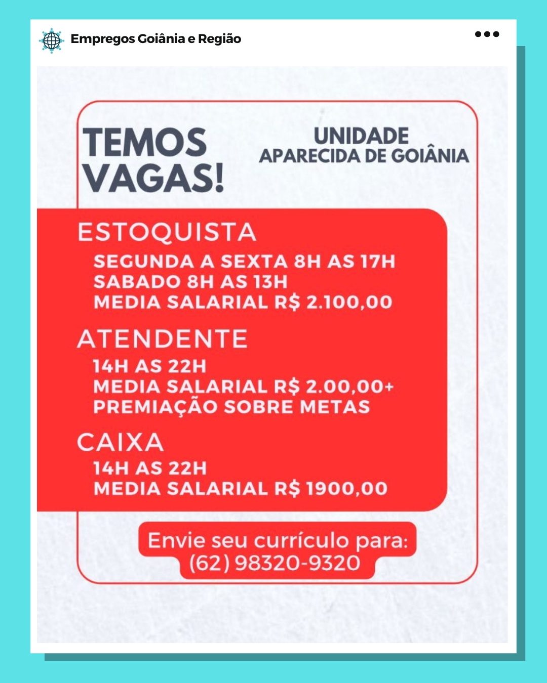 Bae Empregos Goiania e Regiao

UNIDADE
TEMOS APARECIDA DE GOIANIA

VAGAS!

ESTOQUISTA

SEGUNDA A SEXTA 8H AS 17H
SABADO 8H AS 13H
MEDIA SALARIAL R$ 2.100,00

NP) a

14H AS 22H
MEDIA SALARIAL R$ 2.00,00+
PREMIACAO SOBRE METAS

CAIXA

14H AS 22H
MEDIA SALARIAL R$ 1900,00

Envie seu curriculo para:
(62) 98320-9320 eS Empregos Goiania e Regiao

 

UNIDADE
TEMOS APARECIDA DE GOIANIA

VAGAS!

ESTOQUISTA

SEGUNDA A SEXTA 8H AS 17H
SABADO 8H AS 13H
MEDIA SALARIAL R$§ 2.100,00

RP

14H AS 22H
MEDIA SALARIAL R$ 2.00,00+
PREMIACAO SOBRE METAS

CAIXA

14H AS 22H
MEDIA SALARIAL R$ 1900,00

Envie seu curriculo para:
(62) 98320-9320 Bag Empregos Goiania e Regiao

TEMOS ey GOUANIA

VAGAS!

ESTOQUISTA

SEGUNDA A SEXTA 8H AS 17H
SABADO 8H AS 13H
MEDIA SALARIAL R$ 2.100,00

EP) ae

14H AS 22H
MEDIA SALARIAL R$ 2.00,00+
PREMIACAO SOBRE METAS

CAIXA

14H AS 22H
MEDIA SALARIAL R$ 1900,00

Envie seu curriculo para:
(62) 98320-9320 @ Empregos Goiania e Regiao

 

Bm.
UNIDADE
TEMOS APARECIDA DE GOIANIA

VAGAS!

ESTOQUISTA

SEGUNDA A SEXTA 8H AS 17H
SABADO 8H AS 13H
MEDIA SALARIAL R$ 2.100,00

RP

14H AS 22H
MEDIA SALARIAL R$ 2.00,00+
PREMIACAO SOBRE METAS

CAIXA

14H AS 22H
MEDIA SALARIAL R$ 1900,00

Envie seu curriculo para:
(62) 98320-9320 Bang Empregos Goiania e Regiao

TEMOS BPARECIUADEC ToUlA

VAGAS!

ESTOQUISTA

SEGUNDA A SEXTA 8H AS 17H
SABADO 8H AS 13H
MEDIA SALARIAL R$ 2.100,00

NEP) ae

14H AS 22H
MEDIA SALARIAL R$ 2.00,00+
PREMIACAO SOBRE METAS

CAIXA

14H AS 22H
MEDIA SALARIAL R$ 1900,00

Envie seu curriculo para:
(62) 98320-9320 - Empregos Goiania e Regiao

 

aN
UNIDADE
TEMOS APARECIDA DE GOIANIA

VAGAS!

ESTOQUISTA

SEGUNDA A SEXTA 8H AS 17H
SABADO 8H AS 13H
MEDIA SALARIAL R$ 2.100,00

MP

14H AS 22H
MEDIA SALARIAL R$ 2.00,00+
PREMIACAO SOBRE METAS

CAIXA

14H AS 22H
MEDIA SALARIAL R$ 1900,00

Envie seu curriculo para:
(62) 98320-9320 2 Empregos Goiania e Regiao

TEMOS APARECIOA DEC SOUNA
VAGAS!

ESTOQUISTA

SEGUNDA A SEXTA 8H AS 17H
SABADO 8H AS 13H
MEDIA SALARIAL R§ 2.100,00

ATENDENTE

eae
MEDIA SALARIAL R$ 2.00,00+
PREMIACAO SOBRE METAS

CAIXA

ea
MEDIA SALARIAL R$ 1900,00

Envie seu curriculo para:
(62) 98320-9320 & Empregos Goiania e Regiao

 

\
UNIDADE
TEMOS APARECIDA DE GOIANIA

VAGAS!

ESTOQUISTA

SEGUNDA A SEXTA 8H AS 17H
SABADO 8H AS 13H
MEDIA SALARIAL R§ 2.100,00

= 1)

14H AS 22H
MEDIA SALARIAL R$ 2.00,00+
PREMIACAO SOBRE METAS

CAIXA

14H AS 22H
MEDIA SALARIAL R$ 1900,00

Envie seu curriculo para:
(62) 98320-9320 es Empregos Goiania e Regido

NIDADE
TEMOS Dp aueeaen DE GOIANIA

VAGAS!

ESTOQUISTA

SEGUNDA A SEXTA 8H AS 17H
SABADO 8H AS 13H
MEDIA SALARIAL R$ 2.100,00

ATENDENTE

14H AS 22H
MEDIA SALARIAL R§ 2.00,00+
PREMIACAO SOBRE METAS

CAIXA

14H AS 22H
MEDIA SALARIAL R$ 1900,00

Envie seu curriculo para:
(62) 98320-9320 @). Empregos Goiania e Regio aoe

 

>
UNIDADE
TEMOS APARECIDA DE GOIANIA

VAGAS!

ESTOQUISTA

SEGUNDA A SEXTA 8H AS 17H
SABADO 8H AS 13H
MEDIA SALARIAL R§ 2.100,00

Me 1)

14H AS 22H
MEDIA SALARIAL R$ 2.00,00+
PREMIACAO SOBRE METAS

CAIXA

14H AS 22H
MEDIA SALARIAL R$ 1900,00

Envie seu curriculo para:
(62) 98320-9320 J)