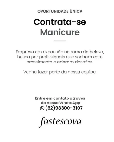 OPORTUNIDADE ONICA

Contrata-se
Manicure

Empresa em expansGo no ramo da beleza,
busca por profissionais que sonham com
crescimento e adoram desafios.

Venha fazer parte da nossa equipe.

Entre em contato através
do nosso WhatsApp

© (62)98300-3107

fastescova OPORTUNIDADE UNICA

Contrata-se
Manicure

Empresa em expansdo no ramo da beleza,
busca por profissionais que sonham com
crescimento e adoram desafios.

Venha fazer parte da nossa equipe.

Entre em contato através
do nosso WhatsApp

© (62)98300-3107

fastescova OPORTUNIDADE UNICA

Contrata-se
Manicure

Empresa em expansGo no ramo da beleza,
busca por profissionais que sonham com
crescimento e adoram desafios.

Venha fazer parte da nossa equipe.

Entre em contato através
do nosso WhatsApp

© (62)98300-3107

fastescova OPORTUNIDADE UNICA

Contrata-se
Manicure

Empresa em expansado no ramo da beleza,
busca por profissionais que sonham com
crescimento e adoram desafios.

Venha fazer parte da nossa equipe.

Entre em contato através
...