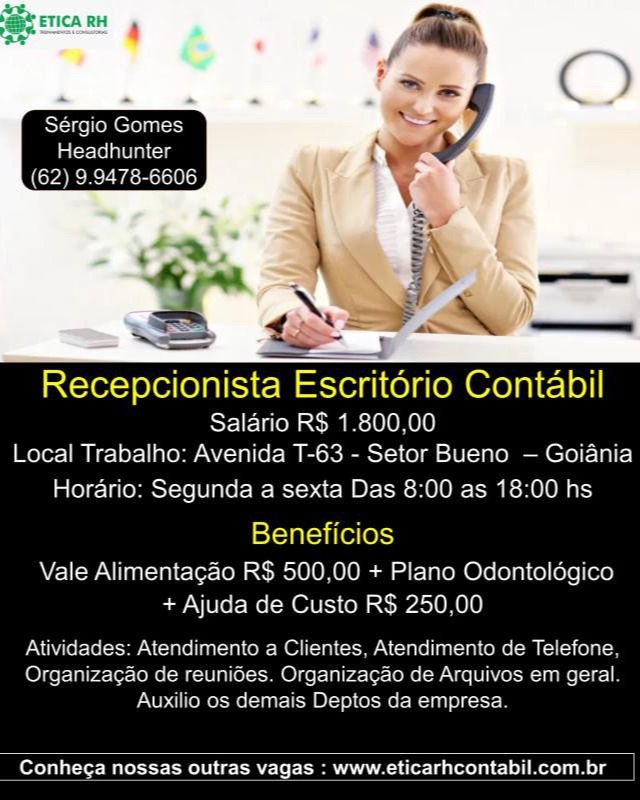 Recepcionista Escritorio Contabil

Salario RS 1.800,.00
Local Trabalho: Avenida T-63 - Setor Bueno — Goiania

Horario: Segunda a sexta Das 8:00 as 18:00 hs

Beneficios

Vale Alimentagao RS 500,00 + Plano Odontologico
+ Ajuda de Custo RS 250,00

Atividades: Atendimento a Clientes. Atendimento de Telefone
Organizacao de reunioes. Organizacao de Arquivos em geral
Auxilio os demais Deptos da empresa

 

Conhe¢a nossas outras vagas : www.eticarhcontabil.com.br Headhunter
(62) 9.9478-6606

   

Recepcionista Escritorio Contabil
Salario R$ 1.800,00
Local Trabalho: Avenida T-63 - Setor Bueno — Goiania

Horario: Segunda a sexta Das 8:00 as 18:00 hs

Beneficios

Vale Alimentagao R$ 500,00 + Plano Odontoldgico
+ Ajuda de Custo R$ 250,00
Atividades: Atendimento a Clientes, Atendimento de Telefone,

Organizagao de reuniGes. Organizagao de Arquivos em geral.
Auxilio os demais Deptos da empresa.

 

Conhega nossas outras vagas : www.eticarhcontabil.com.br Recepcionista Escritorio Contabil

Salario RS 1.800,00
Local Trabalho: Avenida T-63 - Setor Bueno — Goiania

Horario: Segunda a sexta Das 8:00 as 18:00 hs

Beneficios

Vale Alimentagao RS 500.00 + Plano Odontoldgico
+ Ajuda de Custo R$ 250.00
Atividades: Atendimento a Clientes, Atendimento de Telefone

Organizagao de reunides. Organizacao de Arquivos em geral
Auxilio os demais Deptos da empresa

 

Conhega nossas outras vagas : www.eticarhcontabil.com.br Headhunter
(62) 9.9478-6606

 

Salario R$ 1.800,00
Local Trabalho: Avenida T-63 - Setor Bueno — Goiania

Horario: Segunda a sexta Das 8:00 as 18:00 hs

Beneficios

Vale Alimentagao R$ 500,00 + Plano Odontoldgico
+ Ajuda de Custo R$ 250,00
Atividades: Atendimento a Clientes, Atendimento de Telefone,

Organizagao de reunides. Organizagao de Arquivos em geral.
Auxilio os demais Deptos da empresa.

 

Conhega nossas outras vagas : www.eticarhcontabil.com.br Recepcionista Escritério Contabil

Salario RS 1.800,00
Local Trabalho: Avenida T-63 - Setor Bueno — Goiania

Horario: Segunda a sexta Das 8:00 as 18:00 hs

Beneficios

Vale Alimentagao RS 500,00 + Plano Odontoldgico
+ Ajuda de Custo R$ 250,00
Atividades: Atendimento a Clientes, Atendimento de Telefone

Organizacao de reunides. Organizacao de Arquivos em geral
Auxilio os demais Deptos da empresa

 

ere) ala -cer- Male temo Ut £12 (MGA A 1eier- Lalo) eos Headhunter
(62) 9.9478-6606

   

SESE Escritério Contabil

Salario R$ 1.800,00
Local Trabalho: Avenida T-63 - Setor Bueno — Goiania

Horario: Segunda a sexta Das 8:00 as 18:00 hs

Beneficios

Vale Alimentagao R$ 500,00 + Plano Odontoldgico
+ Ajuda de Custo R$ 250,00
Atividades: Atendimento a Clientes, Atendimento de Telefone,

Organizagao de reunides. Organizagao de Arquivos em geral.
Auxilio os demais Deptos da empresa.

 

Conhega nossas outras vagas : www.eticarhcontabil.com.br Recepcionista Escritorio Contabil

Salario RS 1.800.00
Local Trabalho: Avenida T-63 - Setor Bueno — Goiania

Horario: Segunda a sexta Das 8:00 as 18:00 hs

Beneficios

Vale Alimentagao RS 500.00 + Plano Odontoldgico
+ Ajuda de Custo RS 250.00

  

PUD ofc tcksHraARToLIAg]
Organizacao de rel
Auxilio o

 

to a Clientes. Atendimento de Telefone
(Olger-Ialra A
mais Dep

   

anol t]

   

 

Conhec¢a nossas outras vagas : www.eticarhcontabil.com.br Recepcionista Escritério Contabil

Salario R$ 1.800,00
Local Trabalho: Avenida T-63 - Setor Bueno — Goiania

Horario: Segunda a sexta Das 8:00 as 18:00 hs

Beneficios

Vale Alimentagao R$ 500,00 + Plano Odontoldgico
+ Ajuda de Custo R$ 250,00
Atividades: Atendimento a Clientes, Atendimento de Telefone,

Organizagao de reunides. Organizacao de Arquivos em geral.
Auxilio os demais Deptos da empresa.

 

Conhega nossas outras vagas : www.eticarhcontabil.com.br Recepcionista Escritorio Contabil
Salario RS 1.800.900
Local Trabalho: Avenida T-63 - Setor Bueno — Goiania
Horario: Segunda a sexta Das 8:00 as 18:00 hs

 

Vale Alimentacao RS 500.00 + Piano Odontolagico
+ Ajuca de Custe RS 250.00

 

Conheca nossas outras vagas : www.eticarhcontabil.com.br Recepcionista Escritorio Contabil

Salario R$ 1.800,00
Local Trabalho: Avenida T-63 - Setor Bueno — Goiania

Horario: Segunda a sexta Das 8:00 as 18:00 hs

Beneficios

Vale Alimentagao R$ 500,00 + Plano Odontoldgico
+ Ajuda de Custo R$ 250,00
Atividades: Atendimento a Clientes, Atendimento de Telefone,

Organizagao de reunides. Organizacao de Arquivos em geral.
Auxilio os demais Deptos da empresa

 

Conhega nossas outras vagas : www.eticarhcontabil.com.br