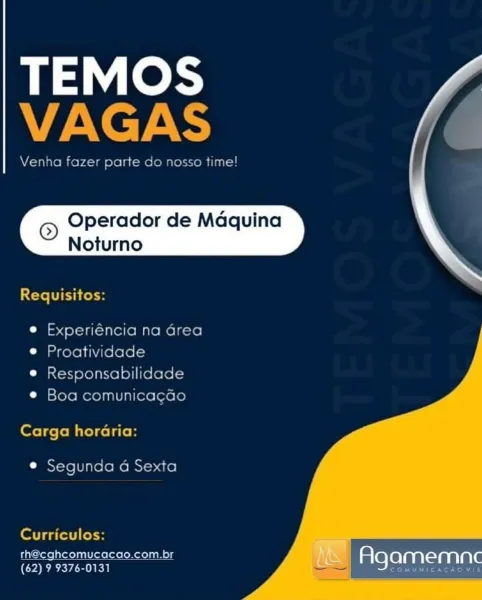 TEMOS
alae

Venha fe1 pate Go G

Operador de Maquina
Noturno

Requisitos:

e Experiéncia na area
e Proatividade
e Responsabilidade

© Boa comunicacdo
Carga horaria:

e Segunda a Sexta

   

Curriculos:

rh@eghcomucacao.com.br
(62) 9 9376-0131

Agamemnec TEMOS
VAGAS

Venha fazer parte do nosso time!

© Operador de Maquina
Noturno

 

Teli res

e Experiéncia na Grea
© Proatividade

e Responsabilidade
© Boa comunicagGo

Carga horaria:

© Segunda a Sexta

Curriculos:
th@cghcomucacao.com.br am :
(62) 9 9376-0131 Agamemne TEMOS
ZANT

Venha faze parte Go 10550 time

Operador de Maquina
Noturno

Requisitos:

e Experiéncia na area
© Proatividade

© Responsabilidade
e Boa comunicacao

Carga horaria:

e Segunda a Sexta

   

Curriculos:

rh@cghcomucacao.com.br
(62) 9 9376-0131

Agamemnc TEMOS
Ney ARS

Venha fazer parte do nosso time!

© Operador de Maquina
Noturno

 

Cte TC Cosh

e Experiéncia na Grea
© Proatividade

e Responsabilidade
© Boa comunicagGo

Carga horaria:

© Segunda 4 Sexta

Cur...