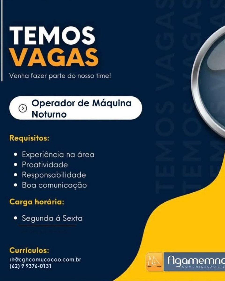 TEMOS
alae

Venha fe1 pate Go G

Operador de Maquina
Noturno

Requisitos:

e Experiéncia na area
e Proatividade
e Responsabilidade

© Boa comunicacdo
Carga horaria:

e Segunda a Sexta

   

Curriculos:

rh@eghcomucacao.com.br
(62) 9 9376-0131

Agamemnec TEMOS
VAGAS

Venha fazer parte do nosso time!

© Operador de Maquina
Noturno

 

Teli res

e Experiéncia na Grea
© Proatividade

e Responsabilidade
© Boa comunicagGo

Carga horaria:

© Segunda a Sexta

Curriculos:
th@cghcomucacao.com.br am :
(62) 9 9376-0131 Agamemne TEMOS
ZANT

Venha faze parte Go 10550 time

Operador de Maquina
Noturno

Requisitos:

e Experiéncia na area
© Proatividade

© Responsabilidade
e Boa comunicacao

Carga horaria:

e Segunda a Sexta

   

Curriculos:

rh@cghcomucacao.com.br
(62) 9 9376-0131

Agamemnc TEMOS
Ney ARS

Venha fazer parte do nosso time!

© Operador de Maquina
Noturno

 

Cte TC Cosh

e Experiéncia na Grea
© Proatividade

e Responsabilidade
© Boa comunicagGo

Carga horaria:

© Segunda 4 Sexta

Curriculos:

th@cghcomucacao.com.br am F
(62) 9 9376-0131 a JAMEMNC © Operador de Maquina
Noturno

 

Requisitos:

e Experiéncia na area
e Proatividade
e Responsabilidade

© Boa comunicacdo
Carga horaria:

¢ Segunda a Sexta

   

Curriculos:

rh@cghcomucacao.com.br
(62) 9 9376-0131

Agamemnc TEMOS
VAGAS

Venha fazer parte do nosso time!

© Operador de Maquina
Noturno

 

Cte Cott

e Experiéncia na Grea
© Proatividade

© Responsabilidade
© Boa comunicagGo

Carga horaria:

© Segunda 4 Sexta

Curriculos:
th@cghcomucacao.com.br
Ra Mena TEMOS

© Operador de Maquina
Noturno

Cat at1o08) 0)

 

rhecghcomuc
(62) 9 9376-013

Mt Agamemnc TEMOS
VAGAS

Venha fazer parte do nosso time!

© Operador de Maquina
Noturno

 

Requisitos:

e Experiéncia na Grea
© Proatividade

e Responsabilidade
© Boa comunicagado

fete T fol Milolcela lon

© Segunda 4 Sexta

Curriculos:
th@cghcomucacao.com.br (ay 2
Ree Ase Maa TEMOS a

© Operador de Maquina
Noturno \

as Sy poe co.com.b A&s Agamemne
(62) 9 9376-0131 TEMOS
VAGAS

Venha fazer parte do nosso time!

© Operador de Maquina
Noturno

 

Requisitos:

e Experiéncia na Grea
© Proatividade

e Responsabilidade
© Boa comunicagao

Carga horaria:

© Segunda a Sexta

   

Curriculos:

th@cghcomucacao.com.br
(62) 9 9376-0131

Agamemne

cae hear rey