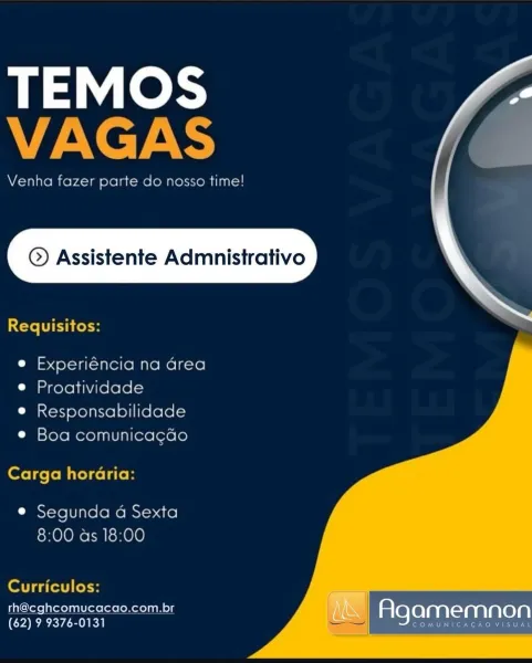 TEMOS
VAGAS

Venha fazer parte do nosso time!

© Assistente Admnistrativo

  

Requisitos:

e Experiéncia na area
e Proatividade

e Responsabilidade
e Boa comunicacao

Carga horaria:

e Segunda a Sexta
8:00 as 18:00

   

Curriculos:

th@cghcomucacao.com.br
(62) 9 9376-0131

OMUNICACAO VISUAL

| Agamemnon TEMOS
VAGAS

Venha fazer parte do nosso time!

 

©) Assistente Admnistrativo

Requisitos:

 

e Experiéncia na Grea
e Proatividade

e Responsabilidade
e Boa comunicagdo

Carga horaria:

e Segunda 4 Sexta
8:00 as 18:00

      

Curriculos: _

th@cghcomucacao.com.br Agamemnon
(62) 9 9376-0131 STM er Kaw e we TEMOS
VAGAS

Venha fazer parte do nosso time!

© Assistente Admnistrativo

  

Requisitos:

e Experiéncia na area
e Proatividade

e Responsabilidade
e Boa comunicacdo

Carga horaria:

e Segunda a Sexta
8:00 as 18:00

   

Curriculos:

th@cghcomucacao.com.br

(62) 9 9376-0131 Agamemnon

COMUNICACAOVISU TEMOS
AN CT ARS

Venha fazer parte do nosso time!

 

©) Assistente Admnistrat...