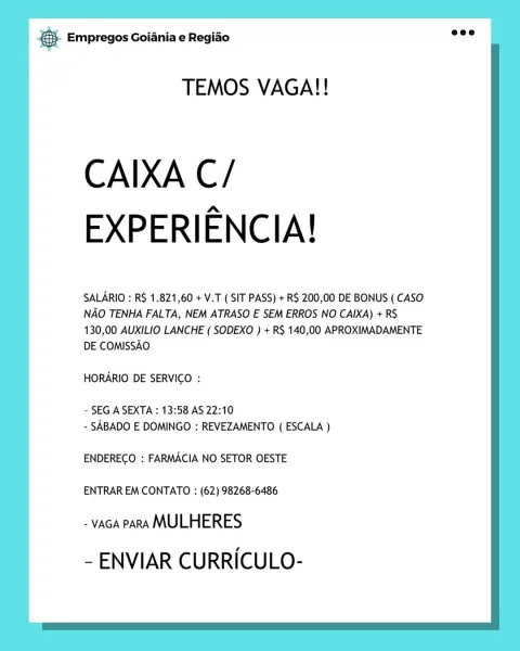 cae Empregos Goiania e Regiao

TEMOS VAGA!!

CAIXA C/
EXPERIENCIA!

SALARIO : R$ 1.821,60 + V.T ( SIT PASS) + R$ 200,00 DE BONUS ( CASO
NAO TENHA FALTA, NEM ATRASO E SEM ERROS NO CAIXA) + R$
130,00 AUXILIO LANCHE ( SODEXO ) + RS 140,00 APROXIMADAMENTE
DE COMISSAO

HORARIO DE SERVICO :

- SEG A SEXTA : 13:58 AS 22:10
- SABADO E DOMINGO : REVEZAMENTO ( ESCALA )

ENDERECO : FARMACIA NO SETOR OESTE

ENTRAR EM CONTATO : (62) 98268-6486

- vAGA PARA MULHERES
- ENVIAR CURRICULO- & Empregos Goiania e Regiao

TEMOS VAGA!!

CAIXA C/
EXPERIENCIA!

SALARIO : RS 1.821,60 + V.T ( SIT PASS) + R$ 200,00 DE BONUS ( CASO
NAO TENHA FALTA, NEM ATRASO E SEM ERROS NO CAIXA) + RS
130,00 AUXILIO LANCHE ( SODEXO ) + RS 140,00 APROXIMADAMENTE
DE COMISSAO

HORARIO DE SERVICO :

~ SEG A SEXTA : 13:58 AS 22:10
- SABADO E DOMINGO : REVEZAMENTO ( ESCALA )

ENDERECO : FARMACIA NO SETOR OESTE

ENTRAR EM CONTATO : (62) 98268-6486

- vaGA PARA MULHERES
- ENVIAR CURRICULO- & Empregos Goiania e Regiao

TEMOS VAGA!!

CA...