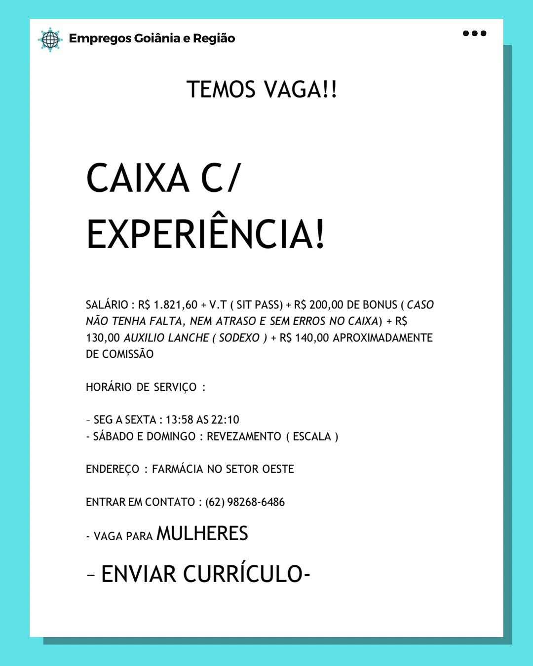 cae Empregos Goiania e Regiao

TEMOS VAGA!!

CAIXA C/
EXPERIENCIA!

SALARIO : R$ 1.821,60 + V.T ( SIT PASS) + R$ 200,00 DE BONUS ( CASO
NAO TENHA FALTA, NEM ATRASO E SEM ERROS NO CAIXA) + R$
130,00 AUXILIO LANCHE ( SODEXO ) + RS 140,00 APROXIMADAMENTE
DE COMISSAO

HORARIO DE SERVICO :

- SEG A SEXTA : 13:58 AS 22:10
- SABADO E DOMINGO : REVEZAMENTO ( ESCALA )

ENDERECO : FARMACIA NO SETOR OESTE

ENTRAR EM CONTATO : (62) 98268-6486

- vAGA PARA MULHERES
- ENVIAR CURRICULO- & Empregos Goiania e Regiao

TEMOS VAGA!!

CAIXA C/
EXPERIENCIA!

SALARIO : RS 1.821,60 + V.T ( SIT PASS) + R$ 200,00 DE BONUS ( CASO
NAO TENHA FALTA, NEM ATRASO E SEM ERROS NO CAIXA) + RS
130,00 AUXILIO LANCHE ( SODEXO ) + RS 140,00 APROXIMADAMENTE
DE COMISSAO

HORARIO DE SERVICO :

~ SEG A SEXTA : 13:58 AS 22:10
- SABADO E DOMINGO : REVEZAMENTO ( ESCALA )

ENDERECO : FARMACIA NO SETOR OESTE

ENTRAR EM CONTATO : (62) 98268-6486

- vaGA PARA MULHERES
- ENVIAR CURRICULO- & Empregos Goiania e Regiao

TEMOS VAGA!!

CAIXA C/
EXPERIENCIA!

SALARIO : R$ 1.821,60 + V.T (SIT PASS) + R$ 200,00 DE BONUS ( CASO
NAO TENHA FALTA, NEM ATRASO E SEM ERROS NO CAIXA) + RS
130,00 AUXILIO LANCHE ( SODEXO ) + R$ 140,00 APROXIMADAMENTE
DE COMISSAO

HORARIO DE SERVICO :

- SEG A SEXTA : 13:58 AS 22:10
- SABADO E DOMINGO : REVEZAMENTO ( ESCALA )

ENDERECO : FARMACIA NO SETOR OESTE

ENTRAR EM CONTATO : (62) 98268-6486

- vaca paRA MULHERES
- ENVIAR CURRICULO- & Empregos Goiania e Regiao

TEMOS VAGA!!

CAIXA C/
EXPERIENCIA!

SALARIO : R$ 1.821,60 + V.T (SIT PASS) + R$ 200,00 DE BONUS ( CASO
NAO TENHA FALTA, NEM ATRASO E SEM ERROS NO CAIXA) + RS
130,00 AUXILIO LANCHE ( SODEXO ) + RS 140,00 APROXIMADAMENTE
DE COMISSAO

HORARIO DE SERVICO :

- SEG A SEXTA : 13:58 AS 22:10
- SABADO E DOMINGO : REVEZAMENTO ( ESCALA )

ENDERECO : FARMACIA NO SETOR OESTE

ENTRAR EM CONTATO : (62) 98268-6486

- vaca PARA MULHERES
- ENVIAR CURRICULO- & Empregos Goiania e Regiao

TEMOS VAGA!!

CAIXA C/
EXPERIENCIA!

SALARIO : R$ 1.821,60 + V.T (SIT PASS) + R$ 200,00 DE BONUS ( CASO
NAO TENHA FALTA, NEM ATRASO E SEM ERROS NO CAIXA) + RS
130,00 AUXILIO LANCHE ( SODEXO ) + RS 140,00 APROXIMADAMENTE
DE COMISSAO

HORARIO DE SERVICO :

- SEG A SEXTA : 13:58 AS 22:10
- SABADO E DOMINGO : REVEZAMENTO ( ESCALA )

ENDERECO : FARMACIA NO SETOR OESTE

ENTRAR EM CONTATO : (62) 98268-6486

- vaca PARA MULHERES
- ENVIAR CURRICULO- & Empregos Goiania e Regiao

TEMOS VAGA!!

CAIXA C/
EXPERIENCIA!

SALARIO : R$ 1.821,60 + V.T (SIT PASS) + R$ 200,00 DE BONUS ( CASO
NAO TENHA FALTA, NEM ATRASO E SEM ERROS NO CAIXA) + RS
130,00 AUXILIO LANCHE ( SODEXO ) + RS 140,00 APROXIMADAMENTE
DE COMISSAO

HORARIO DE SERVICO :

- SEG A SEXTA : 13:58 AS 22:10
- SABADO E DOMINGO : REVEZAMENTO ( ESCALA )

ENDERECO : FARMACIA NO SETOR OESTE

ENTRAR EM CONTATO : (62) 98268-6486

- vaGA PARA MULHERES
- ENVIAR CURRICULO- & Empregos Goiania e Regiao

TEMOS VAGA!!

CAIXA C/
EXPERIENCIA!

SALARIO : R$ 1.821,60 +V.T (SIT PASS) + R$ 200,00 DE BONUS ( CASO
NAO TENHA FALTA, NEM ATRASO E SEM ERROS NO CAIXA) + RS
130,00 AUXILIO LANCHE ( SODEXO ) + RS 140,00 APROXIMADAMENTE
DE COMISSAO

HORARIO DE SERVICO :

- SEG A SEXTA : 13:58 AS 22:10
- SABADO E DOMINGO : REVEZAMENTO ( ESCALA )

ENDERECO : FARMACIA NO SETOR OESTE

ENTRAR EM CONTATO : (62) 98268-6486

- vaGA PARA MULHERES
- ENVIAR CURRICULO- &}- Empregos Goiania e Regiao ae?

TEMOS VAGA!!

CAIXA C/
EXPERIENCIA!

SALARIO : RS 1.821,60 + V.T ( SIT PASS) + R$ 200,00 DE BONUS ( CASO
NAO TENHA FALTA, NEM ATRASO E SEM ERROS NO CAIXA) + RS
130,00 AUXILIO LANCHE ( SODEXO ) + R$ 140,00 APROXIMADAMENTE
DE COMISSAO

HORARIO DE SERVICO :

- SEG A SEXTA : 13:58 AS 22:10
- SABADO E DOMINGO : REVEZAMENTO ( ESCALA )

ENDEREGO : FARMACIA NO SETOR OESTE

ENTRAR EM CONTATO : (62) 98268-6486

- vaca PARA MULHERES
- ENVIAR CURRICULO- ce Empregos Goiania e Regiao

TEMOS VAGA!!

CAIXA C/
EXPERIENCIA!

SALARIO : R$ 1.821,60 +V.T (SIT PASS) + R$ 200,00 DE BONUS (CASO
NAO TENHA FALTA, NEM ATRASO E SEM ERROS NO CAIXA) + RS
130,00 AUXILIO LANCHE ( SODEXO ) + RS 140,00 APROXIMADAMENTE
DE COMISSAO

HORARIO DE SERVICO :

- SEG A SEXTA : 13:58 AS 22:10
- SABADO E DOMINGO : REVEZAMENTO ( ESCALA )

ENDERECO : FARMACIA NO SETOR OESTE

ENTRAR EM CONTATO : (62) 98268-6486

- vaca PARA MULHERES
- ENVIAR CURRICULO- 5. Empregos Goiania e Regido eee

TEMOS VAGA!!

CAIXA C/
EXPERIENCIA!

SALARIO : RS 1.821,60 + V.T ( SIT PASS) + R$ 200,00 DE BONUS ( CASO
NAO TENHA FALTA, NEM ATRASO E SEM ERROS NO CAIXA) + RS
130,00 AUXILIO LANCHE ( SODEXO ) + RS 140,00 APROXIMADAMENTE
DE COMISSAO

HORARIO DE SERVICO :

- SEG A SEXTA : 13:58 AS 22:10
- SABADO E DOMINGO : REVEZAMENTO ( ESCALA )

ENDERECO : FARMACIA NO SETOR OESTE

ENTRAR EM CONTATO : (62) 98268-6486

- vaca PARA MULHERES
- ENVIAR CURRICULO-