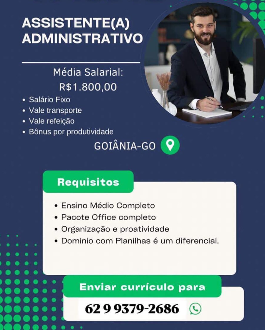 ASSISTENTE(A) z

‘ee
ADMINISTRATIVO
cd 1 j ]
R$1.800,00 ‘
* Salario Fixo y « \
* Vale transporte a) ~ =

« Vale refeicao
¢ Bonus por produtividade

GOIANIA-GOo @

Requisitos

 

* Ensino Médio Completo

« Pacote Office completo

© Organizagao e proatividade

¢ Dominio com Planilhas é um diferencial.

Enviar curriculo para
62 9 9379-2686 © ASSISTENTE(A)

os
ADMINISTRATIVO ; ;
Média Salarial: ul
R$1.800,00 Yl |
¢ Salario Fixo } ~. -
Ss

¢ Vale transporte
« Vale refeigao
¢ B6nus por produtividade

GOIANIA-GO (9

tte T ey heel]

 

« Ensino Médio Completo

« Pacote Office completo

¢ Organizagao e proatividade

* Dominio com Planilhas é um diferencial.

Enviar curriculo para
62 9 9379-2686 © ASSISTENTE(A) &

A
ADMINISTRATIVO ’
R$1.800,00 : '
« Salario Fixo bY q ‘
+ Vale transporte ® ~~

« Vale refeicao
¢ Bénus por produtividade

GOIANIA-GO @

Requisitos

 

¢ Ensino Médio Completo

e Pacote Office completo

e Organizagao e proatividade

¢ Dominio com Planilhas 6 um diferencial.

Enviar curriculo para
62 9 9379-2686 © ASSISTENTE(A)

t ><]
ADMINISTRATIVO ; s
Média Salarial: ay
R$1.800,00 V
¢ Salario Fixo ! SS
Se

« Vale transporte
« Vale refeigao
¢ Bénus por produtividade

GOIANIA-GO (9

Requisitos

 

¢ Ensino Médio Completo

« Pacote Office completo

¢ Organizagao e proatividade

¢ Dominio com Planilhas é um diferencial.

Enviar curriculo para
62 9 9379-2686 © ASSISTENTE(A) =

ADMINISTRATIVO Nan
oe \ |
R$1.800,00 .

¢ Salario Fixo V q .
« Vale transporte ® ee

¢ Vale refeicao
« Bonus por produtividade

GOIANIA-GO Q

tte T eh ter)

 

e Ensino Médio Completo

e Pacote Office completo

e Organizacao e proatividade

¢ Dominio com Planilhas é um diferencial.

Enviar curriculo para
62 9 9379-2686 © ASSISTENTE(A)

et
ADMINISTRATIVO P
Média Salarial: al
R$1.800,00 .
¢ Salario Fixo t SS :
ee

¢ Vale transporte
« Vale refeigao
¢ Bénus por produtividade

GOIANIA-GO (9

Requisitos

 

e¢ Ensino Médio Completo

« Pacote Office completo

¢ Organizagao e proatividade

¢ Dominio com Planilhas é um diferencial.

Enviar curriculo para
62 9 9379-2686 © ASSISTENTE(A)

ADMINISTRATIVO ;
\
Média Salarial: \ an
R$1.800,00
* Salario Fixo Vy rs
Pan Zalom rel hI oLOli Ce ® ~Sa

CMVecllom Keliellerale)
« Bonus por produtividade

GOIANIA-Go @

Requisitos

 

e Ensino Médio Completo

e Pacote Office completo

e Organizagao e proatividade

¢ Dominio com Planilhas é um diferencial.

Enviar curriculo para
62 9 9379-2686 © ASSISTENTE(A)
PNP) ay We)

Média Salarial:
R$1.800,00

¢ Salario Fixo

¢ Vale transporte

Vale refeigao

¢ B6énus por produtividade

GOIANIA-Go (9

 

Requisitos

    

¢ Ensino Médio Completo

* Pacote Office completo

¢ Organizagao e proatividade

¢ Dominio com Planilhas é um diferencial.

Enviar curriculo para

62 9 9379-2686 ASSISTENTE(A)
ADMINISTRATIVO Se

Média Salarial:
R$1.800,00

y |
* Salario Fixo b ¢ .
° Vale transporte ® ig —
« Vale refeicao

¢ Bonus por produtwidade

GOIANIA-Go @

Requisitos

   

e Ensino Médio Completo
e Pacote Office completo
¢ Organizagao e proatividade

® Dominio com Planilhas 6 um diferencial.

Enviar curriculo para
62 9 9379-2686 © ASSISTENTE(A)
PNP) ay We)

Média Salarial:
R$1.800,00

¢ Salario Fixo

¢ Vale transporte

¢ Vale refeigao

¢ Bénus por produtividade

Cre IEM CIO)

 

ety Tey hig ,

   

¢ Ensino Médio Completo

¢ Pacote Office completo

¢ Organizagao e proatividade

¢ Dominio com Planilhas é um diferencial.

62 9 9379-2686