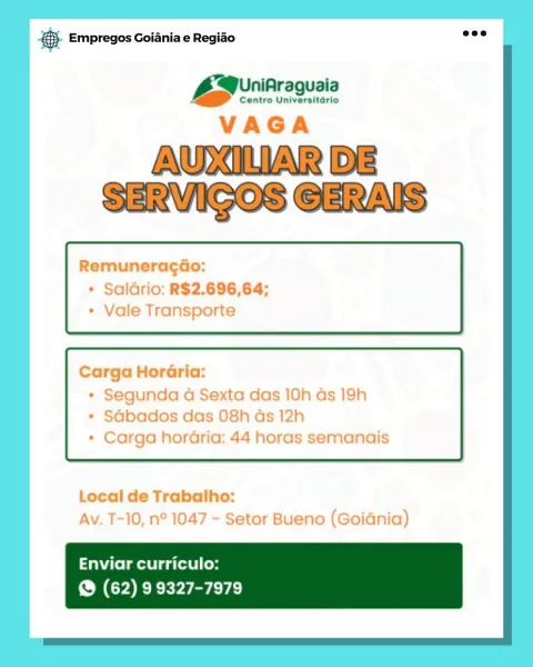 ce Empregos Goiania e Regido

niAraguaia
Bae ee

VAGA

AUXILIAR DE
SERVIGOS GERAIS

Remuneragdao:
* Saldrio: R$2.696,64;
* Vale Transporte

Carga HorGria:

* Segunda a Sexta das 10h as 19h
* SGbados das 08h ads 12h
* Carga horaria: 44 horas semanais

Local de Trabalho:
Av. T-10, n° 1047 - Setor Bueno (Goidnia)

Enviar curriculo:
@ (62) 9 9327-7979 ®- Empregos Goiania e Regiao

UniAraguaia
Ss :

Centro Universitario

Remuneracao:
+ Saldrio: R$2.696,64;

ile Transporte

Carga HorGria:

* Segunda a Sexta das 10h as 19h

Sdbados das 08h

+ Carga horaria: 44 horas semanais

 

Local de Trabalho:

Av. T-10, n° 104 setor Buenc s0IGNia)

Enviar curriculo:
@ (62) 9 9327-7979 Bae Empregos Goiania e Regiao

iniAraguaia
Baer ee

VAGA

AUXILIAR DE
SERVIGOS GERAIS

RemuneragGo:
+ Saldrio: R$2.696,64;
* Vale Transporte

Carga HorGria:

* Segunda 4 Sexta das 10h as 19h
* SGbados das 08h ds 12h
* Carga horaria: 44 horas semanais

Local de Trabalho:
Av. T-10, n° 1047 - Setor Bueno (Goidnia)

Enviar c...