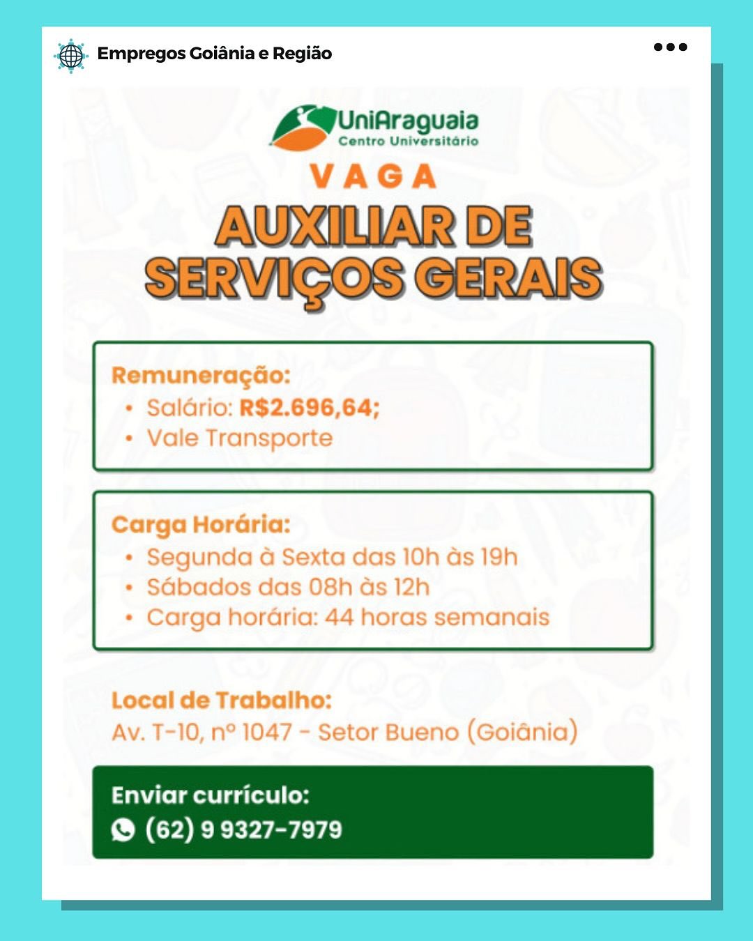 ce Empregos Goiania e Regido

niAraguaia
Bae ee

VAGA

AUXILIAR DE
SERVIGOS GERAIS

Remuneragdao:
* Saldrio: R$2.696,64;
* Vale Transporte

Carga HorGria:

* Segunda a Sexta das 10h as 19h
* SGbados das 08h ads 12h
* Carga horaria: 44 horas semanais

Local de Trabalho:
Av. T-10, n° 1047 - Setor Bueno (Goidnia)

Enviar curriculo:
@ (62) 9 9327-7979 ®- Empregos Goiania e Regiao

UniAraguaia
Ss :

Centro Universitario

Remuneracao:
+ Saldrio: R$2.696,64;

ile Transporte

Carga HorGria:

* Segunda a Sexta das 10h as 19h

Sdbados das 08h

+ Carga horaria: 44 horas semanais

 

Local de Trabalho:

Av. T-10, n° 104 setor Buenc s0IGNia)

Enviar curriculo:
@ (62) 9 9327-7979 Bae Empregos Goiania e Regiao

iniAraguaia
Baer ee

VAGA

AUXILIAR DE
SERVIGOS GERAIS

RemuneragGo:
+ Saldrio: R$2.696,64;
* Vale Transporte

Carga HorGria:

* Segunda 4 Sexta das 10h as 19h
* SGbados das 08h ds 12h
* Carga horaria: 44 horas semanais

Local de Trabalho:
Av. T-10, n° 1047 - Setor Bueno (Goidnia)

Enviar curriculo:
@® (62) 9 9327-7979 @- Empregos Goiania e Regiao

A@0riAra uaia
LZ, Centro oe

RemuneragGo:
* Saldrio: R$2.696,64;

Vale Transporte

Carga HorGria:
* Segunaa a se
* SGbados das O08!

* Carga horaria

 

Local de Trabalho:

Av. T-10, n° 104 setor Bueno (Goidnia)

Enviar curriculo:
@ (62) 9 9327-7979 @ Empregos Goiania e Regido

niAraguaia
Baer ne

VAGA

AUXILIAR DE
SERVIGOS GERAIS

RemuneragGo:
* Saldrio: R$2.696,64;
* Vale Transporte

Carga HorGria:

* Segunda 4 Sexta das 10h ds 19h
* SGbados das O8h as 12h
* Carga horaria: 44 horas semanais

Local de Trabalho:
Av. T-10, n° 1047 - Setor Bueno (Goidnia)

Enviar curriculo:
@® (62) 9 9327-7979 &- Empregos Goiania e Regido

Mp vnibrequals
VAGA

AULIUAR BE

Remuneracdao:
lGrio: R$2.696,64;

Vale Transporte

Carga Hor@ria:
* Segunda a Sexta das 10h as 19h
* SGbados das O8h as 12h

Carga horaria: 44 horc

 

Local de Trabalho:
Av. T-10, n° 1047 - Setor Bueno (Goidnia)

Enviar curriculo:
@ (62) 9 9327-7979 & Empregos Goiania e Regiao

QB eeihraquais

VAGA

AUXILIAR DE
SERVICOS GERAIS

Remuneragao:

* Saldrio: R$2.696,64;
+ Vale Transporte

Carga HorGria:

* Segunda a Sexta das 10h ds 19h
* SGbados das 08h as 12h
* Carga hordria: 44 horas semanais

Local de Trabalho:
Av. T-10, n° 1047 - Setor Bueno (Goidnia)

Enviar curriculo:
@ (62) 99327-7979 ® Empregos Goiania e Regiao

Centro Universitario

AWDULIAR DE
SERVICOS GERAIS

 

Enviar curriculo:
@ (62) 9 9327-7979 ree Empregos Goiania e Regiao

Araguala

Centro Universitario

VAGA

AUXILIAR DE
SERVICOS GERAIS

RemuneragGo:
* Saldrio: R$2.696,64;
* Vale Transporte

Carga Horéria:

* Segunda a Sexta das 10h as 19h
* SGbados das 08h as 12h
* Carga horaria: 44 horas semanais

Local de Trabalho:
Av. T-10, n° 1047 - Setor Bueno (Goidnia)

Enviar curriculo:
® (62) 99327-7979 ® Empregos Goiania e Regiao

Centro Universitario

AUXIWAR DE
SERMICOSIGERVANS

Ea

 

ee

Tafel Gatti (og
@ (62) 9 9327-7979