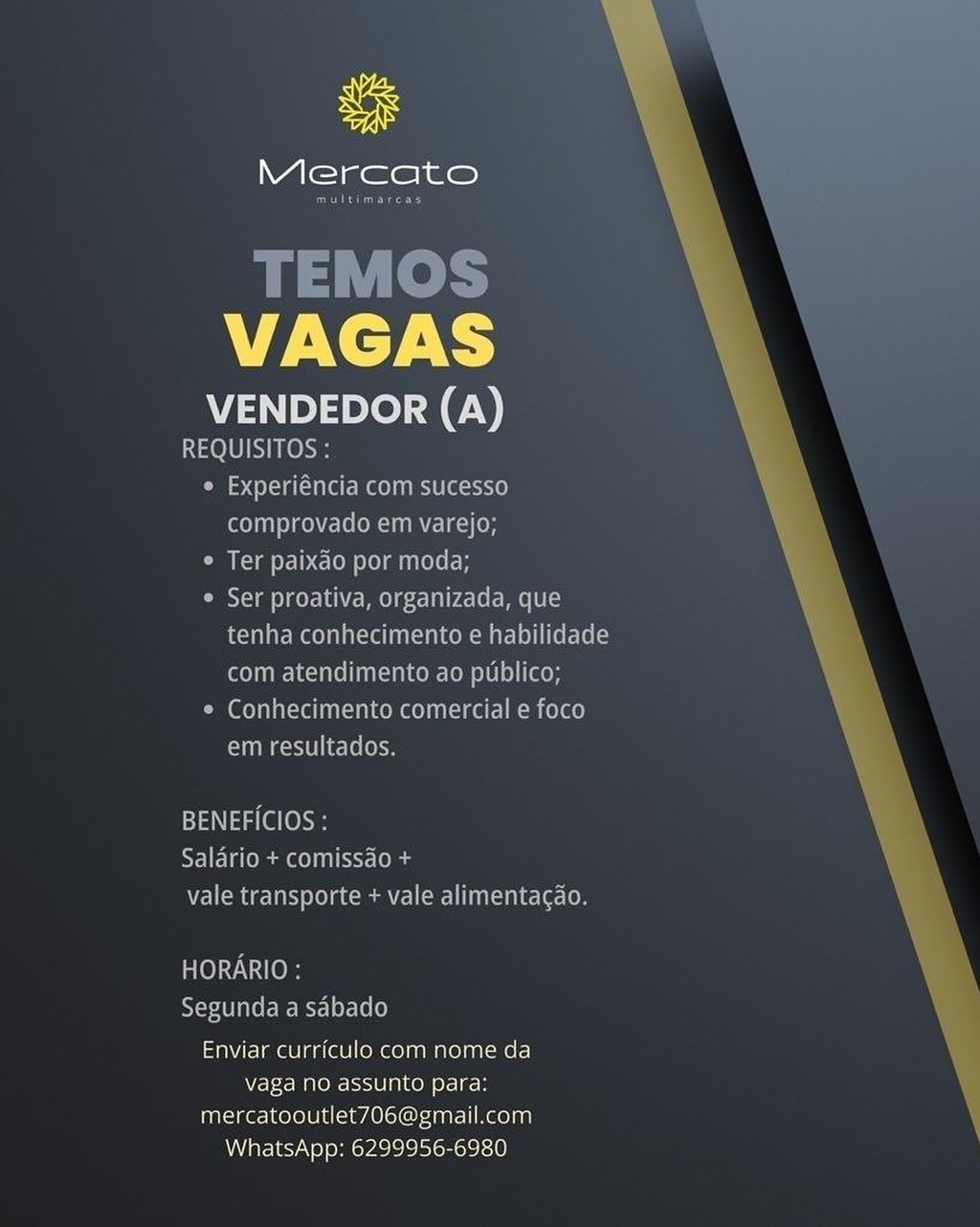 ue

Mercato

VAGAS

VENDEDOR (A)
REQUISITOS :

« Experiéncia com sucesso
comprovado em varejo;

* Ter paixao por moda;

* Ser proativa, organizada, que
tenha conhecimento e habilidade
com atendimento ao puiblico;

e Conhecimento comercial e foco
em resultados.

BENEFICIOS :
Saldrio + comissao +
vale transporte + vale alimentagao.

HORARIO :
Segunda a sabado

Enviar curriculo com nome da
vaga no assunto para:
mercatooutlet706@gmail.com
WhatsApp: 6299956-6980 Mercato

Benes

TEMOS
VAGAS

VENDEDOR (A)
REQUISITOS:

¢ Experiéncia com sucesso
comprovado em varejo;

¢ Ter paixao por moda;

¢ Ser proativa, organizada, que
tenha conhecimento e habilidade
CoP aL NcTACe LUA uLCede Cell 81010) [Cero

¢ Conhecimento comercial e foco
Chmeceielieclelokcn

  
 

BENEFICIOS :
Re lETeomec) lect
vale transporte + vale alimentacdo.

HORARIO :
Segunda a sdbado

Enviar curriculo com nome da
vaga no assunto para:
mercatooutlet706@gmail.com
WhatsApp: 6299956-6980 ue

Mercato

VAGAS

VENDEDOR (A)
REQUISITOS :
« Experiéncia com sucesso
comprovado em varejo;
Calcd a PY b.<-10 Olam nee
° Ser proativa, organizada, que
tenha conhecimento e habilidade

com atendimento ao publico;
* Conhecimento comercial e foco
em resultados.

BENEFICIOS :
SIF aOmm@OL SST (oles
vale transporte + vale alimentacdo.

HORARIO :
Segunda a sabado

Enviar curriculo com nome da
vaga no assunto para:
mercatooutlet706@gmail.com
WhatsApp: 6299956-6980 Mercato

Beans

TEMOS
VAGAS

VENDEDOR (A)
REQUISITOS :

¢ Experiéncia com sucesso
comprovado em varejo;

Oe alec le Lela ole

Ser proativa, organizada, que
tenha conhecimento e habilidade
com atendimento ao publico;

© Conhecimento comercial e foco
em resultados.

  
 

BENEFICIOS :
REE Tamas) cct long
vale transporte + vale alimentacdao.

HORARIO :
Segunda a sdbado

Enviar curriculo com nome da
vaga no assunto para:
mercatooutlet706@gmail.com
WhatsApp: 6299956-6980 ue

Mercato

VAGAS

VENDEDOR (A)
S40] 0) Nha

© Experiéncia com sucesso
comprovado em varejo;

* Ter paixdo por moda;

¢ Ser proativa, organizada, que
tenha conhecimento e habilidade
com atendimento ao publico;

* Conhecimento comercial e foco
em resultados.

BENEFICIOS :
Irae RST-[O
Vet Magetatsy le) acim Cele aaah elec (oe

Ble) NNO
Segunda a sdbado

Enviar curriculo com nome da
vaga no assunto para:
mercatooutlet706@gmail.com
WhatsApp: 6299956-6980 Mercato

Econ?

TEMOS
VAGAS

VENDEDOR (A)
REQUISITOS :

¢ Experiéncia com sucesso
comprovado em varejo;

¢ Ter paixdo por moda;

¢ Ser proativa, organizada, que
tenha conhecimento e habilidade
com atendimento ao publico;

¢ Conhecimento comercial e foco
em resultados.

  
 

BENEFICIOS :
RElETs mae) nero
vale transporte + vale alimentacgao.

TO) O)
Segunda a sdbado

Enviar curriculo com nome da
vaga no assunto para:
mercatooutlet706@gmail.com
WhatsApp: 6299956-6980 uF

Mercato

VAGAS

VENDEDOR (A)
REQUISITOS

comprovado ein vareio

 

BENEFICIOS
PaNastal

Saldrio + comis

elton Gomme csi Nelte

 

seRuUNdA aS
Enviar curriculo com nome da
vaga no assunto para:

mercatooutlet706@gmail.com
WhatsApp: 6299956-6980 Mercato

Eisner

TEMOS
VAGAS

VENDEDOR (A)
REQUISITOS :

¢ Experiéncia com sucesso
comprovado em varejo;

¢ Ter paixdo por moda;

¢ Ser proativa, organizada, que
tenha conhecimento e habilidade
com atendimento ao publico;

¢ Conhecimento comercial e foco
em resultados.

  
 

BENEFICIOS :
Salario + comissao +
vale transporte + vale alimentacao.

POCO
Segunda a sdbado

Enviar curriculo com nome da
vaga no assunto para:
mercatooutlet706@gmail.com
WhatsApp: 6299956-6980 uF

Mercato

VAGAS

VENDEDOR (A)

Enviar curriculo com nome da
Vaga no assunto para:
mercatooutlet706@gmail.com
WhatsApp: 6299956-6980 Ss

Mercato

rene

TEMOS
VAGAS

VENDEDOR (A)
1010 SNe oe

° Experiéncia com sucesso
comprovado em varejo;

¢ Ter paixdo por moda;

¢ Ser proativa, organizada, que
tenha conhecimento e habilidade
com atendimento ao publico;

¢ Conhecimento comercial e foco
meccielieclelen

  
 

BENEFICIOS :
MIE Ommeetleis
vale transporte + vale alimentacdo.

HORARIO :
Segunda a sabado

Enviar curriculo com nome da
N7-F-< Maen S10 [gC eH
mercatooutlet706@gmail.com
WhatsApp: 6299956-6980