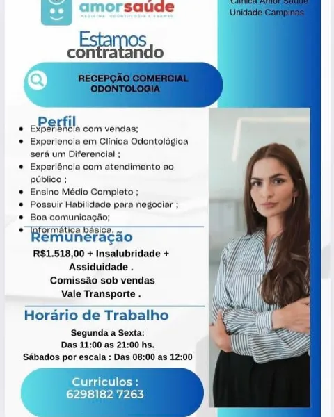 amorsaude

coo

   
 
    
 
   
   
  
  
 
 
    
    

EP EMTH com vendas:

© Experiencla em Clinica Odontolégica
seré um Diferencial ;

© Experiéncia com atendimento ao
ptiblico :

* Ensino Médio Complete ;

© Possuir Habilidede para negociar ;

® Boa comunicagso;

Ha muncacaou ln. ica basta!
emuneragao
RS$1.518,00 + Insalubridade +
Assiduidade .

Comissao sob vendas
Vale Transporte .

 

Horario de Trabalho

‘Segunda a Sexta:
Das 11:00 as 21:00 hs,
‘Sabados por escala : Das 08:00 as 12:00

Curriculos :

LPs} <} ty PARy saude

Esta OS
contratando

  
  
  
 
   
 
 
 
 
 
 
 
 
    

 

TER aetMercomicnses!
© Experiencia em Clinica Odontolégica
sera um Diferencial ;
* Experiéncia com atendimento ao
puiblico ;
* Ensino Médio Completo ;
* Possuir Habilidade para negociar ;
* Boa comunicagao;
Sia unarac aon
emuneragao
R$1.518,00 + Insalubridade +
Assiduidade .
Comissao sob vendas
Vale Transporte .

Horario de Trabalho

Segunda a Sexta:
Das 11:00 as 21:00 hs.
‘Sabados por escala : D...