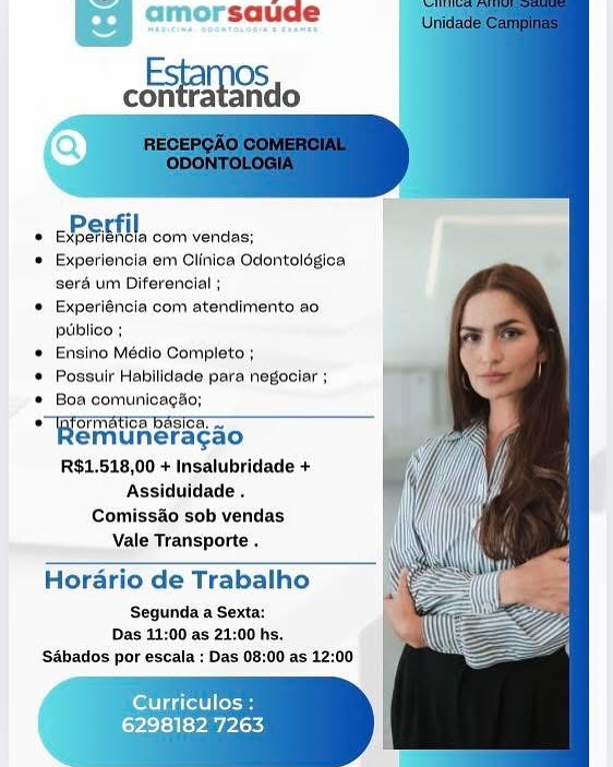 amorsaude

coo

   
 
    
 
   
   
  
  
 
 
    
    

EP EMTH com vendas:

© Experiencla em Clinica Odontolégica
seré um Diferencial ;

© Experiéncia com atendimento ao
ptiblico :

* Ensino Médio Complete ;

© Possuir Habilidede para negociar ;

® Boa comunicagso;

Ha muncacaou ln. ica basta!
emuneragao
RS$1.518,00 + Insalubridade +
Assiduidade .

Comissao sob vendas
Vale Transporte .

 

Horario de Trabalho

‘Segunda a Sexta:
Das 11:00 as 21:00 hs,
‘Sabados por escala : Das 08:00 as 12:00

Curriculos :

LPs} <} ty PARy saude

Esta OS
contratando

  
  
  
 
   
 
 
 
 
 
 
 
 
    

 

TER aetMercomicnses!
© Experiencia em Clinica Odontolégica
sera um Diferencial ;
* Experiéncia com atendimento ao
puiblico ;
* Ensino Médio Completo ;
* Possuir Habilidade para negociar ;
* Boa comunicagao;
Sia unarac aon
emuneragao
R$1.518,00 + Insalubridade +
Assiduidade .
Comissao sob vendas
Vale Transporte .

Horario de Trabalho

Segunda a Sexta:
Das 11:00 as 21:00 hs.
‘Sabados por escala : Das 08:00 as 12:00

erate oe

22 yay Pixs amorsaude

cha Si0

   
 
    
 
   
   
  
  
 
 
    
    

ERSTE, com vendas:

© Experlencla em Clinica Odentolégica
sera um Diferencial ;

© Experiéncia com atendimento ao
publico +

* Ensino Médio Completo;

© Possuir Habilidade para negociar ;

Boa comunicagao;

Benoa aoe ioe Basia!
emuneragao
R$1.518,00 + Insalubridade +
Assiduidade .

Comiss&o sob vendas
Vale Transporte .

Horario de Trabalho

‘Segunda a Sexta:
Das 11:00 as 21:00 hs.
Sabados por escala : Das 08:00 as 12:00

 

lott iol Cosa

6298182 7263 amorsaude

Esta (OS
contratando

  
 
  
 
   
 
 
 
 
 
 
 
 
 
   

 

+ BBS EAL, com verdes:
* Experiencia em Clinica Odontolégica
sera um Diferencial ;
* Experiéncia com atendimento ao
ptiblico ;
* Ensino Médio Completo ;
* Possuir Habilidade para negociar ;
* Boa comunicagao;
Hata oc aG
emuneragao
R$1.518,00 + Insalubridade +
Assiduidade .
Comissao sob vendas
Vale Transporte .

Horario de Trabalho

Segunda a Sexta:
Das 11:00 as 21:00 hs.
‘Sabados por escala : Das 08:00 as 12:00

erate loa

6298182 7263 amorsaude

coo

   
 
    
 
   
   
  
    
 
 
    
    

Beet coctvencas

 Experlencla em Clinica Odontolégica
seré um Diferencial ;
 Experiéncia com atendimento ao,
publico ;
© Ensino Médio Completo ;
¢ Possuir Habilidade para negoclar ;
© Boa comunicagaé
“Wgimunerseso
emuneragao
R$1.518,00 + Insalubridade +
Assiduidade .
Comiss&o sob vendas
Vale Transporte

Horario de Trabalho

‘Segunda a Sexta:
Das 11:00 as 21:00 hs.
‘Sabados por escala : Das 08:00 as 12:00

 

 

Curriculos :

6298182 7263 Esta (OS
contratando

 
    
 
 
   
 
   
 
    

+ RSET coc verides:
* Experiencia em Clinica Odontoldgica
sera um Diferencial ;
* Experiéncia com atendimento ao
piiblico ;
* Ensino Médio Completo ;
* Possuir Habilidade para negociar ;
* Boa comunicag’o;
“Baminerscao
emuneragao
R$1.518,00 + Insalubridade +
Assiduidade .
Comissao sob vendas
vale Transporte ,

Horario de Trabalho

Segunda a Sexta:
Das 11:00 as 21:00 hs.
‘Sabados por escala : Das 08:00 as 12:00

cetera

6298182 7263 hao

   
    
 
    
  
  
 
 
    
    

EPSETI comvondas:

© Experiencla em Clinica Odentolégica
‘serd um Diferenclal ;

* Experiéncia com atendimento ao
publico ;
 Ensino Médio Completo ;
© Possuir Habllidade para negoolar ;
* Boa comunicagé
o"Byormatioa basics.
Remu neragao
R$1.518,00 + Insalubridade +
Assiduidade.
Comiss&o sob vendas
Vale Transporte

Horario de Trabalho

Segunda a Sexta:
Das 11:00 as 21:00 hs.
‘Sdbados por escala : Das 08:00 as 12:00

 

 

Cerrillos

6298182 7263 saude

Esta OS
contratando

  
 
  
 
   
 
 
   
   
 
 
   

+ ERSEFI com verdes:
* Experiencia em Clinica Odontolégica
serd um Diferencial ;
Experiéncia com atendimento ao
puiblico ;
Ensino Médio Completo ;
Possuir Habilidade para negociar ;
Boa comunicagao;
Banstra Bases
emuneragao
R$1.518,00 + Insalubridade +
Assiduidade .
Comiss&o sob vendas
Vale Transporte .

 

Horario de Trabalho

Segunda a Sexta:
Das 11:00 as 21:00 hs.
‘SAbados por escala : Das 08:00 as 12:00

Uitte SPST, com verdes:

Experiencia em Clinica Odontoldégica
gerd um Diferencial ;

Experiéneia com atendimente ao
publica:

Ensino Médio Completo ;

Poseulr Habliidade para negoolar ;

Boa comunioagh:
Aaa SCSCS~*S
lemuneragao
R$1.518,00 + Insalubridade +
Assiduldade.

Comissao sob vendas
Vale Transporte

Hordrio de Trabalho ,

Segunda a Sexta:
Das 12:00'as 21:00 hs.
‘S4bados por escala : Das 08:00 as 12:00

ferries
6298182 7263 saude

Esta OS
contratando

  
 
 
     
 
   
 
 
 
    
  
  

+ ERS EEI com verdes;

* Experiencia em Clinica Odontolégica
sera um Diferencial ;

‘* Experiéncia com atendimento ao
ptiblico ;

* Ensino Médio Completo ;

* Possuir Habilidade para negociar ;

* Boa comunicagao;

© ipformatica basica, —
emuneracao

R$1.518,00 + Insalubridade +
Assiduidade .
Comissao sob vendas
Vale Transporte .

Horario de Trabalho

Segunda a Sexta:
Das 11:00 as 21:00 hs.
‘SAbados por escala : Das 08:00 as 12:00