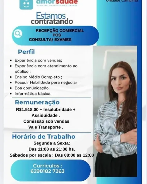 Ba Gmor suuue

OS
oie ‘ando

   
     
    
    
      
 
    
    

Perfil

* Experiéncla com vendas;

* Experiénoia com atendimento a0
publico ;

 Ensino Médio Completo ;

© Possulr Habilidade para negociar ;

* Boa comunicagio;

® Informatica bésica,

Remuneragao
RS1,518,00 + Insalubridade +
Assiduidade .
Comiss&o sob vendas
Vale Transporte

Horario de Trabalho

Segunda a Sexta:
Das 11:00 as 21:00 hs.

Sabados por escala : Das 08:

    

 

Cort akel eae
L=yicl=3 |= Pay PAaey Perfil
* Experiéncia com vendas;
© Experiéncia com atendimento ao

puiblico ;

* Ensino Médio Completo ;
 Possuir Habilidade para negociar ;
© Boa comunicagao;
© Informatica basica.

Remuneragao
R$1,518,00 + Insalubridade +
Assiduidade .
Comissao sob vendas
Vale Transporte .

Horario de Trabalho
Segunda a Sexta:
Das 11:00 as 21:00 hs.
S&bados por escala : Das 08:00 as 12:1

tee
6298182 7263 ameorsauce

chat

   
     
  
 
   
  
 
    
 
 
    
    

Perfil

 Experiéncla com vendas;

* Experiéncia com atend...