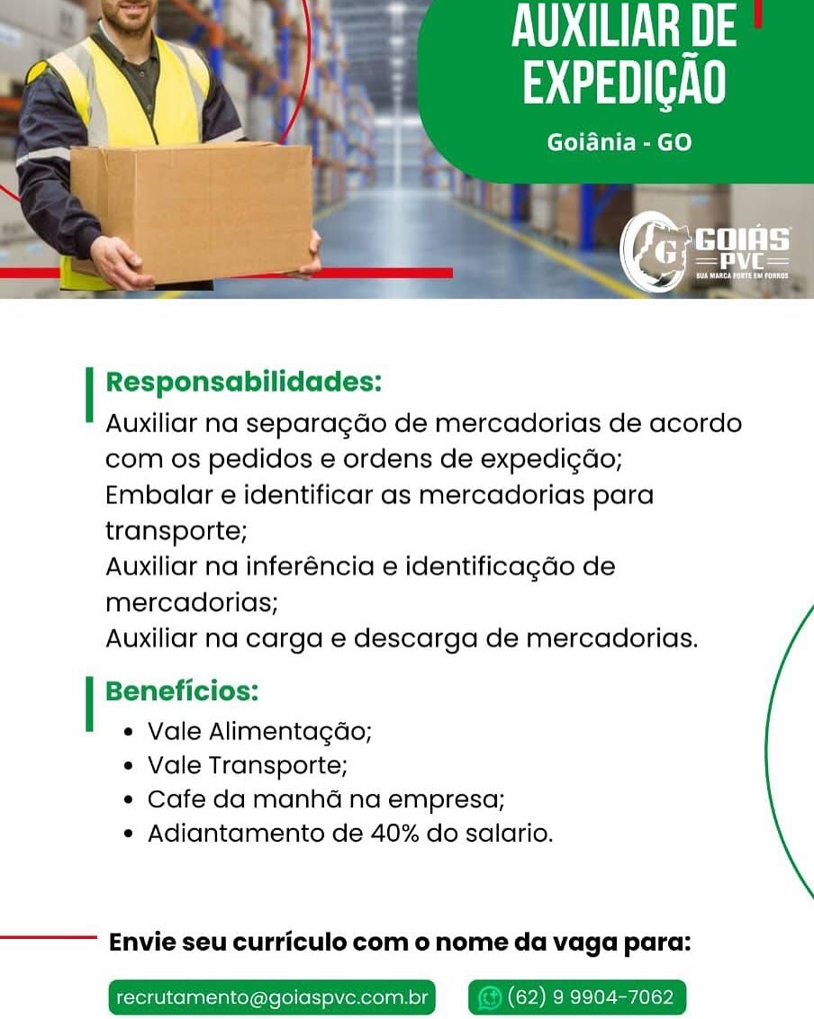 UAL a)
. atau e

Goiania-GO

PT tL
Vs

 

Responsabilidades:

Auxiliar na separagdo de mercadorias de acordo
com os pedidos e ordens de expedi¢déo;

Embalar e identificar as mercadorias para
transporte;

Auxiliar na inferéncia e identificagado de
mercadorias;

Auxiliar na carga e descarga de mercadorias.

Beneficios:

* Vale Alimentagdo;

e Vale Transporte;

¢ Cafe da manha na empresa;

e Adiantamento de 40% do salario.

Envie seu curriculo com o nome da vaga para: aus
tga

Goiania-GO

 

Responsabilidades:

Auxiliar na separagdo de mercadorias de acordo
com os pedidos e ordens de expedi¢do;

Embalar e identificar as mercadorias para
transporte;

Auxiliar na inferéncia e identificagdo de
mercadorias;

Auxiliar na carga e descarga de mercadorias.

Beneficios:

« Vale Alimentagdo;

¢ Vale Transporte;

¢ Cafe da manhd na empresa;

e Adiantamento de 40% do salario.

Envie seu curriculo com o nome da vaga para:

recrutamento@goiaspve.com.br (62) 9 9904-7062 Mar ig)
; taal ie

Goiania - GO

 

Responsabilidades:

Auxiliar na separagdo de mercadorias de acordo
com os pedidos e ordens de expedi¢déo;

Embalar e identificar as mercadorias para
transporte;

Auxiliar na inferéncia e identificagdo de
mercadorias;

Auxiliar na carga e descarga de mercadorias.

Beneficios:

e Vale Alimentagdo;

* Vale Transporte;

¢ Cafe da manha na empresa;

e Adiantamento de 40% do salario.

Envie seu curriculo com o nome da vaga para:

recrutamento@goiaspve.com (62) 9 9904-7062 URL LAI
ata ate

Goiania -GO

 

Responsabilidades:

Auxiliar na separagdo de mercadorias de acordo
com os pedidos e ordens de expedi¢do;

Embalar e identificar as mercadorias para
transporte;

Auxiliar na inferéncia e identificagado de
mercadorias;

Auxiliar na carga e descarga de mercadorias.

Beneficios:

« Vale Alimentagdo;

¢ Vale Transporte;

¢ Cafe da manhd na empresa;

e Adiantamento de 40% do salario.

Envie seu curriculo com o nome da vaga para:

recrutamento@goiaspve.com.br (62) 9 9904-7062 UAL) 3
: aaa e

Goiania - GO

 

Responsabilidades:

Auxiliar na separagdo de mercadorias de acordo
com os pedidos e ordens de expedi¢do;

Embalar e identificar as mercadorias para
transporte;

Auxiliar na inferéncia e identificagdo de
mercadorias;

Auxiliar na carga e descarga de mercadorias.

Beneficios:

e Vale Alimentagdo;

e Vale Transporte;

¢ Cafe da manha na empresa;

e Adiantamento de 40% do salario.

Envie seu curriculo com o nome da vaga para:

recrutamento@goiaspvc.com.br (62) 9 9904-7062 A ea
agate

Goiania - GO

iad

 

Responsabilidades:

Auxiliar na separagdo de mercadorias de acordo
com os pedidos e ordens de expedi¢do;

Embalar e identificar as mercadorias para
transporte;

Auxiliar na inferéncia e identificagdo de
mercadorias;

Auxiliar na carga e descarga de mercadorias.

Beneficios:

« Vale Alimentagdo;

¢ Vale Transporte;

¢ Cafe da manhd na empresa;

¢ Adiantamento de 40% do salario.

Envie seu curriculo com o nome da vaga para:

recrutamento@goiaspve.com.br (62) 9 9904-7062 Seas
atau H

Goidnia-GO

 

Responsabilidades:

Auxiliar na separagdo de mercadorias de acordo
com os pedidos e ordens de expedicdo;

Embalar e identificar as mercadorias para
transporte;

Auxiliar na inferéncia e identificagdo de
mercadorias;

Auxiliar na carga e descarga de mercadorias.

Beneficios:

* Vale Alimentagdo;

e Vale Transporte;

¢ Cafe da manha na empresa;

e Adiantamento de 40% do salario.

Envie seu curriculo com o nome da vaga para: A a
EXPEDICAO

Goiania - GO

 

Responsabilidades:

Auxiliar na separagdo de mercadorias de acordo
com os pedidos e ordens de expedi¢do;

Embalar e identificar as mercadorias para
transporte;

Auxiliar na inferéncia e identificagdo de
mercadorias;

Auxiliar na carga e descarga de mercadorias.

Beneficios:

¢ Vale Alimentagdo;

¢ Vale Transporte;

¢ Cafe da manhad na empresa;

¢ Adiantamento de 40% do salario.

Envie seu curriculo com o nome da vaga para:

recrutamento@goiaspvc.com.br @ (62) 9 9904-7062 A | M3
VY Y aH

Goiania-GO

 

Responsabilidades:

Auxiliar na separagdo de mercadorias de acordo
com os pedidos e ordens de expedi¢do;

Embalar e identificar as mercadorias para
transporte;

Auxiliar na inferéncia e identificagado de
mercadorias;

Auxiliar na carga e descarga de mercadorias.

Beneficios:

* Vale Alimentagdo;

* Vale Transporte;

* Cafe da manhGé na empresa;

* Adiantamento de 40% do salario.

Envie seu curriculo com o nome da vaga para:

 

crutament A
Be

 

Responsabilidades:

Auxiliar na separagdo de mercadorias de acordo
com os pedidos e ordens de expedi¢do;

Embalar e identificar as mercadorias para
transporte;

Auxiliar na inferéncia e identificagdo de
mercadorias;

Auxiliar na carga e descarga de mercadorias.

Beneficios:

¢ Vale Alimentagdo;

¢ Vale Transporte;

¢ Cafe da manha na empresa;

¢ Adiantamento de 40% do salario.

Envie seu curriculo com o nome da vaga para:

recrutamento@goiaspvc.com.br @ (62) 9 9904-7062