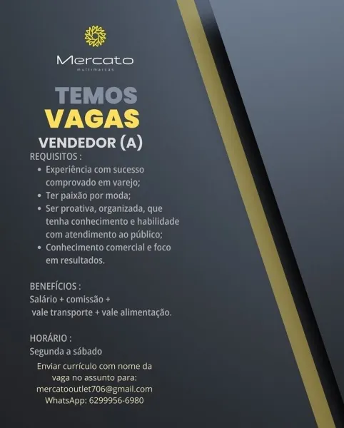 uF

Mercato

VAGAS

VENDEDOR (A)
REQUISITOS :

« Experiéncia com sucesso
comprovado em varejo;

* Ter paixao por moda;

Ser proativa, organizada, que
tenha conhecimento e habilidade
com atendimento ao publico;

* Conhecimento comercial e foco
UUM Rsete | lecleloe

BENEFICIOS :
SFI iemuar conn ra ( la
7a] (emia ae) 0] Ciena] an dn ec eco

TOYO
Segunda.a sabado
Enviar curriculo com nome da
Wetec MnO eIS0 [arto of] coh

mercatooutlet706@gmail.com
WhatsApp: 6299956-6980 Mercato

Sees

TEMOS
VAGAS

VENDEDOR (A)

Peele
¢ Experiéncia com sucesso
oT MeN ECORV) (OH

¢ Ter paixdo por moda;

Ser proativa, organizada, que
tenha conhecimento e habilidade
com atendimento ao publico;

¢ Conhecimento comercial e foco
Comet li e-le (em

  
 

BENEFICIOS :
RTI Ee mms St: (odes
WEN Cmte tats Lela cca I(r) Utada te [O

HORARIO :
YeseaT ale ree McyeLer-(e(e)
Enviar currfculo com nome da
Vaga no assunto jefe] os

mercatooutlet706@gmail.com
WhatsApp: 6299956-6980 uf

Mercato

VAGAS

VENDEDOR (A)

REQUISIT...