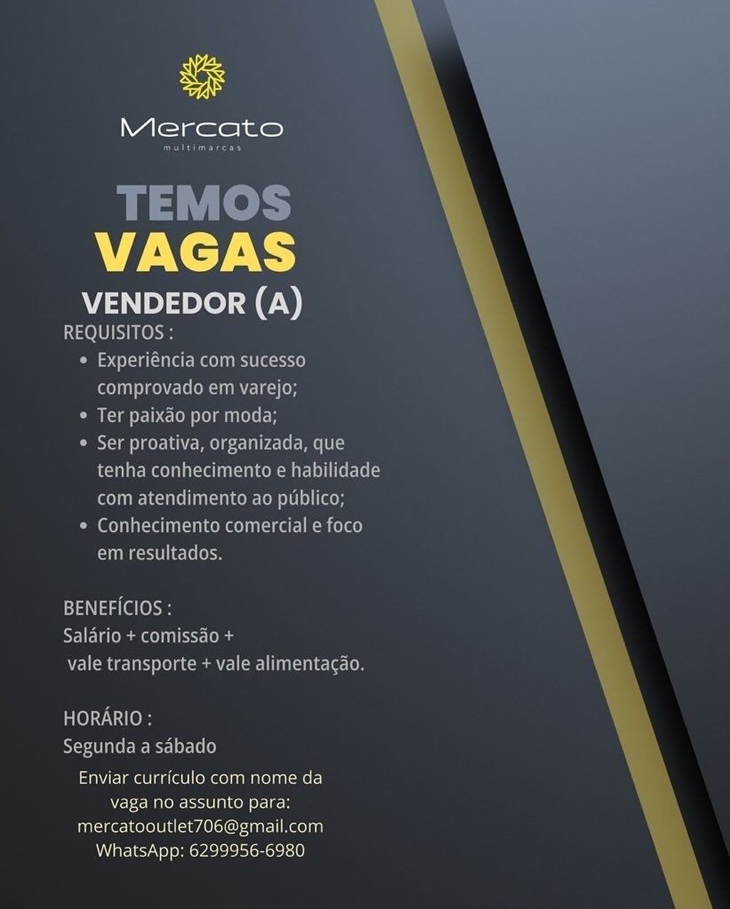 uF

Mercato

VAGAS

VENDEDOR (A)
REQUISITOS :

« Experiéncia com sucesso
comprovado em varejo;

* Ter paixao por moda;

Ser proativa, organizada, que
tenha conhecimento e habilidade
com atendimento ao publico;

* Conhecimento comercial e foco
UUM Rsete | lecleloe

BENEFICIOS :
SFI iemuar conn ra ( la
7a] (emia ae) 0] Ciena] an dn ec eco

TOYO
Segunda.a sabado
Enviar curriculo com nome da
Wetec MnO eIS0 [arto of] coh

mercatooutlet706@gmail.com
WhatsApp: 6299956-6980 Mercato

Sees

TEMOS
VAGAS

VENDEDOR (A)

Peele
¢ Experiéncia com sucesso
oT MeN ECORV) (OH

¢ Ter paixdo por moda;

Ser proativa, organizada, que
tenha conhecimento e habilidade
com atendimento ao publico;

¢ Conhecimento comercial e foco
Comet li e-le (em

  
 

BENEFICIOS :
RTI Ee mms St: (odes
WEN Cmte tats Lela cca I(r) Utada te [O

HORARIO :
YeseaT ale ree McyeLer-(e(e)
Enviar currfculo com nome da
Vaga no assunto jefe] os

mercatooutlet706@gmail.com
WhatsApp: 6299956-6980 uf

Mercato

VAGAS

VENDEDOR (A)

REQUISITOS:

© Experiéncia com sucesso
comprovado em varejo;

* Ter paixdo por moda;

® Ser proativa, organizada, que
tenha conhecimento e habilidade
com atendimento ao publico;

* Conhecimento comercial e foco
em resultados.

BENEFICIOS :
SI alone nn tC
vale transporte + vale alimentagao.

HORARIO :
Segunda a sabado

Enviar curriculo com nome da
vaga no assunto para:
mercatooutlet706@gmail.com
WhatsApp: 6299956-6980 ue

Mercato

Oso rGces

TEMOS
VAGAS

VENDEDOR (A)
REQUISITOS :

¢ Experiéncia com sucesso
comprovado em varejo;

¢ Ter paixdo por moda;

Ser proativa, organizada, que
tenha conhecimento e habilidade
com atendimento ao publico;

© Conhecimento comercial e foco
Tae lille

  
 

BENEFICIOS :
Salario + comissdo +
vale transporte + vale alimentacdo.

ese te)
Segunda a sdbado
Enviar curriculo com nome da
Vaga no FoitJU ate) Para:

mercatooutlet706@gmail.com
WhatsApp: 6299956-6980 uf

Mercato

VAGAS

VENDEDOR (A)

REQUISITOS :

* Experiéncia com sucesso
comprovado em varejo;

® Ter paixdo por moda;

® Ser proativa, organizada, que
tenha conhecimento e habilidade
com atendimento ao publico;

e Conhecimento comercial e foco
em resultados.

BENEFICIOS :
NIE e mee CSTs
vale transporte + vale alimentac¢do.

HORARIO :
Segunda a sdabado

Enviar currfculo com nome da
vaga no assunto para:
mercatooutlet706@gmail.com
WhatsApp: 6299956-6980 Mercato

CG eGcney

TEMOS
VAGAS

VENDEDOR (A)
REQUISITOS :

° Experiéncia com sucesso
comprovado em varejo;

Ter paixdo por moda;

¢ Ser proativa, organizada, que
tenha conhecimento e habilidade
com atendimento ao publico;

¢ Conhecimento comercial e foco
em resultados.

  
 

BENEFICIOS :
SEE la em eel il ccr-lelag
vale transporte + vale alimentacao.

TOW e)H
RYeseAU alee McyeLer-(e(0)
Enviar curriculo com nome da
Vaga no assunto 1 okey

mercatooutlet706@gmail.com
WhatsApp: 6299956-6980 ue

Mercato

VAGAS

VENDEDOR (A)
REQUISITOS

om Suc 10)

 

 

 

 

Enviar curriculo com nome da
vaga No assunto para:
mercatooutlet706@gmail.com
WhatsApp: 6299956-6980 uF

Mercato

Srna

TEMOS
VAGAS

VENDEDOR (A)
REQUISITOS :

¢ Experiéncia com sucesso
comprovado em varejo;

¢ Ter paixdo por moda;

¢ Ser proativa, organizada, que
tenha conhecimento e habilidade
com atendimento ao publico;

Com eal aCre fa -tnlKeM ee) nko Mm cele}
CTmaet ele (ec

  
 

BENEFICIOS :
SEE Te meet [o lag
vale transporte + vale alimentacao.

HORARIO :
AYcrAU are ree McreLer-[e(e)
Enviar curriculo com nome da
vaga no assunto ofc] gos

mercatooutlet706@gmail.com
WhatsApp: 6299956-6980 So

Mercato

VAGAS

VENDEDOR (A)

AE mae ee ee meena maTe Aten]
Nrokere ALO) assunto ere ians
mercatooutlet 706@gmail.com
WhatsApp: 6299956-6980 ue

Mercato

Sera

TEMOS
VAGAS

VENDEDOR (A)
el Ue

° Experiéncia com sucesso
TT REL OR REL)

¢ Ter paixdo por moda;

¢ Ser proativa, organizada, que
tenha conhecimento e habilidade
com atendimento ao publico;

¢ Conhecimento comercial e foco
em resultados.

  
 

BENEFICIOS :
Salario + comissdo +
vale transporte + vale alimentacdo.

HORARIO :
Segunda a sdbado
Enviar curriculo com nome da
vaga no ise lace) ofc gs

mercatooutlet706@gmail.com
WhatsApp: 6299956-6980
