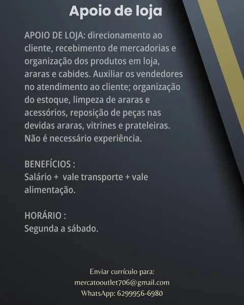 Apoio de loja

APOIO DE LOJA: direcionamento ao
cliente, recebimento de mercadorias e
organizacao dos produtos em loja,
araras e cabides. Auxiliar os vendedores
no atendimento ao cliente; organizacdo
do estoque, limpeza de araras e
acessorios, reposicao de pecas nas
Cee oee leery Mm aoe ole lke ree
Nao @ necessario experiéncia.

BENEFICIOS :
Salario + vale transporte + vale
alimentagao.

HORARIO :
Segunda a sabado.

Enviar cuirrictilo para:
mercatooutlet7O6@gmail.com
WhatsApp: 6299956-6980 Apoio de loja

APOIO DE LOJA: direcionamento ao
Colleen eT (MU Reel)
organizagao dos produtos em loja,
araras e cabides. Auxiliar os vendedores
no atendimento ao cliente; organizagao
do estoque, limpeza de araras e
acessorios, reposicgao de pegas nas
devidas araras, vitrines e prateleiras.
Nao é necessario experiéncia.

 

BENEFICIOS :
Salario + vale transporte + vale
Eee [On

HORARIO :
RYT Tae ets] oF 10 (0

SUM Uae iret Co Ue
mercatooutlet706@gmail.com
WhatsApp: 6299956-6980 Apoio de loja

APOIO...