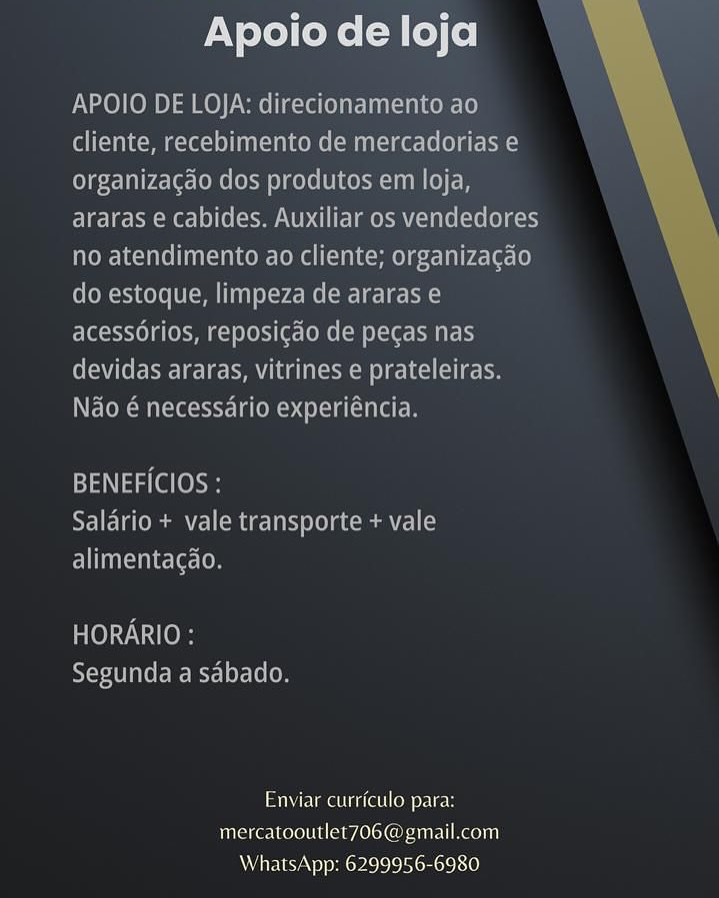 Apoio de loja

APOIO DE LOJA: direcionamento ao
cliente, recebimento de mercadorias e
organizacao dos produtos em loja,
araras e cabides. Auxiliar os vendedores
no atendimento ao cliente; organizacdo
do estoque, limpeza de araras e
acessorios, reposicao de pecas nas
Cee oee leery Mm aoe ole lke ree
Nao @ necessario experiéncia.

BENEFICIOS :
Salario + vale transporte + vale
alimentagao.

HORARIO :
Segunda a sabado.

Enviar cuirrictilo para:
mercatooutlet7O6@gmail.com
WhatsApp: 6299956-6980 Apoio de loja

APOIO DE LOJA: direcionamento ao
Colleen eT (MU Reel)
organizagao dos produtos em loja,
araras e cabides. Auxiliar os vendedores
no atendimento ao cliente; organizagao
do estoque, limpeza de araras e
acessorios, reposicgao de pegas nas
devidas araras, vitrines e prateleiras.
Nao é necessario experiéncia.

 

BENEFICIOS :
Salario + vale transporte + vale
Eee [On

HORARIO :
RYT Tae ets] oF 10 (0

SUM Uae iret Co Ue
mercatooutlet706@gmail.com
WhatsApp: 6299956-6980 Apoio de loja

APOIO DE LOJA: direcionamento ao
cliente, recebimento de mercadorias e
organizacdo dos produtos em loja,
araras e cabides. Auxiliar os vendedores
no atendimento ao cliente; organizacao
do estoque, limpeza de araras e
acessorios, reposicao de pecas nas
devidas araras, vitrines e prateleiras.
Nao € necessario experiéncia.

BENEFICIOS :
Salario + vale transporte + vale
alimentagao.

HORARIO :
Segunda a sabado.

Enviar curriculo para:
mercatooutlet706@ gmail.com
WhatsApp: 6299956-6980 Apoio de loja

APOIO DE LOJA: direcionamento ao
cliente, recebimento de mercadorias e
organizagao dos produtos em loja,
araras e cabides. Auxiliar os vendedores
no atendimento ao cliente; organizagdo
do estoque, limpeza de araras e
acess6rios, reposicgdo de pecas nas
devidas araras, vitrines e prateleiras.
Nao é necessario experiéncia.

 

BENEFICIOS :
Salario + vale transporte + vale
Eel

HORARIO :
Segunda a sabado.

Enviar curriculo para:
mercatooutlet706@ gmail.com
WhatsApp: 6299956-6980 Apoio de loja

APOIO DE LOJA: direcionamento ao
cliente, recebimento de mercadorias e
organizacao dos produtos em loja,
araras e cabides. Auxiliar os vendedores
no atendimento ao cliente; organizagao
do estoque, limpeza de araras e
acessorios, reposicdo de pecas nas
(eC Ce Ee: ec PL OMT (Sd
Ndo é necessario experiéncia.

BENEFICIOS :
Salario + vale transporte + vale
Fel inivedal tc lete len

HORARIO :
Segunda a sabado.

Rime allen nine
mercatooutlet706@ gmail.com
WhatsApp: 6299956-6980 Apoio de loja

APOIO DE LOJA: direcionamento ao
Colle Mme] ( MN Ike-10 (OLS)
organizagao dos produtos em loja,
araras e cabides. Auxiliar os vendedores
no atendimento ao cliente; organizagdo
do estoque, limpeza de araras e
acessorios, reposi¢ao de pecas nas
devidas araras, vitrines e prateleiras.
Nao é necessario experiéncia.

 

BENEFICIOS :
Salario + vale transporte + vale
Elica: [on

HORARIO :
Segunda a sabado.

Enviar curriculo para:
mercatooutlet706@gmail.com
WhatsApp: 6299956-6980 Apoio de loja

Enviar curriculo para:
mereatooutlet7O6@ gmail.com
WhatsApp: 6299956-6980 Apoio de loja

APOIO DE LOJA: direcionamento ao

CellC Tale mmc LeOM (MN ke-Le (gE)
Clg Talrccle-(oMe focm el cele (ULC A TN (e)
araras e cabides. Auxiliar os vendedores
no atendimento ao cliente; organizagdo
do estoque, limpeza de araras e
acessorios, reposic¢do de pecas nas
devidas araras, vitrines e prateleiras.
Nao é necessario experiéncia.

 

N13 (OS
Salario + vale transporte + vale
ETc elon

HORARIO :
RYT Tae BTL 10 (0

Elma ie@ll On eter
mercatooutlet706@gmail.com
WhatsApp: 6299956-6980 Apoio de loja

Pinan ae Ome
mereatooutlel7OO@ gmail.com
Whats App: 6299956-6980 Apoio de loja

APOIO DE LOJA: direcionamento ao
cliente, recebimento de mercadorias e
organizacgao dos produtos em loja,
araras e cabides. Auxiliar os vendedores
no atendimento ao cliente; organizacgdo
do estoque, limpeza de araras e
acessorios, reposi¢do de pecas nas
devidas araras, vitrines e prateleiras.
Nao é necessario experiéncia.

 

aN eS
Salario + vale transporte + vale
Eliane: [on

Tee
AYSIU et Ret Lede [e (om

ME lmelieel enced
mercatooutlet706@gmail.com
WhatsApp: 6299956-6980