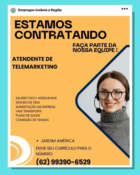 © Empregos Goiania e Regiao ee

ESTAMOS
CONTRATANDO

FACA PARTE DA
NOSSA EQUIPE !

   
  

ATENDENTE DE
TELEMARKETING

SALARIO FIXO+ ASSIDUIDADE
SEGURO DE VIDA
ALIMENTAGAO NA EMPRESA
VALE TRANSPORTE

PLANO DE SAUDE
COMISSAO DE VENDAS

e JARDIM AMERICA

ENVIE SEU CURRICULO PARA O
NUMERO:

(62) 99390-6529 5. Empregos Goiania e Regido wee

ESTAMOS
Nee TE

A PARTE DA
nO SA EQUIPE !

   
  

ATENDENTE DE
TELEMARKETING

SALARIO FIXO+ ASSIDUIDADE
SEGURO DE VIDA
ALIMENTAGAO NA EMPRESA
VALE TRANSPORTE

PLANO DE SAUDE
COMISSAO DE VENDAS

e JARDIM AMERICA

ENVIE SEU CURRICULO PARA O
NUMERO:

(62) 99390-6529 eS Empregos Goiania e Regiao

ESTAMOS
SS

A PARTE DA
NO SA EQUIPE !

   
 
 

ATENDENTE DE
TELEMARKETING

SALARIO FIXO+ ASSIDUIDADE
SEGURO DE VIDA
ALIMENTAGAO NA EMPRESA
VALE TRANSPORTE

PLANO DE SAUDE
COMISSAO DE VENDAS

e JARDIM AMERICA

ENVIE SEU CURRICULO PARA O
NUMERO:

(62) 99390-6529 €). Empregos Goiania e Regido mee

ESTAMOS
SONI ie TUES

A PARTE DA
nO SA EQUIPE !

   
 
   
  
    ...