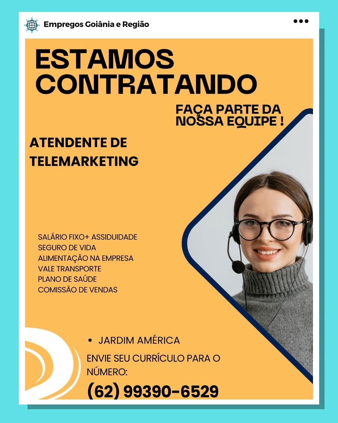 © Empregos Goiania e Regiao ee

ESTAMOS
CONTRATANDO

FACA PARTE DA
NOSSA EQUIPE !

   
  

ATENDENTE DE
TELEMARKETING

SALARIO FIXO+ ASSIDUIDADE
SEGURO DE VIDA
ALIMENTAGAO NA EMPRESA
VALE TRANSPORTE

PLANO DE SAUDE
COMISSAO DE VENDAS

e JARDIM AMERICA

ENVIE SEU CURRICULO PARA O
NUMERO:

(62) 99390-6529 5. Empregos Goiania e Regido wee

ESTAMOS
Nee TE

A PARTE DA
nO SA EQUIPE !

   
  

ATENDENTE DE
TELEMARKETING

SALARIO FIXO+ ASSIDUIDADE
SEGURO DE VIDA
ALIMENTAGAO NA EMPRESA
VALE TRANSPORTE

PLANO DE SAUDE
COMISSAO DE VENDAS

e JARDIM AMERICA

ENVIE SEU CURRICULO PARA O
NUMERO:

(62) 99390-6529 eS Empregos Goiania e Regiao

ESTAMOS
SS

A PARTE DA
NO SA EQUIPE !

   
 
 

ATENDENTE DE
TELEMARKETING

SALARIO FIXO+ ASSIDUIDADE
SEGURO DE VIDA
ALIMENTAGAO NA EMPRESA
VALE TRANSPORTE

PLANO DE SAUDE
COMISSAO DE VENDAS

e JARDIM AMERICA

ENVIE SEU CURRICULO PARA O
NUMERO:

(62) 99390-6529 €). Empregos Goiania e Regido mee

ESTAMOS
SONI ie TUES

A PARTE DA
nO SA EQUIPE !

   
 
   
  
     
    
    

ATENDENTE DE
TELEMARKETING

SALARIO FIXO+ ASSIDUIDADE
SEGURO DE VIDA
ALIMENTAGAO NA EMPRESA
VALE TRANSPORTE

PLANO DE SAUDE
COMISSAO DE VENDAS

e JARDIM AMERICA

ENVIE SEU CURRICULO PARA O
NUMERO:

(62) 99390-6529 6S. Empregos Goiania e Regiao

ESTAMOS
eee

A PARTE DA
NO AA EQUIPE !

      
 
 

ATENDENTE DE
TELEMARKETING

SALARIO FIXO+ ASSIDUIDADE
SEGURO DE VIDA
ALIMENTAGAO NA EMPRESA
VALE TRANSPORTE

PLANO DE SAUDE
COMISSAO DE VENDAS

e JARDIM AMERICA

ENVIE SEU CURRICULO PARA O
NUMERO:

(62) 99390-6529 & Empregos Goiania e Regiao

ESTAMOS
eee

A PARTE DA
NO SA EQUIPE !

   
  

ATENDENTE DE
TELEMARKETING

SALARIO FIXO+ ASSIDUIDADE
SEGURO DE VIDA
ALIMENTAGAO NA EMPRESA
VALE TRANSPORTE

PLANO DE SAUDE
COMISSAO DE VENDAS

e JARDIM AMERICA

ENVIE SEU CURRICULO PARA O
NUMERO:

(62) 99390-6529 & Empregos Goiania e Regiao €. Empregos Goiania e Regido kd

ESTAMOS
eee

A PARTE DA
NO SA EQUIPE !

    
  

ATENDENTE DE
TELEMARKETING

SALARIO FIXO+ ASSIDUIDADE
SEGURO DE VIDA
ALIMENTAGAO NA EMPRESA
VALE TRANSPORTE

PLANO DE SAUDE
COMISSAO DE VENDAS

¢ JARDIM AMERICA

ENVIE SEU CURRICULO PARA O
NUMERO:

(62) 99390-6529 €. Empregos Goiania e Regido eee

ESTAMOS
CONTRA TANDO

A PARTE DA
NO SA EQUIPE !

   
 
   
  
     
    
    

ATENDENTE DE
TELEMARKETING

SALARIO FIXO+ ASSIDUIDADE
SEGURO DE VIDA
ALIMENTAGAO NA EMPRESA
VALE TRANSPORTE

PLANO DE SAUDE
COMISSAO DE VENDAS

e JARDIM AMERICA

ENVIE SEU CURRICULO PARA O
NUMERO:

(62) 99390-6529