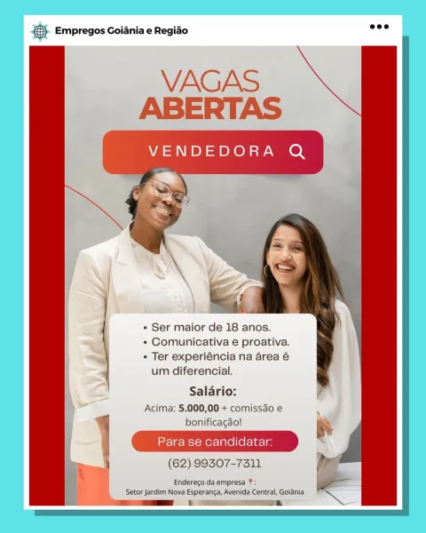 8S Empregos Goiania e Regiao

  
     
     
     
     
       

  

« Ser maior de 18 anos.

¢ Comunicativa e proativa.

e Ter experiéncia na area é
um diferencial.

Salario:
Acima: 5.000,00 + comissdo e
bonificagao!

Para se candidatar:

(62) 99307-7311

Endereco da empresa ?:
Setor Jardim Nova Esperanga, Avenida Central, Golania
i GE oa & Empregos Goiania e Regiao

  
   
       
   
    
        

  

* Ser maior de 18 anos.

« Comunicativa e proativa.

¢ Ter experiéncia na area é
um diferencial.

Salario:
Acima: 5.000,00 + comissdo e
bonificagao!

Para se candidatar:

\ (62) 99307-7311 i

Endereco da empresa ?: =

Setor Jardim Nova Esperanca, Avenida Central, Goiania ENS
ff az E aa BS Empregos Goiania e Regiao

  
     
   
 

  

¢ Ser maior de 18 anos.

¢ Comunicativa e proativa.

¢ Ter experiéncia na area é
um diferencial.

 
 
   
  
   
       

Salario:
Acima: 5.000,00 + comissdo e

ee BS
(62) 99307-7311 i

Endereco da empresa ?:
Setor Jardim Nova Esperanga, Avenida Cent...