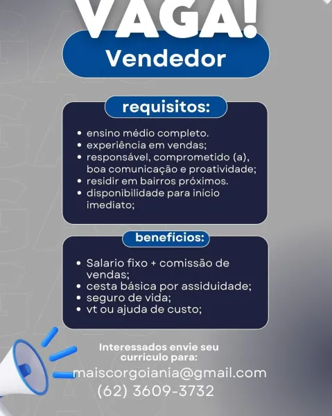 VAGA:

 

Vendedor

© ensino medio completo.

© experiéncia em vendas;

° responsavel, comprometido (a),
boa comunicagao e proatividade;

e residir em bairros proximos.

e disponibilidade para inicio
imediato;

 

x

e Salario fixo + comissao de
vendas;

e cesta basica por assiduidade;

e seguro de vida;

e vt ou ajuda de custo;

 

Interessados envie seu
curriculo para:

maiscorgoiania@gmail.com
(62) 3609-3732 Vendedor

ensino médio completo.
experiéncia em vendas;
responsavel, comprometido (a),
boa comunicagao e proatividade;
residir em bairros proximos.
disponibilidade para inicio
imediato;

beneficios:

Salario fixo + comissao de
vendas;

cesta basica por assiduidade;
seguro de vida;

vt ou ajuda de custo; VAGA:

 

Vendedor

e ensino médio completo.

© experiéncia em vendas;

e responsavel, comprometido (a),
boa comunicagao e proatividade;

e residir em bairros proximos.

e disponibilidade para inicio
imediato;

x y

e Salario fixo + comissao de
vendas;

e cesta basica por assi...