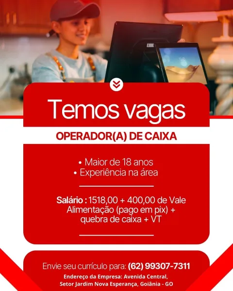 y el @ i
—« Temosvagas

OPERADOR(A) DE CAIXA

  

¢ Maior de 18 anos
e Experiéncia na area

Salario : 151800 + 400,00 de Vale
Alimentagao (pago em pix) +
quebra de caixa + VT

Envie seu curriculo para: (62) 99307-7311

Endereco da Empresa: Avenida Central,
Setor Jardim Nova Esperanca, Goiania - GO es
, ae

Temos vagas — Z

OPERADOR(A) DE CAIXA

     
 

e Maior de 18 anos
ri =< @l=1f(= 181 Ce Mate Rel fre!

Salario : 1518,00 + 400,00 de Vale
Alimentagao (pago em pix) +
quebra de caixa + VT

Envie seu curriculo para: (62) 99307-7311

Endereco da Empresa: Avenida Central,
Setor Jardim Nova Esperanca, Goiania - GO ae See;
—« Temos vagas

OPERADOR(A) DE CAIXA

  

¢ Maior de 18 anos
aed (Olelfi< Slee MAreNcl fers!

Salario : 1518,00 + 400,00 de Vale
Alimentagao (pago em pix) +
quebra de caixa + VT

Envie seu curriculo para: (62) 99307-7311

Endereco da Empresa: Avenida Central,
Setor Jardim Nova Esperanca, Goiania - GO if

     
 

  

Temos vagas

OPERADOR(A) DE CAIXA

e Maior de 18 an...