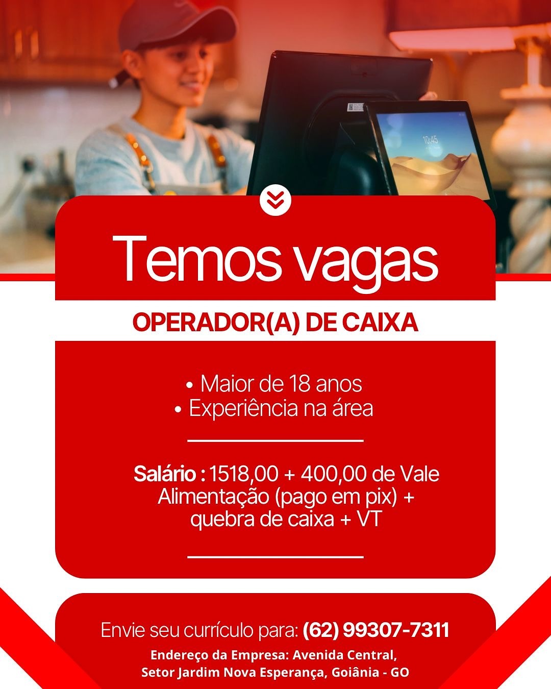 y el @ i
—« Temosvagas

OPERADOR(A) DE CAIXA

  

¢ Maior de 18 anos
e Experiéncia na area

Salario : 151800 + 400,00 de Vale
Alimentagao (pago em pix) +
quebra de caixa + VT

Envie seu curriculo para: (62) 99307-7311

Endereco da Empresa: Avenida Central,
Setor Jardim Nova Esperanca, Goiania - GO es
, ae

Temos vagas — Z

OPERADOR(A) DE CAIXA

     
 

e Maior de 18 anos
ri =< @l=1f(= 181 Ce Mate Rel fre!

Salario : 1518,00 + 400,00 de Vale
Alimentagao (pago em pix) +
quebra de caixa + VT

Envie seu curriculo para: (62) 99307-7311

Endereco da Empresa: Avenida Central,
Setor Jardim Nova Esperanca, Goiania - GO ae See;
—« Temos vagas

OPERADOR(A) DE CAIXA

  

¢ Maior de 18 anos
aed (Olelfi< Slee MAreNcl fers!

Salario : 1518,00 + 400,00 de Vale
Alimentagao (pago em pix) +
quebra de caixa + VT

Envie seu curriculo para: (62) 99307-7311

Endereco da Empresa: Avenida Central,
Setor Jardim Nova Esperanca, Goiania - GO if

     
 

  

Temos vagas

OPERADOR(A) DE CAIXA

e Maior de 18 anos
ri = (01-10-18 Mate Rel =re)

Salario : 1518,00 + 400,00 de Vale
Alimentagao (pago em pix) +
quebra de caixa + VT

Envie seu curriculo para: (62) 99307-7311

Endereco da Empresa: Avenida Central,
Setor Jardim Nova Esperanga, Goiania - GO —« Temosvagas

OPERADOR(A) DE CAIXA

  

¢ Maior de 18 anos
e Experiéncia na area

Salario : 1518,00 + 400,00 de Vale
Alimentagao (pago em pix) +
quebra de caixa + VT

Envie seu curriculo para: (62) 99307-7311

Enderego da Empresa: Avenida Central,
Setor Jardim Nova Esperanca, Goiadnia - GO _—
\ >|
Temos vagas Z

OPERADOR(A) DE CAIXA

     
 

e Maior de 18 anos
ri =< Ol=18(= NC Mate Rel re!

Salario : 1518,00 + 400,00 de Vale
Alimentagao (pago em pix) +
quebra de caixa + VT

Envie seu curriculo para: (62) 99307-7311

Endereco da Empresa: Avenida Central,
Setor Jardim Nova Esperanca, Goiania - GO ; in | oP
~. 6 >
~ g

Temos vagas

OPERADOR(A) DE CAIXA

   

¢ Maior de 18 anos
¢ Experiéncia na area

Salario : 1518,00 + 400,00 de Vale
Alimentagao (pago em pix) +
quebra de caixa + VT

Envie seu curriculo para: (62) 99307-7311

Endereco da Empresa: Avenida Central,
Setor Jardim Nova Esperanga, Goiania - GO a

a
7

AS ae \saV(-\e(-\se

     
 

OPERADOR(A) DE CAIXA

e Maior de 18 anos
¢ Experiéncia na area

Salario : 1518,00 + 400,00 de Vale
Alimentagao (pago em pix) +
quebra de caixa + VT

Envie seu curriculo para: (62) 99307-7311

Tite(te-VeoMo EM unl dette A ote
Setor Jardim Nova Esperanca, Goiania - GO ©)
Temos vagas

OPERADOR(A) DE CAIXA

   

¢ Maior de 18 anos
* Experiéncia na area

Salario : 1518,00 + 400,00 de Vale
Alimentagao (pago em pix) +
quebra de caixa + VT

Envie seu curriculo para: (62) 99307-7311

Enderecgo da Empresa: Avenida Central,
Setor Jardim Nova Esperanga, Goiania - GO aa

2 .
e
Temosvagas .&

OPERADOR(A) DE CAIXA

   
 

   

e Maior de 18 anos
¢ Experiéncia na area

Salario : 1518,00 + 400,00 de Vale
Alimentagdo (pago em pix) +
quebra de caixa + VT

Envie seu curriculo para: (62) 99307-7311

Endereco da Empresa: Avenida Central,
Setor Jardim Nova Esperanga, Goiania - GO