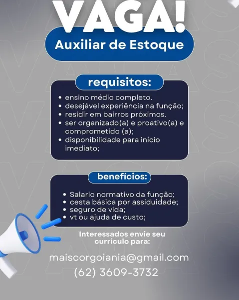 VAGA!

 

Auxiliar de Estoque

requisitos:

ensino médio completo.
desejavel experiéncia na fungao;
residir em bairros proximos.

ser organizado(a) e proativo(a) e
comprometido (a);
disponibilidade para inicio
imediato;

 

 

beneficios:

 

e Salario normativo da fungao;
e cesta basica por assiduidade;
e seguro de vida;

e vt ou ajuda de custo;

 

Interessados envie seu
curriculo para:

maiscorgoiania@gmail.com
s (62) 3609-3732 ensino médio completo.
desejavel experiéncia na fungao;
residir em bairros proximos.

ser organizado(a) e proativo(a) e
comprometido (a);
disponibilidade para inicio
imediato;

beneficios:

Salario normativo da fun¢ao;
cesta basica por assiduidade;
seguro de vida;

vt ou ajuda de custo; requisitos:

ensino médio completo.
desejavel experiéncia na fun¢ao;
residir em bairros proximos.

ser organizado(a) e proativo(a) e
comprometido (a);
disponibilidade para inicio
imediato;

 

beneficios:

© Salario normativo da func¢ao;
e cesta basica por assiduidade;
e se...
