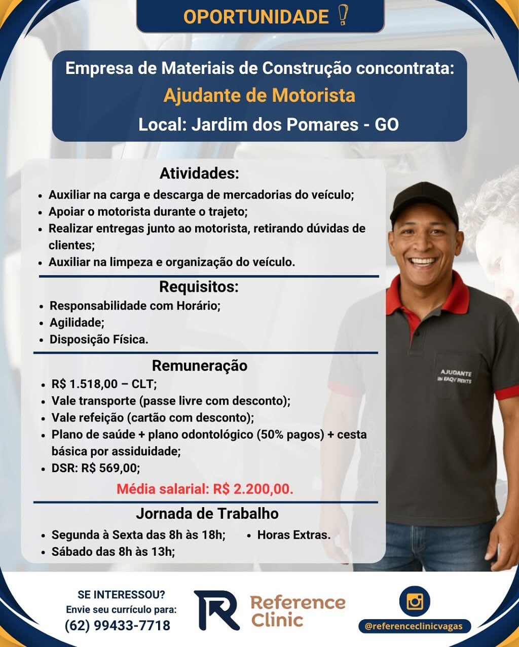 OPORTUNI

Empresa de Materiais de Construgao concontrata:

Ajudante de Motorista
Local: Jardim dos Pomares - GO

 

Atividades:

 Auxiliar na carga e descarga de mercadorias do veiculo;

e Apoiar o motorista durante o trajeto;

» Realizar entregas junto ao motorista, retirando duvidas de
clientes;

e Auxiliar na limpeza e organizacao do veiculo.

      
 

 

Requisitos:
e Responsabilidade com Horario;
« Agilidade;
e Disposigao Fisica.

 

Remuneragao
« R$ 1.518,00 - CLT;
« Vale transporte (passe livre com desconto);
« Vale refeigao (cartao com desconto);
« Plano de satide + plano odontolégico (50% pagos) + cesta
basica por assiduidade;
« DSR: R$ 569,00;

Média salarial: R$ 2.200,00.

Jornada de Trabalho

e Segunda a Sexta das 8has 18h;  « Horas Extras.
e Sdbado das 8h as 13h;

SE INTERESSOU?

Envie seu curriculo para: Reference
(62) 99433-7718 Clinic OPORTUNID

Empresa de Materiais de Construcao concontrata:

Ajudante de Motorista
Local: Jardim dos Pomares - GO

 

Atividades:

» Auxiliar na carga e descarga de mercadorias do veiculo;

e Apoiar o motorista durante o trajeto;

« Realizar entregas junto ao motorista, retirando duvidas de
clientes;

« Auxiliar na limpeza e organizacao do veiculo.

   
 
   
 

Requisitos:
« Responsabilidade com Horario;
« Agilidade;
« Disposigao Fisica.

Remuneragao
« R$ 1.518,00 - CLT;
+ Vale transporte (passe livre com desconto);
« Vale refeigao (cartao com desconto);
+ Plano de satide + plano odontoldgico (50% pagos) + cesta
basica por assiduidade;
+ DSR: R$ 569,00;

Média salarial: R$ 2.200,00.

Jornada de Trabalho

* Segunda a Sextadas 8has 18h; + Horas Extras.
« Sadbado das 8h as 13h;

SE INTERESSOU? R fi
Envie seu curriculo para: R © erence
(62) 99433-7718 Clinic Empresa de Materiais de Construgao concontrata:

Ajudante de Motorista
Local: Jardim dos Pomares - GO

 

Atividades:

e Auxiliar na carga e descarga de mercadorias do veiculo;

e Apoiar o motorista durante o trajeto;

« Realizar entregas junto ao motorista, retirando dividas de
clientes;

° Auxiliar na limpeza e organizacao do veiculo.

   
  
 
    

 

Requisitos:
e Responsabilidade com Horario;
« Agilidade;
« Disposigao Fisica.

 

Remuneragao
¢ R$ 1.518,00 - CLT;
« Vale transporte (passe livre com desconto);
« Vale refeigao (cartao com desconto);
« Plano de sate + plano odontolégico (50% pagos) + cesta
basica por assiduidade;
« DSR: R$ 569,00;

Média salarial: R$ 2.200,00.

Jornada de Trabalho

« Segunda a Sextadas 8has 18h;  - Horas Extras.
« Sdbado das 8h as 13h;

SE INTERESSOU?

Envie seu curriculo para: Reference
(62) 99433-7718 Clinic

Teele esa OPORTUNID

Empresa de Materiais de Constru¢gao concontrata:

Ajudante de Motorista
Local: Jardim dos Pomares - GO

 

Atividades:

¢ Auxiliar na carga e descarga de mercadorias do veiculo;

« Apoiar o motorista durante o trajeto;

« Realizar entregas junto ao motorista, retirando duvidas de
clientes;

« Auxiliar na limpeza e organizacao do veiculo.

   
 
   
 

Requisitos:
« Responsabilidade com Horario;
 Agilidade;
« Disposigao Fisica.

Remuneragao
+ R$ 1.518,00 - CLT;
Vale transporte (passe livre com desconto);
« Vale refeigao (cartao com desconto);
« Plano de satide + plano odontoldgico (50% pagos) + cesta
basica por assiduidade;
+ DSR: R$ 569,00;

Média salarial: R$ 2.200,00.

Jornada de Trabalho

« Segunda a Sexta das 8h as 18h; + Horas Extras.
« Sdbado das 8h as 13h;

SE INTERESSOU? fi 3]
Envie seu curriculo para: R Re erence
(62) 99433-7718 Clinic Empresa de Materiais de Construgao concontrata:

Ajudante de Motorista
Local: Jardim dos Pomares - GO

 

Atividades:

e Auxiliar na carga e descarga de mercadorias do veiculo;

« Apoiar o motorista durante o trajeto;

» Realizar entregas junto ao motorista, retirando duvidas de
clientes;

» Auxiliar na limpeza e organizacao do veiculo.

      
 

 

Requisitos:
¢ Responsabilidade com Horario;
« Agilidade;
¢ Disposigao Fisica.

 

Remuneragao
¢ R$ 1.518,00 - CLT;
« Vale transporte (passe livre com desconto);
« Vale refeigao (cartao com desconto);
« Plano de satide + plano odontolégico (50% pagos) + cesta
basica por assiduidade;
« DSR: R$ 569,00;

Média salarial: R$ 2.200,00.

Jornada de Trabalho

« Segunda a Sexta das 8h as 18h; - Horas Extras.
« Sabado das 8h as 13h;

SE INTERESSOU?

Envie seu curriculo para: Reference
(62) 99433-7718 Clinic OPORTUNID

Empresa de Materiais de Construgao concontrata:

Ajudante de Motorista
Local: Jardim dos Pomares - GO

 

Atividades:

« Auxiliar na carga e descarga de mercadorias do veiculo;

¢ Apoiar o motorista durante o trajeto;

¢ Realizar entregas junto ao motorista, retirando duvidas de
clientes;

« Auxiliar na limpeza e organizagao do veiculo.

   
 
   
 

Requisitos:
« Responsabilidade com Horario;
« Agilidade;
« Disposigao Fisica.

Remuneragao
+ R$ 1.518,00 — CLT;
+ Vale transporte (passe livre com desconto);
+ Vale refeigao (cartao com desconto);
« Plano de satide + plano odontolégico (50% pagos) + cesta
basica por assiduidade;
« DSR: R$ 569,00;

Média salarial: R$ 2.200,00.

Jornada de Trabalho

« Segunda a Sexta das 8h as 18h; + Horas Extras.
« Sadbado das 8h as 13h;

SE INTERESSOU? fi
Envie seu curriculo para: R Re erence
(62) 99433-7718 Clinic — ry i
Atividades:

 Auxiliar na carga e descarga de mercadorias do veiculo;

« Apoiar o motorista durante o trajeto;

 Realizar entregas junto ao motorista, retirando duvidas de
clientes;

¢ Auxiliar na limpeza e organizacao do veiculo.

Requisitos:
e Responsabilidade com Horario;
« Agilidade;
« Disposigao Fisica.

 

 

Remuneragao
i e R$ 1.518,00 — CLT;
Vale transporte (passe livre com desconto);
Vale refeigao (cartao com desconto);
« Plano de satide + plano odontolégico (50% pagos) + cesta
basica por assiduidade;
« DSR: R$ 569,00;

Média salarial: R$ 2.200,00.

Jornada de Trabalho

« Segunda 4 Sexta das 8has 18h;  « Horas Extras.

¢ Sabado das 8h as 13h;
=e ee

 

 
 
  

SE INTERESSOU?
Envie seu curriculo para:

(62) 99433-7718 OPORTUNID

Empresa de Materiais de Construgao concontrata:

Ajudante de Motorista
Local: Jardim dos Pomares - GO

 

Atividades:

« Auxiliar na carga e descarga de mercadorias do veiculo;

« Apoiar o motorista durante o trajeto;

« Realizar entregas junto ao motorista, retirando duvidas de
clientes;

« Auxiliar na limpeza e organizagao do veiculo.

  

Requisitos:
« Responsabilidade com Horario;
« Agilidade;
« Disposigao Fisica.

Remuneragao
« R$ 1.518,00 — CLT;
+ Vale transporte (passe livre com desconto);
+ Vale refeigado (cartéao com desconto);
« Plano de satide + plano odontolégico (50% pagos) + cesta
basica por assiduidade;
+ DSR: R$ 569,00;

Média salarial: R$ 2.200,00.

Jornada de Trabalho

« Segunda a Sexta das 8h as 18h; —«_Horas Extras.
« Sdbado das 8h as 13h;

SE INTERESSOU?

Envie seu curriculo para:
(62) 99433-7718

ference

  

mm Atividades:

« Auxiliar na carga e descarga de mercadorias do veiculo;

« Apoiar o motorista durante  trajeto;

¢ Realizar entregas Junto ao motorista, retirando dividas de
clientes;

« Auxiliar na limpeza e organizacgao do veiculo.

Requisitos:
e Responsabilidade com Horario;
« Agilidade;
© Disposigao Fisica.

Remuneragao
¢ R$ 1.518,00 — CLT;
Vale transporte (passe livre com desconto);
Vale refeigao (cartao com desconto);
« Plano de satide + plano odontolégico (50% pagos)
basica por assiduidade;
« DSR: R$ 569,00;

Média salarial: R$ 2.200,00.
Jornada de Trabalho |
« Segunda a Sextadas 8has 18h; + Horas Extras.” | |
J

+ Sébado das 8h as 13h; XY .

SE INTERESSOU?
Envie seu curriculo para:

(62) 99433-7718 OPORTUNIDADE

Empresa de Materiais de Construgao concontrata:

Ajudante de Motorista
Local: Jardim dos Pomares - GO

 

Atividades:

« Auxiliar na carga e descarga de mercadorias do veiculo;

« Apoiar o motorista durante o trajeto;

« Realizar entregas junto ao motorista, retirando duvidas de
clientes;

« Auxiliar na limpeza e organizagao do veiculo.

  

Requisitos:
« Responsabilidade com Horario;
« Agilidade;
* Disposigao Fisica.

Remuneragao
« R$ 1.518,00 - CLT;
« Vale transporte (passe livre com desconto);
« Vale refeigado (cartéo com desconto);
« Plano de satide + plano odontolégico (50% pagos) + cesta
basica por assiduidade;
+ DSR: R$ 569,00;

Média salarial: R$ 2.200,00.

Jornada de Trabalho

« Segunda a Sexta das 8h as 18h; — + Horas Extras.
« Sabado das 8h as 13h;

SE INTERESSOU?
Envie seu curriculo para: R
(62) 99433-7718

 

oxoum 4