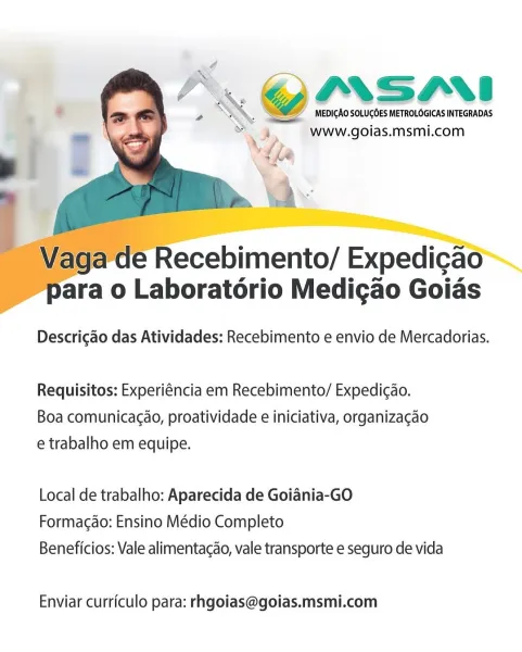 ypIrSMi

MEDICAO SOLUCOES METROLOGICAS INTEGRADAS
www.goias.msmi.com

   
  

 

Nara o Laboratorio Medigao Goids

Descrigao das Atividades: Recebimento e envio de Mercadorias.

Requisitos: Experiéncia em Recebimento/ Expedicdo.
Boa comunicacao, proatividade e iniciativa, organizagao
e trabalho em equipe.

Local de trabalho: Aparecida de Goiania-GO
Formacdo: Ensino Médio Completo
Beneficios: Vale alimentacao, vale transporte e seguro de vida

Enviar curriculo para: rhgoias@goias.msmi.com G@IMSANI

Va MEDICAO SOLUGOES METROLOGICAS INTEGRADAS
4 www. goias. msmi.com
;

\
, fe

a

 

 

Vaga de Recebimento/ Expedicao
Para o Laboratorio Medigao Goias

Descrigao das Atividades: Recebimento e envio de Mercadorias.

Requisitos: Experiéncia em Recebimento/ Expedi¢ao.
Boa comunicac¢ao, proatividade e iniciativa, organizacao
e trabalho em equipe.

Local de trabalho: Aparecida de Goiania-GO
Formagdo: Ensino Médio Completo

Beneficios: Vale alimentacao, vale transporte e seguro de vida

Enviar c...