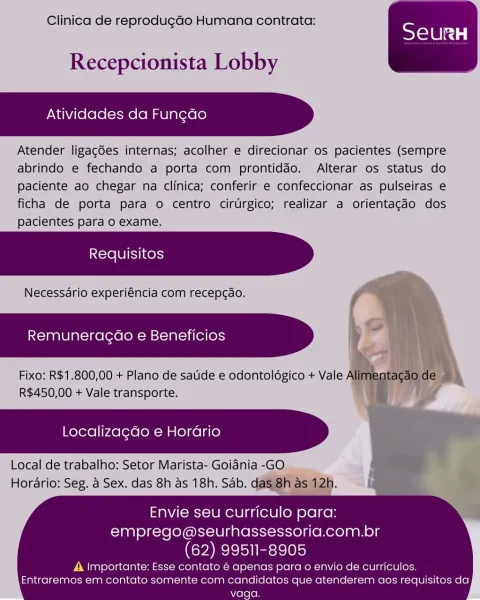 Clinica de reprodug¢ao Humana contrata:

 

Recepcionista Lobby

Atividades da Fungdo

Atender ligacées internas; acolher e direcionar os pacientes (sempre
abrindo e fechando a porta com prontiddo. Alterar os status do
paciente ao chegar na clinica; conferir e confeccionar as pulseiras e
ficha de porta para o centro cirtrgico; realizar a orientag¢do dos
pacientes para o exame.

Necessdrio experiéncia com recepcao.

Remuneragdao e Beneficios

Fixo: R$1.800,00 + Plano de satide e odontoldgico + Vale A
R$450,00 + Vale transporte.

  
   
  

Localizagdo e Horario

Local de trabalho: Setor Marista- Goidnia -GO
Horario: Seg. a Sex. das 8h as 18h, Sab. d

 

Envie seu curriculo para:
emprego@seurhassessoria.com.br

(62) 99511-8905

A importante: Esse contato é apenas para o envio de curriculos.
Entraremos em contato somente com candidatos que atenderem aos requisitos da
vaga. Clinica de reprodug¢do Humana contrata:

 

Recepcionista Lobby

Atividades da Fungdo

Atender ligagdes internas; ...