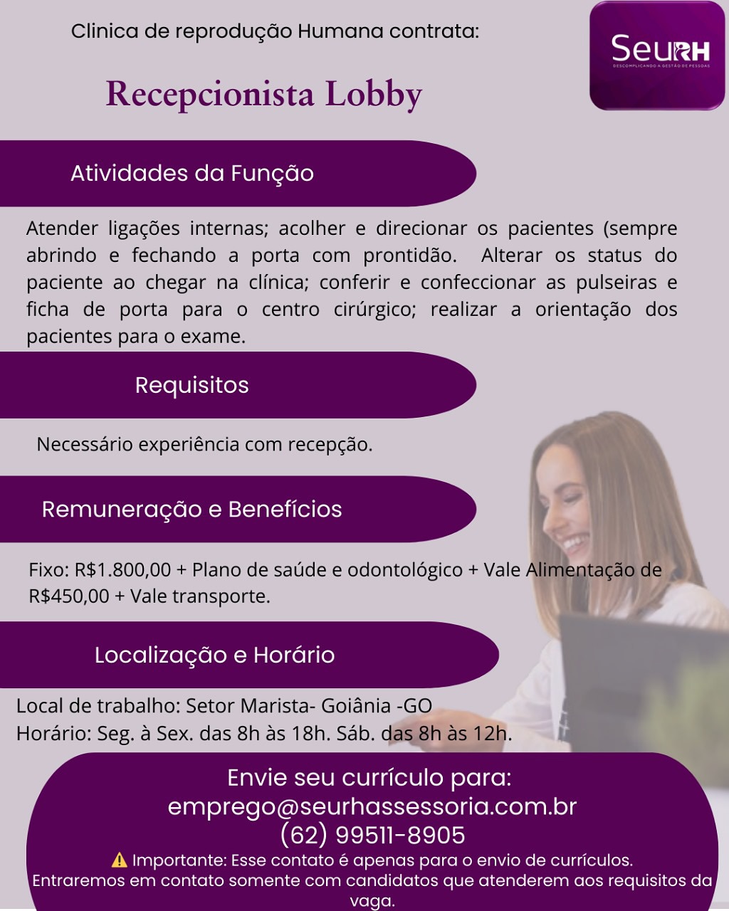 Clinica de reprodug¢ao Humana contrata:

 

Recepcionista Lobby

Atividades da Fungdo

Atender ligacées internas; acolher e direcionar os pacientes (sempre
abrindo e fechando a porta com prontiddo. Alterar os status do
paciente ao chegar na clinica; conferir e confeccionar as pulseiras e
ficha de porta para o centro cirtrgico; realizar a orientag¢do dos
pacientes para o exame.

Necessdrio experiéncia com recepcao.

Remuneragdao e Beneficios

Fixo: R$1.800,00 + Plano de satide e odontoldgico + Vale A
R$450,00 + Vale transporte.

  
   
  

Localizagdo e Horario

Local de trabalho: Setor Marista- Goidnia -GO
Horario: Seg. a Sex. das 8h as 18h, Sab. d

 

Envie seu curriculo para:
emprego@seurhassessoria.com.br

(62) 99511-8905

A importante: Esse contato é apenas para o envio de curriculos.
Entraremos em contato somente com candidatos que atenderem aos requisitos da
vaga. Clinica de reprodug¢do Humana contrata:

 

Recepcionista Lobby

Atividades da Fungdo

Atender ligagdes internas; acolher e direcionar os pacientes (sempre
abrindo e fechando a porta com prontiddo. Alterar os status do
paciente ao chegar na clinica; conferir e confeccionar as pulseiras e
ficha de porta para o centro cirUrgico; realizar a orientacdo dos
pacientes para 0 exame.

Necessario experiéncia com recepcao.

Remuneracdo e Beneficios y

Fixo: R$1.800,00 + Plano de satide e odontoldgico + Vale Alimentagao de ©
R$450,00 + Vale transporte.

Localizagdo e Horario

Local de trabalho: Setor Marista- Goidnia -GO
Horario: Seg. a Sex. das 8h as 18h. Sab. das 8h as 12h.

 

 

Envie seu curriculo para:
emprego@seurhassessoria.com.br

(62) 99511-8905

A |mportante: Esse contato 6 apenas para o envio de curriculos.
Entraremos em contato somente com candidatos que atenderem aos requisitos da
vaga. Clinica de reprodugGo Humana contrata:

 

Recepcionista Lobby

Atividades da Fun¢do

Atender ligacées internas; acolher e direcionar os pacientes (sempre
abrindo e fechando a porta com prontiddo. Alterar os status do
Paciente ao chegar na clinica; conferir e confeccionar as pulseiras e
ficha de porta para o centro cirrgico; realizar a orientac¢do dos
pacientes para o exame.

Necessdario experiéncia com recepcdo.

Remuneracdo e Beneficios

Fixo: R$1.800,00 + Plano de satide e odontoldégico + Vale A
R$450,00 + Vale transporte.

  
   
  

Localizagdo e Horario

Local de trabalho: Setor Marista- Goidnia -GO
Horario: Seg. a Sex. das 8h as 18h, Sab. d

 

Envie seu curriculo para:
emprego@seurhassessoria.com.br

(62) 99511-8905

A Importante: Esse contato é apenas para o envio de curriculos.
Entraremos em contato somente com candidatos que atenderem aos requisitos da
vaga. Clinica de reprodug¢do Humana contrata:

 

Recepcionista Lobby

Atividades da Fungdo

Atender ligagdes internas; acolher e direcionar os pacientes (sempre
abrindo e fechando a porta com prontiddo. Alterar os status do
paciente ao chegar na clinica; conferir e confeccionar as pulseiras e
ficha de porta para o centro cirtrgico; realizar a orientagdo dos
pacientes para o exame.

Necessario experiéncia com recepc¢ao.

Remuneragdo e Beneficios

Fixo: R$1.800,00 + Plano de satide e odontoldgico + Vale Alimentagao de ~
R$450,00 + Vale transporte.

Localizagdo e Horario

Local de trabalho: Setor Marista- Goiania -GO
Horario: Seg. a Sex. das 8h as 18h. Sab. das 8h as 12h.

 

 

Envie seu curriculo para:
emprego@seurhassessoria.com.br

(62) 99511-8905

A |mportante: Esse contato 6 apenas para o envio de curriculos.
Entraremos em contato somente com candidatos que atenderem aos requisitos da Clinica de reprodugdGo Humana contrata:

 

Recepcionista Lobby

Atividades da Fung¢do

Atender ligacées internas; acolher e direcionar os pacientes (sempre
abrindo e fechando a porta com prontiddo. Alterar os status do
Paciente ao chegar na clinica; conferir e confeccionar as pulseiras e
ficha de porta para o centro cirrgico; realizar a orientag¢do dos
pacientes para o exame.

Necessdrio experiéncia com recepcao.

Remuneracdo e Beneficios

Fixo: R$1.800,00 + Plano de satide e odontoldgico + Vale A
R$450,00 + Vale transporte.

  
   
  

Localizagdo e Horario

Local de trabalho: Setor Marista- Goidnia -GO
Horario: Seg. a Sex. das 8h as 18h. Sab. d

 

Envie seu curriculo para:
emprego@seurhassessoria.com.br

(62) 99511-8905

A importante: Esse contato é apenas para o envio de curriculos.
Entraremos em contato somente com candidatos que atenderem aos requisitos da
vaga. Clinica de reprodugdo Humana contrata:

 

Recepcionista Lobby

Atividades da Fungdo

Atender ligagdes internas; acolher e direcionar os pacientes (sempre
abrindo e fechando a porta com prontiddo. Alterar os status do
paciente ao chegar na clinica; conferir e confeccionar as pulseiras e
ficha de porta para o centro cirUrgico; realizar a orientacdo dos
pacientes para o exame.

Necessario experiéncia com recepcao.

Remuneragdao e Beneficios

Fixo: R$1.800,00 + Plano de saude e odontolégico + Vale Alimentagao de ©
R$450,00 + Vale transporte.

Localizagdo e Horario

Local de trabalho: Setor Marista- Goidnia -GO
Horario: Seg. a Sex. das 8h as 18h. Sab. das 8h as 12h.

 

 

Envie seu curriculo para:
emprego@seurhassessoria.com.br

(62) 99511-8905

A |mportante: Esse contato 6 apenas para o envio de curriculos.
Entraremos em contato somente com candidatos que atenderem aos requisitos da Clinica de reprodugado Humana contrata:

 

Recepcionista Lobby

Atividades da Fun¢do

Atender ligacdes internas; acolher e direcionar os pacientes (sempre
abrindo e fechando a porta com prontiddo. Alterar os status do
paciente ao chegar na clinica; conferir e confeccionar as pulseiras e
ficha de porta para o centro cirtrgico; realizar a orientagdo dos
pacientes para o exame.

Necessdrio experiéncia com recepcao.

Remuneragao e Beneficios

Fixo; R$1.800,00 + Plano de satide e odontoldgico + Vale /
R$450,00 + Vale transporte.

  
   
   

Localizagdo e Hordrio

Local de trabalho: Setor Marista- Goidnia -GO.
Horario: Seg. a Sex. das 8h as 18h. Sab. qd

 

Envie seu curriculo para:
emprego@seurhassessoria.com.br

(62) 99511-8905

A, Importante: Esse contato é apenas para o envio de curriculos.
Entraremos em contato somente com candidatos que atenderem aos requisitos da
vaga. Clinica de reprodugdo Humana contrata:

 

Recepcionista Lobby

Atividades da Fungdo

Atender ligagdes internas; acolher e direcionar os pacientes (sempre
abrindo e fechando a porta com prontiddo. Alterar os status do
paciente ao chegar na clinica; conferir e confeccionar as pulseiras e
ficha de porta para o centro cirUrgico; realizar a orientacgdo dos
pacientes para o exame.

Necessario experiéncia com recepcao.

Remuneragdo e Beneficios

Fixo: R$1.800,00 + Plano de satide e odontoldgico + Vale Alimentagao deg
R$450,00 + Vale transporte. i

«
Localizagdo e Horario

Local de trabalho: Setor Marista- Goidnia -GO
Horario: Seg. a Sex. das 8h as 18h. Sab. das 8h as 12h.

 

 

Envie seu curriculo para:
emprego@seurhassessoria.com.br

(62) 99511-8905

A |mportante: Esse contato é apenas para o envio de curriculos.
Entraremos em contato somente com candidatos que atenderem aos requisitos da Clinica de reprodugao! Humana contrata:

 

Recepcionista Lobby

Atividades da Funcdo

Atender ligac6es internas; acolher e direcionar os pacientes (Sempre
abrindo € fechands 4 porta com prentidao. Alterar os status do
‘Paciente ao chegar na clfnica; conferir e confeccionar as pulseiras e
ficha de porta para o centro cirtrgico; realizar a orientacdo dos
pacientes para o examie.

Neéceéssario experiencia com recepcao.

Remuneracdo e Beneficios )

Fixo: R$1.800,00 + Plano dé sadde e odontolégico+ Vale
R$450,00'+ Vale transporte.

Localizagdo e Horario )

Local de trabalhe: Setor Marista- Goiania -GO
Horario: Seg, 4 Sex. das 8h as 18h. Sab: a

 

  
     

 
  
    

Envie seu curriculo para:
emprego@seurhassessoria.com.br

(62) 99511-8905

4. Importante: Esse contato € apenas para o envio de curriculos.
Entraremos em contato somente com candidatos que atenderem aos requisitos da
vaga. Clinica de reprodugdo Humana contrata:

 

Recepcionista Lobby

Atividades da Fungdo

Atender ligagdes internas; acolher e direcionar os pacientes (sempre
abrindo e fechando a porta com prontiddo. Alterar os status do
paciente ao chegar na clinica; conferir e confeccionar as pulseiras e
ficha de porta para o centro cirUrgico; realizar a orientagdo dos
pacientes para o exame.

Necessario experiéncia com recep¢ao. / “ey

Remuneragao e Beneficios > :
> :

bs \\}
Fixo: R$1.800,00 + Plano de satide e odontoldgico + Vale Alimentagao de \ \
R$450,00 + Vale transporte. :

Localizagdo e Horario {

Local de trabalho: Setor Marista- Goidnia -GO ep
Horario: Seg. a Sex. das 8h as 18h. Sab. das 8h as 12h. i

 

 

Envie seu curriculo para:
emprego@seurhassessoria.com.br

(62) 99511-8905

A Importante: Esse contato é apenas para o envio de curriculos.
Entraremos em contato somente com candidatos que atenderem aos requisitos da