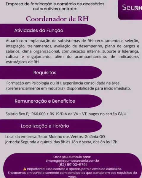 Empresa de fabricagao e comércio de acess6rios
automotivos contrata: Toles

Coordenador de RH

Atividades da Funcdo

Atuara com implantacaéo de subsistemas de RH; recrutamento e selecdo,
integragdo, treinamentos, avaliagdo de desempenho, plano de cargos e
salarios, clima organizacional, comunicacgao interna, suporte a lideranga,
cultura e engajamento, além do acompanhamento de _ indicadores
estratégicos de RH.

Formagéo em Psicologia ou RH, experiéncia consolidada na area
(preferencialmente em industria). Disponibilidade para inicio imediato.

Remuneracao e Beneficios

Salario fixo PJ: R$6.000 + R$ 19/DIA de VA + VT, pagos no cartao CAJU.

Localizacao e Horario

Local da empresa: Setor Moinho dos Ventos, Goiania-GO
Jornada: Segunda a quinta, das 8h as 18h e sexta, das 8h as 17h

Envie seu curriculo para:
emprego@seurhassessoria.com.br
(62) 99100-5791

A Importante: Esse contato € apenas para o envio de curriculos.
Entraremos em contato somente com candidatos que atenderem aos requis...