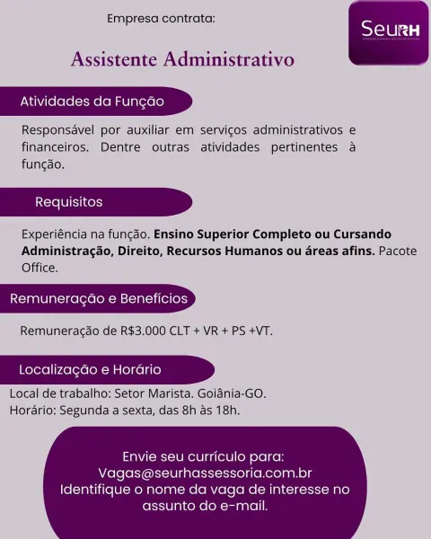 Empresa contrata:

 

Assistente Administrativo

Atividades da Fun¢do

Responsavel por auxiliar em servicos administrativos e
financeiros. Dentre outras atividades pertinentes a
fungao.

Experiéncia na fungdo. Ensino Superior Completo ou Cursando
Administragdo, Direito, Recursos Humanos ou areas afins. Pacote
Office.

Remuneragao e Beneficios

Remuneragdo de R$3.000 CLT + VR + PS +VT.

Localizagdo e Horario

 

Local de trabalho: Setor Marista. Goiania-GO.
Horario: Segunda a'sexta, das 8h as 18h.

Envie seu curriculo para:
Vagas@seurhassessoria.com.br

Identifique o nome da vaga de interesse no
assunto do e-mail. Empresa contrata:

 

Assistente Administrativo

Atividades da Fungdo

Responsavel por auxiliar em servigos administrativos e
financeiros. Dentre outras atividades pertinentes a
funcdo.

Experiéncia na fungdo. Ensino Superior Completo ou Cursando
Administragao, Direito, Recursos Humanos ou areas afins. Pacote
Office.

Remuneragdo e Beneficios

Remuneragdo de R$3.000 CLT + V...