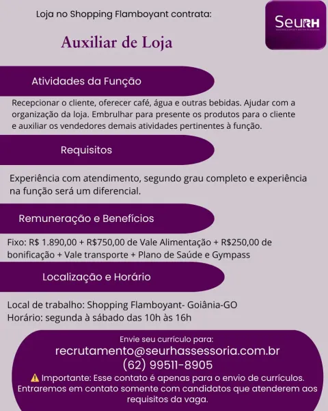 Loja no Shopping Flamboyant contrata:

 

Auxiliar de Loja

Atividades da Fun¢ao

Recepcionar o cliente, oferecer café, agua e outras bebidas. Ajudar com a
organizacdo da loja. Embrulhar para presente os produtos para o cliente
e auxiliar os vendedores demais atividades pertinentes a fungao.

Experiéncia com atendimento, segundo grau completo e experiéncia
na fungdo sera um diferencial.

Remuneragao e Beneficios

Fixo: R$ 1.890,00 + R$750,00 de Vale Alimentagdo + R$250,00 de
bonificagao + Vale transporte + Plano de Satide e Gympass

Localizagdo e Horario

Local de trabalho: Shopping Flamboyant- Goiania-GO
Hordario: segunda a sabado das 10h as 16h

  

Envie seu curriculo para:
recrutamento@seurhassessoria.com.br

(62) 99511-8905

A Importante: Esse contato é apenas para o envio de curriculos.
Entraremos em contato somente com candidatos que atenderem aos
requisitos da vaga. Loja no Shopping Flamboyant contrata:

 

Auxiliar de Loja

Atividades da Fun¢do

Recepcionar o cliente, ofere...