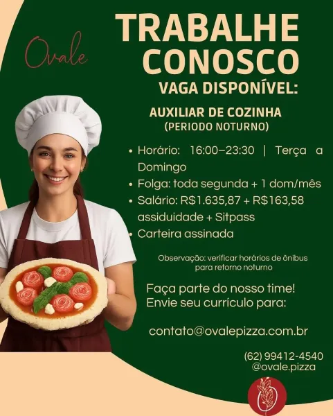 py Neal =
CONOSCO

VAGA DISPONIVEL:

AUXILIAR DE COZINHA
(PERIODO NOTURNO)

 

    
    

e Hordrio: 16:00-23:30 | Terca a
Domingo

e Folga: toda segunda + 1 dom/més
¢ Saldrio: R$1.635,87 + R$163,58
assiduidade + Sitpass

Carteira assinada

Observacao: verificar hordrios de 6nibus
para retorno noturno

Faga parte do nosso time!
Envie seu curriculo para:

contato@ovalepizza.com.br

(62) 99412-4540
eNeWie][=n0)y44e) eye
CONOSCO

VAGA DISPONIVEL:

AUXILIAR DE COZINHA
(PERIODO NOTURNO)

 

  
   

e Hordrio: 16:00-23:30 | Terca a
Domingo

e Folga: toda segunda + 1 dom/més
¢ Saldrio: R$1.635,87 + R$163,58
assiduidade + Sitpass

Carteira assinada

Observacao: verificar hordrios de énibus
para retorno noturno

Fag¢a parte do nosso time!
Envie seu curriculo para:

contato@ovalepizza.com.br

(62) 99412-4540
@ovale.pizza Pye
CONOSCO

VAGA DISPONIVEL:

AUXILIAR DE COZINHA
(PERIODO NOTURNO)

 

    
    

e Hordario: 16:00-23:30 | Terca a
Domingo

e Folga: toda segunda + 1 dom/més
e Salario: R$...