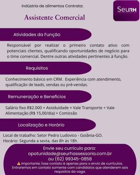 Inddstria de alimentos Contrata:

 

Assistente Comercial

Atividades da Fun¢ao

Responsavel por realizar o primeiro contato ativo com
potenciais clientes, qualificando oportunidades de negocio para
o time comercial. Dentre outras atividades pertinentes a funcao.

Conhecimento basico em CRM. Experiéncia com atendimento,
qualificagdo de leads, vendas ou pré-vendas.

Remuneragao e Beneficios

Salario fixo R$2.000 + Assiduidade + Vale Transporte + Vale
Alimentacdo (R$ 15,00/dia) + Comissao

Localizagdo e Horario

Local de trabalho: Setor Pedro Ludovico - Goidnia-GO.
Horario: Segunda a sexta, das 8h as 18h.

 

 

Envie seu curriculo para:
opotunidade@seurhassessoria.com.br
ou (62) 99345-0858

A Importante: Esse contato € apenas para o envio de curriculos.
Entraremos em contato somente com candidatos que atenderem aos
requisitos da vaga. Inddstria de alimentos Contrata:

Assistente Comercial

Atividades da Fun¢do

Responsavel por realizar o primeiro contato ativo com
potenciais clientes...