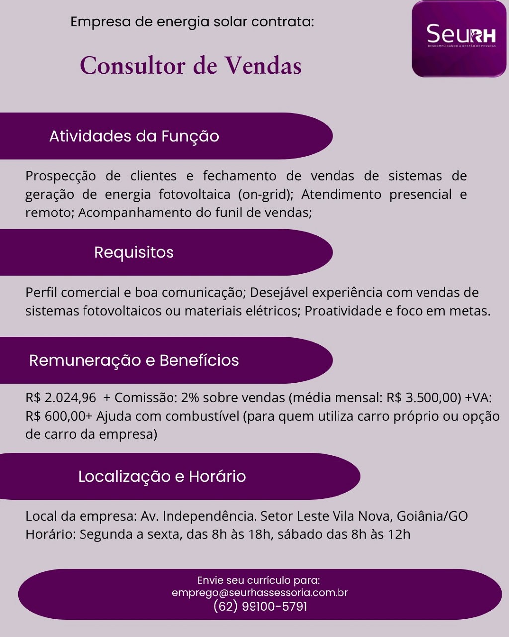 Empresa de energia solar contrata:

Consultor de Vendas

Atividades da Fun¢ao

Prospeccdo de clientes e fechamento de vendas de sistemas de
geracdo de energia fotovoltaica (on-grid); Atendimento presencial e
remoto; Acompanhamento do funil de vendas;

Perfil comercial e boa comunicagao; Desejavel experiéncia com vendas de
sistemas fotovoltaicos ou materiais elétricos; Proatividade e foco em metas.

Remuneracao e Beneficios

R$ 2.024,96 + Comissdo: 2% sobre vendas (média mensal: R$ 3.500,00) +VA:
R$ 600,00+ Ajuda com combustivel (para quem utiliza carro proprio ou opgado
de carro da empresa)

Localizagdo e Horario

Local da empresa: Av. Independéncia, Setor Leste Vila Nova, Goiania/GO
Hordario: Segunda a sexta, das 8h as 18h, sabado das 8h as 12h

 

Envie seu curriculo para:
emprego@seurhassessoria.com.br

(62) 99100-5791 Empresa de energia solar contrata:

Consultor de Vendas

Atividades da Fun¢do

Prospeccéo de clientes e fechamento de vendas de sistemas de
geracdo de energia fotovoltaica (on-grid); Atendimento presencial e
remoto; Acompanhamento do funil de vendas;

Perfil comercial e boa comunicagdo; Desejavel experiéncia com vendas de
sistemas fotovoltaicos ou materiais elétricos; Proatividade e foco em metas.

 

 

Remuneracdo e Beneficios

R$ 2.024,96 + Comissdo: 2% sobre vendas (média mensal: R$ 3.500,00) +VA:
R$ 600,00+ Ajuda com combustivel (para quem utiliza carro proprio ou op¢do
de carro da empresa)

LocalizagGo e Horario

Local da empresa: Av. Independéncia, Setor Leste Vila Nova, Goiania/GO
Horario: Segunda a sexta, das 8h as 18h, sabado das 8h as 12h

   
     
   

Envie seu curriculo para:
emprego@seurhassessoria.com.br

(62) 99100-5791 Empresa de energia solar contrata:

Consultor de Vendas

Atividades da Fun¢ao

Prospeccao de clientes e fechamento de vendas de sistemas de
geracdo de energia fotovoltaica (on-grid); Atendimento presencial e
remoto; Acompanhamento do funil de vendas;

Perfil comercial e boa comunicacgdo; Desejavel experiéncia com vendas de
sistemas fotovoltaicos ou materiais elétricos; Proatividade e foco em metas.

Remuneragao e Beneficios

R$ 2.024,96 + Comissdo: 2% sobre vendas (média mensal: R$ 3.500,00) +VA:
R$ 600,00+ Ajuda com combustivel (para quem utiliza carro proprio ou opgao
de carro da empresa)

Localizagdo e Horario

 

Local da empresa: Av. Independéncia, Setor Leste Vila Nova, Goidnia/GO
Hordario: Segunda a sexta, das 8h as 18h, sabado das 8h as 12h

   
     
   

Envie seu curriculo para:
emprego@seurhassessoria.com.br

(62) 99100-5791 Empresa de energia solar contrata:

Consultor de Vendas

Atividades da Fun¢do

Prospeccao de clientes e fechamento de vendas de sistemas de
geracdo de energia fotovoltaica (on-grid); Atendimento presencial e
remoto; Acompanhamento do funil de vendas;

Perfil comercial e boa comunicacgao; Desejavel experiéncia com vendas de
sistemas fotovoltaicos ou materiais elétricos; Proatividade e foco em metas.

 

 

Remuneragao e Beneficios

R$ 2.024,96 + Comissao: 2% sobre vendas (média mensal: R$ 3.500,00) +VA:
R$ 600,00+ Ajuda com combustivel (para quem utiliza carro proprio ou op¢do
de carro da empresa)

LocalizagGo e Horario

Local da empresa: Av. Independéncia, Setor Leste Vila Nova, Goiania/GO
Horario: Segunda a sexta, das 8h as 18h, sabado das 8h as 12h

   
     
   

Envie seu curriculo para:
emprego@seurhassessoria.com.br

(62) 99100-5791 Empresa de energia solar contrata:

Consultor de Vendas

Atividades da Fun¢ao

Prospeccdo de clientes e fechamento de vendas de sistemas de
geracao de energia fotovoltaica (on-grid); Atendimento presencial e
remoto; Acompanhamento do funil de vendas;

Perfil comercial e boa comunicacgao; Desejavel experiéncia com vendas de
sistemas fotovoltaicos ou materiais elétricos; Proatividade e foco em metas.

Remuneragaéo e Beneficios

R$ 2.024,96 + Comissdo: 2% sobre vendas (média mensal: R$ 3.500,00) +VA:
R$ 600,00+ Ajuda com combustivel (para quem utiliza carro proprio ou opgado
de carro da empresa)

Localizagdo e Horario

Local da empresa: Av. Independéncia, Setor Leste Vila Nova, Goidnia/GO
Hordario: Segunda a sexta, das 8h as 18h, sabado das 8h as 12h

 

Envie seu curriculo para:
emprego@seurhassessoria.com.br

(62) 99100-5791 Empresa de energia solar contrata:

Consultor de Vendas

Atividades da Fun¢do

Prospeccdo de clientes e fechamento de vendas de sistemas de
geracdo de energia fotovoltaica (on-grid); Atendimento presencial e
remoto; Acompanhamento do funil de vendas;

Perfil comercial e boa comunicagao; Desejavel experiéncia com vendas de
sistemas fotovoltaicos ou materiais elétricos; Proatividade e foco em metas.

 

 

Remuneragéo e Beneficios

R$ 2.024,96 + Comissdo: 2% sobre vendas (média mensal: R$ 3.500,00) +VA:
R$ 600,00+ Ajuda com combustivel (para quem utiliza carro proprio ou opgado
de carro da empresa)

Localizagdo e Horario

Local da empresa: Av. Independéncia, Setor Leste Vila Nova, Goiania/GO
Horario: Segunda a sexta, das 8h as 18h, sabado das 8h as 12h

   
     
   

Envie seu curriculo para:
emprego@seurhassessoria.com.br

(62) 99100-5791 Empresa de energia solar contrata:

Consultor de Vendas

Atividades da Fun¢ao

Prospeccdo de clientes e fechamento de vendas de sistemas de
geracao de energia fotovoltaica (on-grid); Atendimento presencial e
remoto; Acompanhamento do funil de vendas;

Perfil comercial e boa comunicagdo; Desejavel experiéncia com vendas de
sistemas fotovoltaicos ou materiais elétricos; Proatividade e foco em metas,

Remuneragao e Beneficios

R$ 2,024,96 + Comissao: 2% sobre vendas (média mensal: R$ 3.500,00) +VA:
R$ 600,00+ Ajuda com combustivel (para quem utiliza carro proprio ou op¢cao
de carro da empresa)

Localizagdo e Horario

Local da empresa: Av. Independéncia, Setor Leste Vila Nova, Goidnia/GO
Hordario: Segunda a sexta, das 8h as 18h, sabado das 8h as 12h

 

Envie seu curriculo para:
emprego@seurhassessoria.com.br

 

(62) 99100-5791 Empresa de energia solar contrata:

Consultor de Vendas

Atividades da Fung¢do

Prospeccdo de clientes e fechamento de vendas de sistemas de
geracdo de energia fotovoltaica (on-grid); Atendimento presencial e
remoto; Acompanhamento do funil de vendas;

Perfil comercial e boa comunicagdo; Desejavel experiéncia com vendas de
sistemas fotovoltaicos ou materiais elétricos; Proatividade e foco em metas.

 

 

Remuneragdao e Beneficios

R$ 2.024,96 + Comissao: 2% sobre vendas (média mensal: R$ 3.500,00) +VA:
R$ 600,00+ Ajuda com combustivel (para quem utiliza carro prdprio ou opgdo
de carro da empresa)

Localizagdo e Horario

Local da empresa: Av. Independéncia, Setor Leste Vila Nova, Goidnia/GO
Horario: Segunda a sexta, das 8h as 18h, sabado das 8h as 12h

   
     
   

Envie seu curriculo para:
emprego@seurhassessoria.com.br

(62) 99100-5791 ‘Empresa de energiq solar contrata:

 

Consultor de Vendas

Atividades da Fun¢dao

Prospeccao dé ‘clientes € fechamento dé vendas dé’ sistemas de
Beracao ide energia fotovoltaica (on-grid); Atendimento presencial e
remoto; Acompanhamento doifunil de vendas;

Perfil comercialle boa comunicacao, Desejavel experiencia com vendas de
Sistemas fotovaltaicos ou materials elétricos; Prodtividade e foco em metas,

Remuneracdo e Beneficios

R$ 2,024,96 +Comissao: 2% sobre vendas (media mensal! RS 3/500,00)+VA:
R$ 600,00+ Ajuda com combustivel|(para quem utiliza carro proprio ou apcao.
de carro da empresa)

Localizagdo e Hordrio )

local da empresa: Av. Independencia, Setor Leste Vila Nova, Goienia/GO
Horario: Segunda a Sexta, das 8h as 18h, sabado das 8h as 12h

 

   

Envie seu curriculo para:
emprego@seurhassessoria.com.br

 

(62) 99100-5791 Empresa de energia solar contrata:

Consultor de Vendas

Atividades da Fung¢do

Prospeccdo de clientes e fechamento de vendas de sistemas de
geracdo de energia fotovoltaica (on-grid); Atendimento presencial e
remoto; Acompanhamento do funil de vendas;

Perfil comercial e boa comunicacgao; Desejavel experiéncia com vendas de
sistemas fotovoltaicos ou materiais elétricos; Proatividade e foco em metas.

 

 

Remuneragdao e Beneficios

R$ 2.024,96 + Comissdo: 2% sobre vendas (média mensal: R$ 3.500,00) +VA:
R$ 600,00+ Ajuda com combustivel (para quem utiliza carro préprio ou opgdo
de carro da empresa)

Localizagdo e Horario

Local da empresa: Av. Independéncia, Setor Leste Vila Nova, Goidnia/GO
Horario: Segunda a sexta, das 8h as 18h, sdbado das 8h as 12h

   
     
   

Envie seu curriculo para:
emprego@seurhassessoria.com.br

(62) 99100-5791