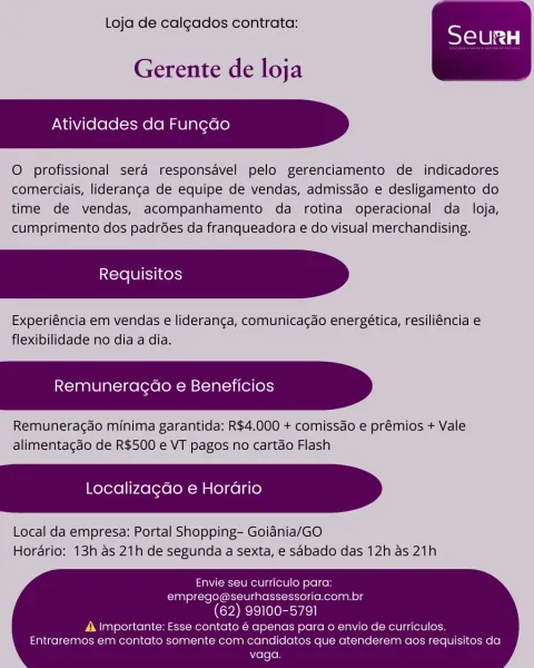 Loja de calgados contrata:

 

Gerente de loja

    

Atividades da Fun¢ao

O profissional sera responsavel pelo gerenciamento de indicadores
comerciais, lideranga de equipe de vendas, admissdo e desligamento do
time de vendas, acompanhamento da rotina operacional da loja,
cumprimento dos padrées da franqueadora e do visual merchandising.

Requisitos

Experiéncia em vendas e lideranga, comunicacao energética, resiliéncia e
flexibilidade no dia a dia.

    

Remuneracado e Beneficios

Remunera¢ado minima garantida: R$4.000 + comissdo e prémios + Vale
alimentagao de R$500 e VT pagos no cartdo Flash

Localizagdo e Horario

 

Local da empresa: Portal Shopping- Goiania/GO
Hordario: 13h as 21h de segunda a sexta, e sabado das 12h as 21h

Envie seu curriculo para:
emprego@seurhassessoria.com.br

(62) 99100-5791

A importante: Esse contato é apenas para o envio de curriculos.
Entraremos em contato somente com candidatos que atenderem aos requisitos da
vaga. Loja de calgados contrata:

 

G...