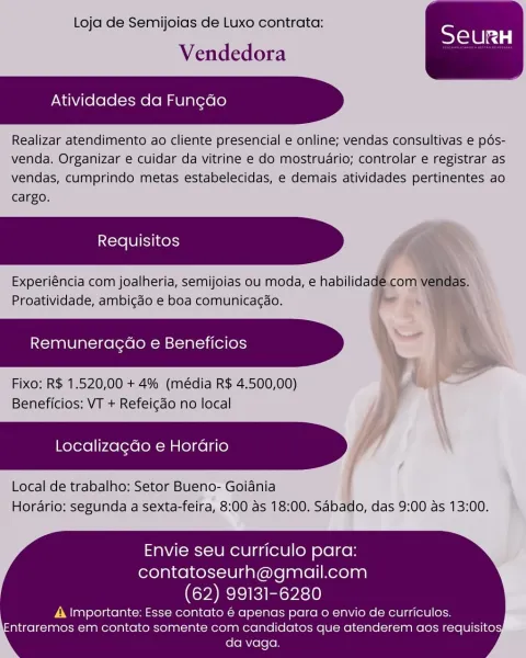 Loja de Semijoias de Luxo contrata:

Vendedora

Atividades da Fun¢do

Realizar atendimento ao cliente presencial e online; vendas consultivas e pés-
venda. Organizar e cuidar da vitrine e do mostruario; controlar e registrar as
vendas, cumprindo metas estabelecidas, e demais atividades pertinentes ao
cargo.

Experiéncia com joalheria, semijoias ou moda, e habilida
Proatividade, ambicdo e boa comunicagao.

Remuneracdo e Beneficios

Fixo: R$ 1.520,00 + 4% (média R$ 4.500,00)
Beneficios: VT + Refeicdo no local

Localizagdo e Horadrio j

Local de trabalho: Setor Bueno- Goiania
Horario: segunda a sexta-feira, 8:00 as 18:00. Sabado, das 9:00 as 13:00.

 

   
   
  

Envie seu curriculo para:
contatoseurh@gmail.com

(62) 99131-6280

A Importante: Esse contato é apenas para o envio de curriculos.
ntraremos em contato somente com candidatos que atenderem aos requisito
da vaga. Loja de Semijoias de Luxo contrata:

Vendedora

Atividades da Fungdo

Realizar atendimento ao cliente presencial e ...