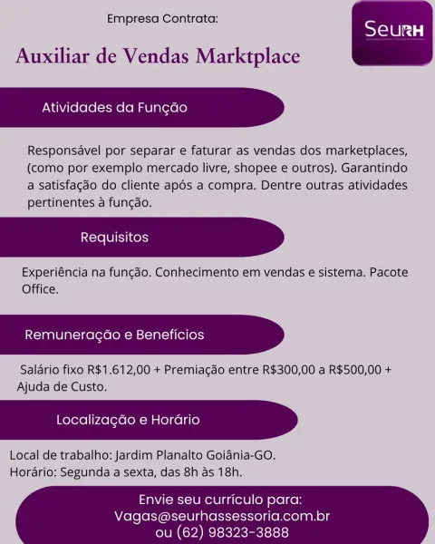 Empresa Contrata:

 

Auxiliar de Vendas Marktplace

Atividades da Fungao

Responsavel por separar e faturar as vendas dos marketplaces,
(como por exemplo mercado livre, shopee e outros). Garantindo
a satisfagdo do cliente apdés a compra. Dentre outras atividades
pertinentes a fungdo.

Experiéncia na fungao. Conhecimento em vendas e sistema. Pacote
Office.

Remuneragdao e Beneficios

Salario fixo R$1.612,00 + Premiagdo entre R$300,00 a R$500,00 +
Ajuda de Custo.

Localizagdo e Horario

Local de trabalho: Jardim Planalto Goidnia-GO.
Hordrio: Segunda a sexta, das 8h as 18h.

 

Envie seu curriculo para:

Vagas@seurhassessoria.com.br
ou (62) 98323-3888 Empresa Contrata:

 

Auxiliar de Vendas Marktplace

Atividades da Fun¢do

Responsavel por separar e faturar as vendas dos marketplaces,
(como por exemplo mercado livre, shopee e outros). Garantindo
a Satisfacdo do cliente apds a compra. Dentre outras atividades
pertinentes a funcdo.

Experiéncia na fungao. Conhecimento em vendas e siste...