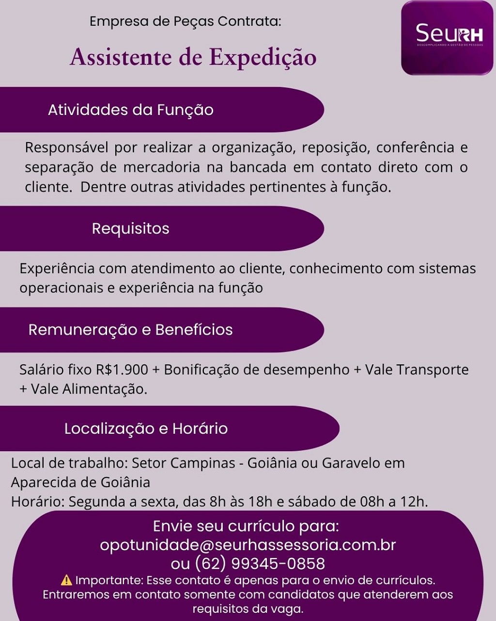Empresa de Pecas Contrata:

Assistente de Expedicao

Atividades da Fun¢ado

Responsavel por realizar a organizacdo, reposicgdo, conferéncia e
separacao de mercadoria na bancada em contato direto com o
cliente. Dentre outras atividades pertinentes a funcao.

Experiéncia com atendimento ao cliente, conhecimento com sistemas
operacionais e experiéncia na fungdo

Remuneragdo e Beneficios

Salario fixo R$1.900 + Bonificagéo de desempenho + Vale Transporte
+ Vale Alimentagdao.

 

Localizagdo e Horario

Local de trabalho: Setor Campinas - Goidnia ou Garavelo em
Aparecida de Goidania
Horario: Segunda a sexta, das 8h as 18h e sabado de 08h a 12h.

 

   

Envie seu curriculo para:
opotunidade@seurhassessoria.com.br
ou (62) 99345-0858

A Importante: Esse contato € apenas para o envio de curriculos.
Entraremos em contato somente com candidatos que atenderem aos
requisitos da vaga. Empresa de Pecas Contrata:

Assistente de Expedicao

Atividades da Fungdo

Responsavel por realizar a organizacdo, reposicdo, conferéncia e
separacdo de mercadoria na bancada em contato direto com o
cliente. Dentre outras atividades pertinentes a fun¢do.

Experiéncia com atendimento ao cliente, conhecimento com sistemas
operacionais e experiéncia na fungao

Remuneragao e Beneficios

Saldrio fixo R$1.900 + Bonificagao de desempenho + Vale Transporte
+ Vale Alimentacdao.

 

 

Localizagdo e Horario

Local de trabalho: Setor Campinas - Goidnia ou Garavelo em
Aparecida de Goiania
Horario: Segunda a sexta, das 8h as 18h e sabado de 08h a 12h.

 

   

Envie seu curriculo para:
opotunidade@seurhassessoria.com.br
ou (62) 99345-0858

A |mportante: Esse contato é apenas para o envio de curriculos.
Entraremos em contato somente com candidatos que atenderem aos
requisitos da vaga. Empresa de Pegas Contrata:

Assistente de Expedicao

Atividades da Fun¢do

Responsavel por realizar a organizacdo, reposi¢do, conferéncia e
separacdo de mercadoria na bancada em contato direto com o
cliente. Dentre outras atividades pertinentes a fungao.

Experiéncia com atendimento ao cliente, conhecimento com sistemas
operacionais e experiéncia na fungao

Remuneragdo e Beneficios

Salario fixo R$1.900 + Bonificagdo de desempenho + Vale Transporte
+ Vale Alimentagao.

 

Localizagdo e Horario

Local de trabalho: Setor Campinas - Goidnia ou Garavelo em
Aparecida de Goidnia
Horario: Segunda a sexta, das 8h as 18h e sabado de 08h a 12h.

 

   

Envie seu curriculo para:
opotunidade@seurhassessoria.com.br
ou (62) 99345-0858

A \mportante: Esse contato é apenas para o envio de curriculos.
Entraremos em contato somente com candidatos que atenderem aos
requisitos da vaga. Empresa de Pegas Contrata:

Assistente de Expedicao

Atividades da Fungdo

Responsavel por realizar a organizagdo, reposicdo, conferéncia e
separacdo de mercadoria na bancada em contato direto com o
cliente. Dentre outras atividades pertinentes a fun¢do.

Experiéncia com atendimento ao cliente, conhecimento com sistemas
operacionais e experiéncia na fungao

Remuneragao e Beneficios

Salario fixo R$1.900 + Bonificagdo de desempenho + Vale Transporte
+ Vale Alimentacdao.

 

 

Localizagdo e Horario

Local de trabalho: Setor Campinas - Goidnia ou Garavelo em
Aparecida de Goidania
Horario: Segunda a sexta, das 8h as 18h e sabado de 08h a 12h.

 

   

Envie seu curriculo para:
opotunidade@seurhassessoria.com.br
ou (62) 99345-0858

A |mportante: Esse contato é apenas para o envio de curriculos.
Entraremos em contato somente com candidatos que atenderem aos
requisitos da vaga. Empresa de Pegcas Contrata:

Assistente de Expedicao

Atividades da Fung¢do

Responsavel por realizar a organizacdo, reposi¢do, conferéncia e
separagdo de mercadoria na bancada em contato direto com o
cliente. Dentre outras atividades pertinentes a fungdo.

Experiéncia com atendimento ao cliente, conhecimento com sistemas
operacionais e experiéncia na fungao

Remuneragdo e Beneficios

Salario fixo R$1.900 + Bonificagdo de desempenho + Vale Transporte
+ Vale Alimentag¢ao.

 

Localizagdo e Horario

Local de trabalho: Setor Campinas - Goidnia ou Garavelo em
Aparecida de Goidnia
Horario: Segunda a sexta, das 8h as 18h e sabado de 08h a 12h.

 

   

Envie seu curriculo para:
opotunidade@seurhassessoria.com.br
ou (62) 99345-0858

A |mportante: Esse contato € apenas para o envio de curriculos.
Entraremos em contato somente com candidatos que atenderem aos
requisitos da vaga. Empresa de Pegas Contrata:

Assistente de Expedicao

Atividades da Fungdo

Responsavel por realizar a organizagdo, reposicdo, conferéncia e
separacdo de mercadoria na bancada em contato direto com o
cliente. Dentre outras atividades pertinentes a fung¢do.

Experiéncia com atendimento ao cliente, conhecimento com sistemas
operacionais e experiéncia na fungao

Remuneragdao e Beneficios

Salario fixo R$1.900 + Bonificagdo de desempenho + Vale Transporte
+ Vale Alimentagdao.

 

 

Localizagdo e Horario

Local de trabalho: Setor Campinas - Goidnia ou Garavelo em
Aparecida de Goiania
Horario: Segunda a sexta, das 8h as 18h e sabado de 08h a 12h.

 

   

Envie seu curriculo para:
opotunidade@seurhassessoria.com.br
ou (62) 99345-0858

A |mportante: Esse contato é apenas para o envio de curriculos.
Entraremos em contato somente com candidatos que atenderem aos
requisitos da vaga. Empresa de Pecas Contrata:

 

Assistente de Expedicao

Atividades da Fungdo

Responsavel por realizar a organizagdo, reposicdo, conferéncia e
separagado de mercadoria na bancada em contato direto com o
cliente. Dentre outras atividades pertinentes a fungao.

Experiéncia com atendimento ao cliente, conhecimento com sistemas
operacionais e experiéncia na funcao

Remuneracdo e Beneficios

Salario fixo R$1.900 + Bonificagdo de desempenho + Vale Transporte
+ Vale Alimentagao.

Localizagdo e Horario

Local de trabalho: Setor Campinas - Goiania ou Garavelo em
Aparecida de Goiania
Horario: Segunda a sexta, das 8h as 18h e sabado de 08h a 12h.

Envie seu curriculo para:
opotunidade@seurhassessoria.com.br

ou (62) 99345-0858
A. Importante: Esse contato é apenas para o envio de curriculos.
Entraremos em contato somente com candidatos que atenderem aos
requisitos da vaga. Empresa de Pegas Contrata:

Assistente de Expedicao

Atividades da Fungdo

Responsavel por realizar a organizagdo, reposicdo, conferéncia e
separacdo de mercadoria na bancada em contato direto com o
cliente. Dentre outras atividades pertinentes a fungdo.

Experiéncia com atendimento ao cliente, conhecimento com sistemas
operacionais e experiéncia na fungao

Remuneragdo e Beneficios

Salario fixo R$1.900 + Bonificagdo de desempenho + Vale Transporte
+ Vale Alimentagao.

 

 

Localizagdo e Horario

Local de trabalho: Setor Campinas - Goidnia ou Garavelo em
Aparecida de Goidnia
Horario: Segunda a sexta, das 8h as 18h e sabado de 08h a 12h.

 

   

Envie seu curriculo para:
opotunidade@seurhassessoria.com.br
ou (62) 99345-0858

A |mportante: Esse contato é apenas para o envio de curriculos.
Entraremos em contato somente com candidatos que atenderem aos
requisitos da vaga. Empresa de Pegas Contrata:

Assistente de Expedicao

Atividades da Fun¢do
; cd

Responsai fel por realizar ao

relelcd |

  

  
 
 
 

 

Giente. Dentre: Utras

opera

Remuneracao e Beneficios

jalario fixo R61.900 + Bonificacao de desempenho + Vale Transporte
+ Vale Alimentacgao.

Localizagdo e Horario

 

Envie seu curriculo para:
opotunidade@seurhassessoria.com.br
ou (62) 99345-0858

4. Importante: Esse contato € apenas para o envio de curriculos.
Entraremos em contato somente com candidatos que atenderem aos
requisitos da vaga. Empresa de Pegas Contrata:

Assistente de Expedicao

Atividades da Fungdo

Responsavel por realizar a organizacdo, reposicdo, conferéncia e
separacgdo de mercadoria na bancada em contato direto com o
cliente. Dentre outras atividades pertinentes a fungdo.

Experiéncia com atendimento ao cliente, conhecimento com sistemas
operacionais e experiéncia na fungado

<a lat- 10 [ore (oa el—ial ier (er)

Salario fixo R$1.900 + Bonificagdo de desempenho + Vale Transporte
+ Vale Alimentagao.

 

 

Localizagdo e Hordrio

Local de trabalho: Setor Campinas - Goidnia ou Garavelo em
Aparecida de Goiania
Horario: Segunda a sexta, das 8h as 18h e sabado de 08h a 12h.

 

   

Envie seu curriculo para:
opotunidade@seurhassessoria.com.br
ou (62) 99345-0858

A |mportante: Esse contato é apenas para o envio de curriculos.
Entraremos em contato somente com candidatos que atenderem aos
requisitos da vaga.