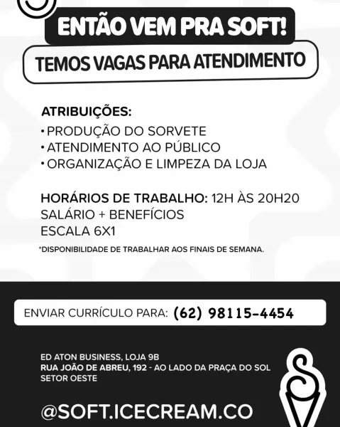 ENTAO VEM PRA SOFT!

TEMOS VAGAS PARA ATENDIMENTO

ATRIBUICGOES:

* PRODUGAO DO SORVETE
* ATENDIMENTO AO PUBLICO
*ORGANIZAGAO E LIMPEZA DA LOJA

HORARIOS DE TRABALHO: 12H AS 20H20
SALARIO + BENEFICIOS
ESCALA 6X1

*DISPONIBILIDADE DE TRABALHAR AOS FINAIS DE SEMANA.

ENVIAR CURRICULO PARA: (62) 98115-4454

ED ATON BUSINESS, LOJA 9B

RUA JOAO DE ABREU, 192 - AO LADO DA PRACA DO SOL
SETOR OESTE

@SOFT.ICECREAM.CO ENTAO VEM PRA SOFT!

TEMOS VAGAS PARA ATENDIMENTO

ATRIBUICOES:

*PRODUCAO DO SORVETE
* ATENDIMENTO AO PUBLICO
*ORGANIZACAO E LIMPEZA DA LOJA

HORARIOS DE TRABALHO: 12H AS 20H20
SALARIO + BENEFICIOS
ESCALA 6x1

*DISPONIBILIDADE DE TRABALHAR AOS FINAIS DE SEMANA.

ENVIAR CURRICULO PARA: (62) 98115-4454

ED ATON BUSINESS, LOJA 9B
RUA JOAO DE ABREU, 192 - AO LADO DA PRAGA DO SOL
SETOR OESTE

@SOFT.ICECREAM.CO ENTAO VEM PRA SOFT!

TEMOS VAGAS PARA ATENDIMENTO

ATRIBUICGOES:

* PRODUGAO DO SORVETE
* ATENDIMENTO AO PUBLICO
*ORGANIZAGAO E LIMPEZA DA LOJA

HORARIOS DE TRABALHO: 12H AS ...