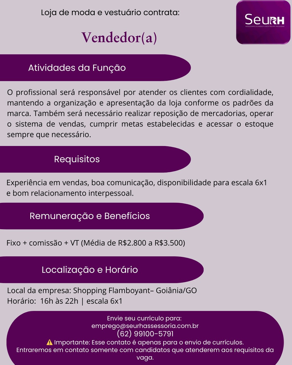 Loja de moda e vestuario contrata:

Vendedor(a)

 

    

Atividades da Fun¢ao

O profissional sera responsavel por atender os clientes com cordialidade,
mantendo a organiza¢do e apresenta¢ao da loja conforme os padrées da
marca. Também sera necessario realizar reposicdo de mercadorias, operar
o sistema de vendas, cumprir metas estabelecidas e acessar o estoque
sempre que necessario.

Requisitos

Experiéncia em vendas, boa comunicacao, disponibilidade para escala 6x1
e bom relacionamento interpessoal.

    

Remuneragao e Beneficios

Fixo + comissao + VT (Média de R$2.800 a R$3.500)

Localiza¢do e Horario

 

Local da empresa: Shopping Flamboyant- Goiania/GO
Hordario: 16h as 22h | escala 6x1

Envie seu curriculo para:
emprego@seurhassessoria.com.br

(62) 99100-5791

A importante: Esse contato é apenas para o envio de curriculos.
Entraremos em contato somente com candidatos que atenderem aos requisitos da
vaga. Loja de moda e vestuario contrata:

Vendedor(a)

Atividades da Fungdo

O profissional sera responsavel por atender os clientes com cordialidade,
mantendo a organizacgao e apresentacao da loja conforme os padrées da
marca. Também sera necessario realizar reposi¢do de mercadorias, operar
© sistema de vendas, cumprir metas estabelecidas e acessar o estoque
sempre que necessario.

Experiéncia em vendas, boa comunicag¢ao, disponibilidade para escala 6x1
e bom relacionamento interpessoal.

Remuneragdo e Beneficios

Fixo + comissdo + VT (Média de R$2.800 a R$3.500)

 

 

Localizagdo e Hora

 

Local da empresa: Shopping Flamboyant- Goiania/GO
Horario: 16h as 22h | escala 6x1

Envie seu curriculo para:
emprego@seurhassessoria.com.br

(CAs)

A Importante: Esse contato 6 apenas para o envio de curriculos.
Entraremos em contato somente com candidatos que atenderem aos requisitos da
vaga. Loja de moda e vestuario contrata:

Vendedor(a)

 

    

Atividades da Fungdo

O profissional sera responsavel por atender os clientes com cordialidade,
mantendo a organizacdo e apresentagao da loja conforme os padrées da
marca. Também sera necessario realizar reposigdo de mercadorias, operar
0 sistema de vendas, cumprir metas estabelecidas e acessar 0 estoque
sempre que necessério.

Requisitos

Experiéncia em vendas, boa comunicagdo, disponibilidade para escala 6x1
e bom relacionamento interpessoal.

    

Remuneracao e Beneficios

Fixo + comissdo + VT (Média de R$2.800 a R$3.500)

Localizagdo e Horario

 

Local da empresa: Shopping Flamboyant- Goiania/GO
Hordario: 16h as 22h | escala 6x1

Envie seu curriculo para:
emprego@seurhassessoria.com.br

(62) 99100-5791

A Importante: Esse contato 6 apenas para o envio de curriculos.
Entraremos em contato somente com candidatos que atenderem aos requisitos da
vaga. Loja de moda e vestuGario contrata:

Vendedor(a)

Atividades da Fungdo

O profissional sera responsavel por atender os clientes com cordialidade,
mantendo a organiza¢gao e apresentacdo da loja conforme os padrées da
marca. Também sera necessario realizar reposig¢do de mercadorias, operar
o sistema de vendas, cumprir metas estabelecidas e acessar o estoque
sempre que necessario.

Experiéncia em vendas, boa comunicagdo, disponibilidade para escala 6x1
e bom relacionamento interpessoal.

Remuneracdo e Beneficios

 

 

Fixo + comissdo + VT (Média de R$2.800 a R$3.500)

Localizagdo e Horario

 

Local da empresa: Shopping Flamboyant- Goiadnia/GO
Hordario: 16h as 22h | escala 6x1

Envie seu curriculo para:
emprego@seurhassessoria.com.br

(62) 99100-5791

A |mportante: Esse contato é apenas para o envio de curriculos.
Entraremos em contato somente com candidatos que atenderem aos requisitos da
vaga. Loja de moda e vestuario contrata:

Vendedor(a)

 

    

Atividades da Fungado

O profissional sera responsavel por atender os clientes com cordialidade,
mantendo a organiza¢gdo e apresentagdo da loja conforme os padrées da
marca. Também sera necessario realizar reposigdo de mercadorias, operar
0 sistema de vendas, cumprir metas estabelecidas e acessar o estoque
sempre que necessario.

iNcre LUI SK}

Experiéncia em vendas, boa comunicacao, disponibilidade para escala 6x1
e bom relacionamento interpessoal.

    

Remuneracgao e Beneficios

Fixo + comissdo + VT (Média de R$2.800 a R$3.500)

Localizagdo e Horario

 

Local da empresa: Shopping Flamboyant- Goiania/GO
Horario: 16h as 22h | escala 6x1

Envie seu curriculo para:
emprego@seurhassessoria.com.br
(62) 99100-5791

A |mportante: Esse contato é apenas para o envio de curriculos.
Entraremos em contato somente com candidatos que atenderem aos requisitos da
vaga. Loja de moda e vestuGrio contrata:

Vendedor(a)

Atividades da Fungdo

O profissional sera responsavel por atender os clientes com cordialidade,
mantendo a organizagao e apresentacao da loja conforme os padrées da
marca. Também sera necessario realizar reposigdo de mercadorias, operar
o sistema de vendas, cumprir metas estabelecidas e acessar o estoque
sempre que necessario.

Experiéncia em vendas, boa comunicagao, disponibilidade para escala 6x1
e bom relacionamento interpessoal.

Remuneragdao e Beneficios

 

 

Fixo + comissdo + VT (Média de R$2.800 a R$3.500)

Localizagdo e Horario

 

Local da empresa: Shopping Flamboyant- Goidnia/GO
Hordario: 16h as 22h | escala 6x1

Envie seu curriculo para:
emprego@seurhassessoria.com.br

(62) 99100-5791

A |mportante: Esse contato é apenas para o envio de curriculos.
Entraremos em contato somente com candidatos que atenderem aos requisitos da
vaga. Loja de moda e vestuario contrata:

Vendedor(a)

 

    

Atividades da Fun¢ao

O profissional sera responsavel por atender os clientes com cordialidade,
mantendo a organizagado e apresentacdo da loja conforme os padrdes da
marca. Também sera necessario realizar reposicdo de mercadorias, operar
© sistema de vendas, cumprir metas estabelecidas e acessar o estoque
sempre que necessario.

Requisitos

Experiéncia em vendas, boa comunicacdo, disponibilidade para escala 6x1
e bom relacionamento interpessoal.

    

Remuneracao e Beneficios

Fixo + comissdo + VT (Média de R$2.800 a R$3.500)

Localizagdo e Horario

 

Local da empresa: Shopping Flamboyant- Goiania/GO
Horério: 16h as 22h | escala 6x1

Envie seu curriculo para:
emprego@seurhassessoria.com.br
(62) 99100-5791

A Importante: Esse contalo é apenas para o envio de curriculos.
Entraremos em contato somente com candidatos que atenderem aos requisitos da
vaga. Loja de moda e vestuGario contrata:

Vendedor(a)

Atividades da Fungdo

O profissional sera responsavel por atender os clientes com cordialidade,
mantendo a organizagdo e apresentacdo da loja conforme os padrées da
marca. Também sera necessario realizar reposigado de mercadorias, operar
© sistema de vendas, cumprir metas estabelecidas e acessar o estoque
sempre que necessario.

Experiéncia em vendas, boa comunicagdo, disponibilidade para escala 6x1
e bom relacionamento interpessoal.

Remuneragdo e Beneficios

 

 

Fixo + comissdo + VT (Média de R$2.800 a R$3.500)

Localizagdo e Hordrio

 

Local da empresa: Shopping Flamboyant- Goiania/GO
Horario: 16h as 22h | escala 6x1

Envie seu curriculo para:
emprego@seurhassessoria.com.br

(62) 99100-5791

A Importante: Esse contato é apenas para o envio de curriculos.
Entraremos em contato somente com candidatos que atenderem aos requisitos da
vaga. Lojaide moda e vestuario contrata:

Vendedor(a)

Atividades da Fun¢ao

O profissional sera responsavel por atender os clientes com cordialidade,
Mantendo a organizagao @ apresentacao da loja conforme os padroes da
marca. Também sera necessario realizar reposicao'de mercadorias, operar
© sistema de vendas, cumprir metas estabelecidas e acessar o estoque
semprequée necessario,

Experiéncia em vendas, bod comumicacdo, disponibilidade para escala 6x1
© bom'relacionamento interpessoal.

 

 

 

Remuneracao e Beneficios

Fixo + comissao + VI (Média dé R$2.800 a R$3.500)

  

Localizagdo e Horario

Locallda empresa: Shopping Flamboyant- Goiania/GO
Horario; 16h as 22h | escala 6x1

  

Envie seu curriculo para:
emprego@seurhassessoria.com.br

(62) 99100-5791

A. Importante: Esse contalo 6 apenas para o envio de curriculos.
Entraremos em contato somente com candidatos que atenderem aos requisitos da
vaga. Loja de moda e vestudrio contrata:

Vendedor(a)

 

    

Atividades da Fungdo

O profissional sera responsavel por atender os clientes com cordialidade,
mantendo a organizagao e apresentacdo da loja conforme os padrées da
marca. Também sera necessario realizar reposigao de mercadorias, operar
o sistema de vendas, cumprir metas estabelecidas e acessar o estoque
sempre que necessario.

Experiéncia em vendas, boa comunicagdo, disponibilidade para escala 6x1
e bom relacionamento interpessoal.

Remuneragdao e Beneficios

Fixo + comissdo + VT (Média de R$2.800 a R$3.500)

Localizagdo e Hora

 

Local da empresa: Shopping Flamboyant- Goidnia/GO
Horario: 16h as 22h | escala 6x1

Envie seu curriculo para:
emprego@seurhassessoria.com.br

(62) 99100-5791

A |mportante: Esse contato é apenas para o envio de curriculos.
Entraremos em contato somente com candidatos que atenderem aos requisitos da
vaga.