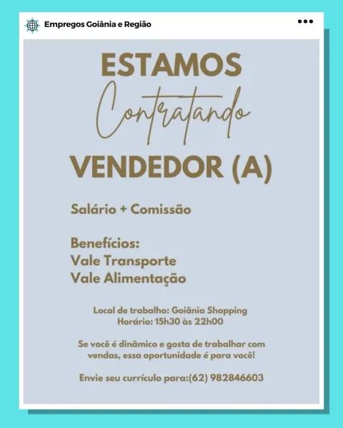 BS. Empregos Goiania e Regiao

ESTAMOS

(tai
VENDEDOR (A)

Saldrio + Comissdo

Beneficios:
Vale Transporte
Vale Alimentacao

Local de trabalho: Goidnia Shopping
HorGrio: 15h30 as 22h00

Se vocé é dinamico e gosta de trabalhar com
vendas, essa oportunidade é para vocé!

Envie seu curriculo para:(62) 982846603 @- Empregos Goiania e Regiao

ESTAMOS

VENDEDOR (A)

Saldrio + Comissao

Beneficios:
Vale Transporte
Vale Alimentacao

Local de trabalho: Goidnia Shopping
Hordrio: 15h30 as 22h00

Se vocé é dinamico e gosta de trabalhar com
vendas, essa oportunidade é para vocé!

Envie seu curriculo para:(62) 982846603 € Empregos Goiania e Regiao

ESTAMOS

(fai
VENDEDOR (A)

Saldrio + Comissado

Beneficios:
Vale Transporte
Vale Alimentagao

Local de trabalho: GoiGnia Shopping
Horario: 15h30 as 22h00

Se vocé é din&mico e gosta de trabalhar com
vendas, essa oportunidade é para vocé!

Envie seu curriculo para:(62) 982846603 @- Empregos Goiania e Regiao

ESTAMOS

VENDEDOR (A)

Saldrio + Comissao

B...