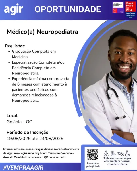 ‘Mathores.
; Para

Serato)

agir OPORTUNIDADE

    

Médico(a) Neuropediatra

Requisitos:

e Graduacgao Completa em
Medicina.

e Especializagao Completa e/ou
Residéncia Completa em
Neuropediatria.

e Experiéncia minima comprovada
de 6 meses com atendimento a
pacientes pediatricos com
demandas relacionadas a
Neuropediatria.

Local
Goiania - GO

Periodo de Inscrigao
19/08/2025 até 24/08/2025

 

Interessados em nossas Vagas devem se cadastrar no site
da Agir. www.agirsaude.org.br em Trabalhe Conosco -
Area do Candidato ou acesse 0 QR code ao lado.

K\ B & &

Todas as nossas vagas
contemplam pessoas
joscteve se com deficiéncia.

#VEMPRAA GIR pelo QR Code Great
ale)

agir OPORTUNIDADE =. =

ere tite Ly

    
   
  

Médico(a) Neuropediatra

Requisitos:

¢ Graduacgao Completa em
Medicina.

e Especializagao Completa e/ou
Residéncia Completa em
Neuropediatria.

e Experiéncia minima comprovada
de 6 meses com atendimento a
pacientes pediatricos com
demandas relacionadas a
Neuropediatria.

Lo...