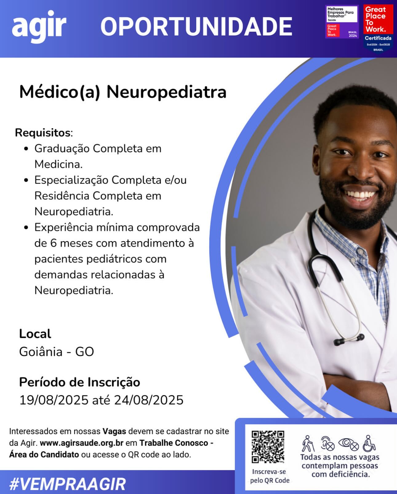 ‘Mathores.
; Para

Serato)

agir OPORTUNIDADE

    

Médico(a) Neuropediatra

Requisitos:

e Graduacgao Completa em
Medicina.

e Especializagao Completa e/ou
Residéncia Completa em
Neuropediatria.

e Experiéncia minima comprovada
de 6 meses com atendimento a
pacientes pediatricos com
demandas relacionadas a
Neuropediatria.

Local
Goiania - GO

Periodo de Inscrigao
19/08/2025 até 24/08/2025

 

Interessados em nossas Vagas devem se cadastrar no site
da Agir. www.agirsaude.org.br em Trabalhe Conosco -
Area do Candidato ou acesse 0 QR code ao lado.

K\ B & &

Todas as nossas vagas
contemplam pessoas
joscteve se com deficiéncia.

#VEMPRAA GIR pelo QR Code Great
ale)

agir OPORTUNIDADE =. =

ere tite Ly

    
   
  

Médico(a) Neuropediatra

Requisitos:

¢ Graduacgao Completa em
Medicina.

e Especializagao Completa e/ou
Residéncia Completa em
Neuropediatria.

e Experiéncia minima comprovada
de 6 meses com atendimento a
pacientes pediatricos com
demandas relacionadas a
Neuropediatria.

Local
Goiania - GO

Periodo de Inscri¢ao
19/08/2025 até 24/08/2025

Interessados em nossas Vagas devem se cadastrar no site
da Agir. www.agirsaude.org.br em Trabalhe Conosco -
Area do Candidato ou acesse 0 QR code ao lado.

 
   
   
   

Ry & G& &

Todas as nossas vagas
contemplam pessoas
HASSE com deficiéncia.

#VEMPRAAGIR pelo QR Code Methores
; Para

BIOL Tait -L)

agir OPORTUNIDADE

    
 
 
 
 
 
 
 
 
 
 
 
 
 
  
  
 
      

Médico(a) Neuropediatra

Requisitos:

e Graduacgao Completa em
Medicina.

e Especializagdo Completa e/ou
Residéncia Completa em
Neuropediatria.

e Experiéncia minima comprovada
de 6 meses com atendimento a
pacientes pediatricos com
demandas relacionadas a
Neuropediatria.

Local
Goiania - GO

Periodo de Inscrigao
19/08/2025 até 24/08/2025

Interessados em nossas Vagas devem se cadastrar no site
da Agir. www.agirsaude.org.br em Trabalhe Conosco -
Area do Candidato ou acesse 0 QR code ao lado.

R\ B & &

Todas as nossas vagas
contemplam pessoas
HE com deficiéncia.

#VEMPRAAGIR pelo QR Code agir OPORTUNIDADE

    
  
  

Médico(a) Neuropediatra

Requisitos:

¢ Graduacao Completa em
Medicina.

e Especializagao Completa e/ou
Residéncia Completa em
Neuropediatria.

e Experiéncia minima comprovada
de 6 meses com atendimento a
pacientes pediatricos com
demandas relacionadas a
Neuropediatria.

Local
Goiania - GO

Periodo de Inscricao
19/08/2025 até 24/08/2025

 
   
   
    

Interessados em nossas Vagas devem se cadastrar no site
da Agir. www.agirsaude.org.br em Trabalhe Conosco -
Area do Candidato ou acesse 0 QR code ao lado.

Wh & Gy &

Todas as nossas vagas
contemplam pessoas
eee com deficiéncia.

#VEMPRAAGIR pelo QR Code agir OPORTUNIDADE

Serie TL)

    
 
 
 
 
 
 
 
 
 
 
 
 
 
  
  
    

Médico(a) Neuropediatra

Requisitos:

e Graduagao Completa em
Medicina.

e Especializagao Completa e/ou
Residéncia Completa em
Neuropediatria.

e Experiéncia minima comprovada
de 6 meses com atendimento a
pacientes pediatricos com
demandas relacionadas a
Neuropediatria.

Local
Goiania - GO

Periodo de Inscrigao
19/08/2025 até 24/08/2025

Interessados em nossas Vagas devem se cadastrar no site
da Agir. www.agirsaude.org.br em Trabalhe Conosco -
Area do Candidato ou acesse 0 QR code ao lado.

 
   
   
   

Ky B G& &

Todas as nossas vagas
contemplam pessoas
eae com deficiéncia.

#VEMPRAA GIR pelo QR Code agir OPORTUNIDADE

    
   
  
 
        

Médico(a) Neuropediatra

Requisitos:

¢ Graduacao Completa em
Medicina.

e Especializagdo Completa e/ou
Residéncia Completa em
Neuropediatria.

e Experiéncia minima comprovada
de 6 meses com atendimento a
pacientes pediatricos com
demandas relacionadas a
Neuropediatria.

Local
Goiania - GO

Periodo de Inscricgao
19/08/2025 até 24/08/2025

Interessados em nossas Vagas devem se cadastrar no site
da Agir. www.agirsaude.org.br em Trabalhe Conosco -
Area do Candidato ou acesse 0 QR code ao lado.

Kh & Gy &

Todas as nossas vagas
contemplam pessoas
inscrevais6 com deficiéncia.

#VEMPRAAGIR pelo QR Code agir OPORTUNIDADE

    
 
 
 
 
 
 
 
 
 
 
 
 
 
  
  
 
    
       

Médico(a) Neuropediatra

Requisitos:

e Graduagao Completa em
Medicina.

e Especializagdo Completa e/ou
Residéncia Completa em
Neuropediatria.

e Experiéncia minima comprovada
de 6 meses com atendimento a
pacientes pediatricos com
demandas relacionadas a
Neuropediatria.

Local
Goiania - GO

Periodo de Inscricao
19/08/2025 até 24/08/2025

Interessados em nossas Vagas devem se cadastrar no site
da Agir. www.agirsaude.org.br em Trabalhe Conosco -
Area do Candidato ou acesse 0 QR code ao lado.

& B@é

Todas as nossas vagas
contemplam pessoas
ees com deficiéncia.

#VEMPRAAGIR pelo QR Code Médico(a) Neuropediatra

Requisitos:

¢ Graduacgao Completa em
Medicina.

e Especializagdo Completa e/ou
Residéncia Completa em
Neuropediatria.

e Experiéncia minima comprovada
de 6 meses com atendimento a
pacientes pediatricos com
demandas relacionadas a
Neuropediatria.

Local

\ ee
Goiania - GO

Periodo de Inscrigao
19/08/2025 até 24/08/2025

Interessados em nossas Vagas devem se cadastrar no site
da Agir. www.agirsaude.org.br em Trabalhe Conosco -

Area do Candidato ou acesse 0 QR code ao lado. Todas as nossas vagas

contemplam pessoas

Inscreva-se com deficiéncia.

FAVA adage V-V el ag pelo QR Code agir OPORTUNIDADE

    
 
 
 
 
 
 
 
 
 
 
 
 
 
  
  
 
 
      

Médico(a) Neuropediatra

Requisitos:

e Graduagao Completa em
Medicina.

e Especializagao Completa e/ou
Residéncia Completa em
Neuropediatria.

e Experiéncia minima comprovada
de 6 meses com atendimento a
pacientes pediatricos com
demandas relacionadas a

Neuropediatria.
Local
Goiania - GO

Periodo de Inscricao
19/08/2025 até 24/08/2025

Interessados em nossas Vagas devem se cadastrar no site
da Agir. www.agirsaude.org.br em Trabalhe Conosco -

Area do Candidato ou acesse 0 QR code ao lado. Todas as nossas vagas

contemplam pessoas
Inscreva-se com deficiéncia.

#VEMPRAAGIR pelo QR Code fe) (og
gl)

agir OPORTUNIDADE =. =

Certificada

    
   
 
   
    

Médico(a) Neuropediatra

Requisitos:

e Graduagao Completa em
Medicina.

e Especializagdo Completa e/ou
Residéncia Completa em
Neuropediatria.

e Experiéncia minima comprovada
de 6 meses com atendimento a
pacientes pedidatricos com
demandas relacionadas a
Neuropediatria.

Local
Goiania - GO

Periodo de Inscrigao
19/08/2025 até 24/08/2025

Interessados em nossas Vagas devem se cadastrar no site
da Agir. www.agirsaude.org.br em Trabalhe Conosco -
Area do Candidato ou acesse 0 QR code ao lado.

RB LQ &

Todas as nossas vagas
contemplam pessoas
com deficiéncia.

 

Inscreva-se

#VEMPRAA GIR pelo QR Code