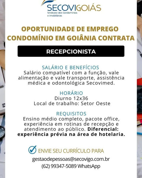PSECOVIGOIAS

Sindicato dos Condominios
 Imobiliarias

 

OPORTUNIDADE DE EMPREGO
CONDOMINIO EM GOIANIA CONTRATA |

RECEPCIONISTA

SALARIO E BENEFICIOS
Salario compativel com a fungdo, vale
alimentagdo e vale transporte, assisténcia
médica e odontolégica Secovimed.

HORARIO
Diurno 12x36
Local de trabalho: Setor Oeste

REQUISITOS
Ensino médio completo, pacote office,
experiéncia em rotinas de recepcdo e
atendimento ao publico. Diferencial:
experiéncia prévia na area de hotelaria.

W, ENVIE SEU CURRICULO PARA

gestaodepessoas@secovigo.com.br
(62) 99347-5089 WhatsApp \ -SECOVIGOIAS

Sindicato dos Condominios
e Imobiliarias

 

OPORTUNIDADE DE EMPREGO .
= CONDOMINIO EM GOIANIA CONTRATA NI

‘\
RECEPCIONISTA \

SALARIO E BENEFICIOS
Salario compativel com a funcdo, vale
alimentagdo e vale transporte, assisténcia
médica e odontolégica Secovimed.

HORARIO
Diurno 12x36
Local de trabalho: Setor Oeste

REQUISITOS
Ensino médio completo, pacote office,
experiéncia em rotinas de recepcdo e
atendim...