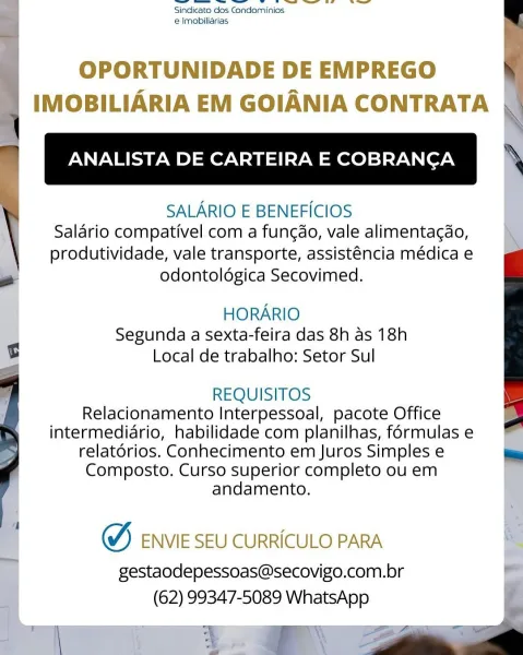 a ei eo re || ee
Sindicato dos Condominios
e Imobiliarias

OPORTUNIDADE DE EMPREGO
IMOBILIARIA EM GOIANIA CONTRATA

ANALISTA DE CARTEIRA E COBRANCA ‘

SALARIO E BENEFICIOS |
Salario compativel com a fungdo, vale alimentacdo,
produtividade, vale transporte, assisténcia médica e
odontoldgica Secovimed.

ry HORARIO
- Segunda a sexta-feira das 8h as 18h
B Local de trabalho: Setor Sul

REQUISITOS
Relacionamento Interpessoal, pacote Office
intermediario, habilidade com planilhas, formulas e
relatorios. Conhecimento em Juros Simples e
Composto. Curso superior completo ou em
“i andamento.

() ENVIE SEU CURRICULO PARA a

gestaodepessoas@secovigo.com.br
(62) 99347-5089 WhatsApp et ee ee ae i ee | fi
Sindicato dos Condominios
e Imobiliarias

i OPORTUNIDADE DE EMPREGO (
4 IMOBILIARIA EM GOIANIA CONTRATA

- ANALISTA DE CARTEIRA E COBRANCA ;

SALARIO E BENEFICIOS
Salario compativel com a fungdo, vale alimentagao,
produtividade, vale transporte, assisténcia médica e
eo odontoldgica Secovimed.

HOR...