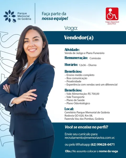 O92 Gees, | Facaparteda rn
% & 2 Saisie nossa equipe!
Vage dis aie

para

Vaga:

Vendedor(a)

  
 
  
  
 
 
  
 
 
 
  
 
 
 
    

Atividade:
Venda de Jazigo e Plano Funerario
Remumeracao: comissio

Horario: 12x36 - Diurno

Beneficios:

-Ensino médio completo

- Boa comunicacao

—Proatividade

— Experiéncia com vendas sera um diferencial

Beneficios:

-Vale Alimentagao: R$ 700,00
-Vale Transporte

—Plano de Satide

—Plano Odontoldgico

Local:
Cemitério Parque Memorial de Goiania
Rodovia GO-020, Km 08,

Fazenda Vau das Pombas, Goiania

Vocé se encaixa no perfil?

Envie seu curriculo para:
recrutamento@memoriaviva.com.vc

ou pelo Whatsapp (62) 99628-6471

Obs.: No assunto colocar o nome da vaga Bee | erated
For le Goiania quipe:

 

Vaga:
Vendedor(a)

  
   
 
  
  
 
 
  
  
 
 
  
 
 
 
    

Atividade:

Venda de Jazigo e Plano Funerario

Remuneragao: Ccomissao
Horario: 12x36 - Diurno

Beneficios:

~Ensino médio completo

- Boa comunicagao

— Proatividade

—Experiéncia com vendas ...