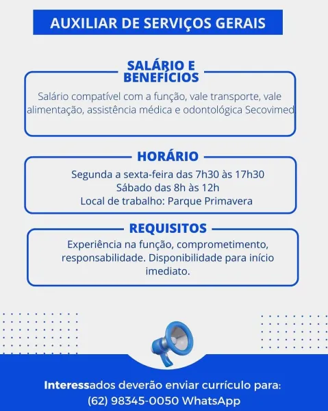 AUXILIAR DE SERVICOS GERAIS

SALARBIO E
BENEFICIOS

Salario compativel com a fun¢do, vale transporte, vale
alimentagdo, assisténcia médica e odontoldgica Secovimed

  
        

HORARIO

Segunda a sexta-feira das 7h30 as 17h30
Sabado das 8h as 12h
Local de trabalho: Parque Primavera

  

REQUISITOS

Experiéncia na fungado, comprometimento,
responsabilidade. Disponibilidade para inicio
imediato.

  
   
   
   
 

Interessados deverao enviar curriculo para:
(62) 98345-0050 WhatsApp AUXILIAR DE SERVICOS GERAIS

SALARIO E
BENEFICIOS

Salario compativel com a fungdo, vale transporte, vale
alimentagdo, assisténcia médica e odontoldgica Secovimed

  
       

HORARIO

Segunda a sexta-feira das 7h30 as 17h30
Sabado das 8h as 12h
Local de trabalho: Parque Primavera

  

REQUISITOS

Experiéncia na fungdo, comprometimento,
responsabilidade. Disponibilidade para inicio
imediato.

  
   
   
   
 

Interessados deverao enviar curriculo para:
(62) 98345-0050 WhatsApp AUXILIAR DE SERVICOS GERAIS
...